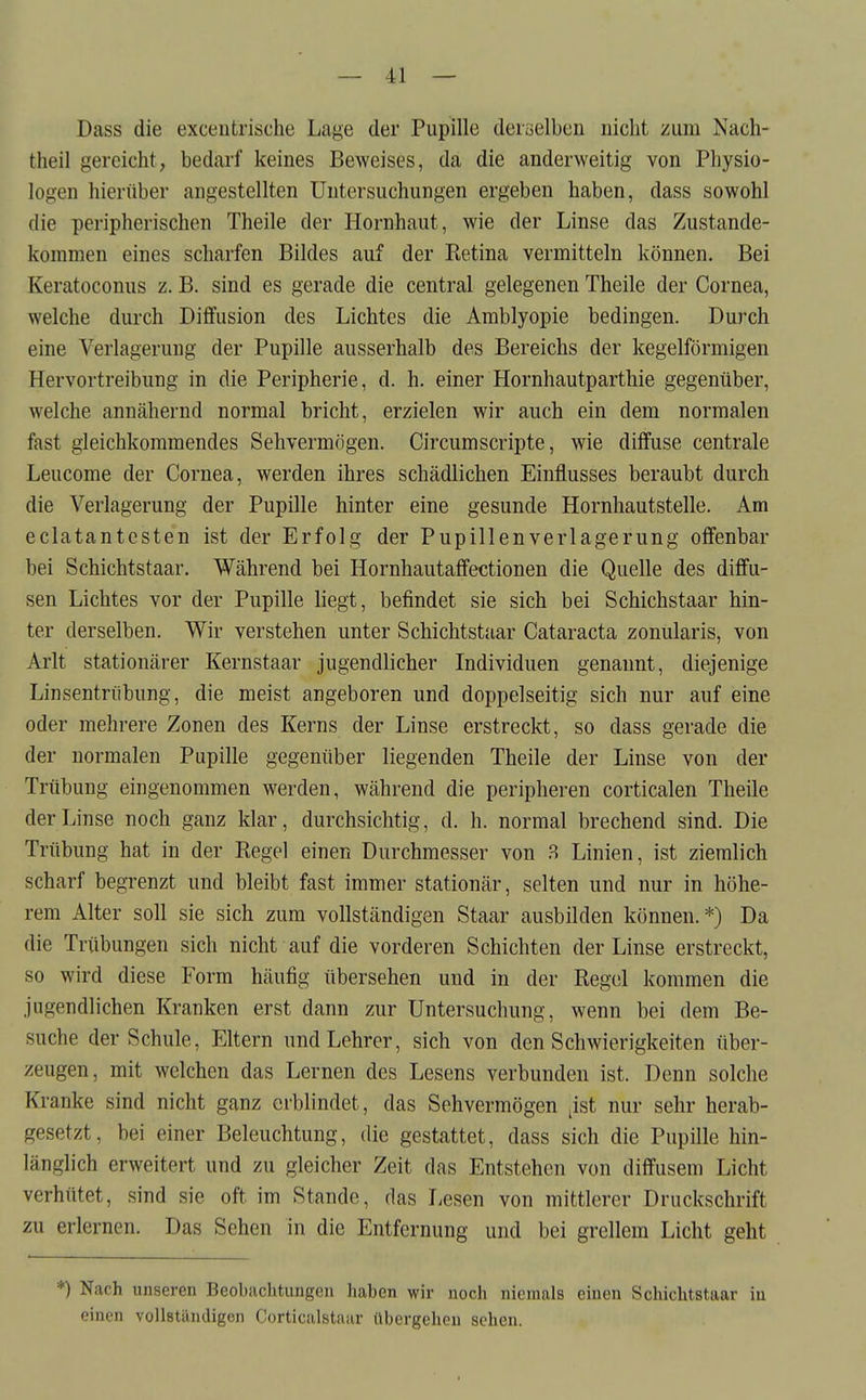 Dass die exceiitrische Lage der Pupille deiüelbcn nicht zum Nach- theil gereicht, bedarf keines Beweises, da die anderweitig von Physio- logen hierüber angestellten Untersuchungen ergeben haben, dass sowohl die peripherischen Theile der Hornhaut, wie der Linse das Zustande- kommen eines scharfen Bildes auf der Retina vermitteln können. Bei Keratoconus z. B. sind es gerade die central gelegenen Theile der Cornea, welche durch Diffusion des Lichtes die Amblyopie bedingen. Durch eine Verlagerung der Pupille ausserhalb des Bereichs der kegelförmigen Hervortreibung in die Peripherie, d. h. einer Hornhautparthie gegenüber, welche annähernd normal bricht, erzielen wir auch ein dem normalen fast gleichkommendes Sehvermögen. CircumScripte, wie diffuse centrale Leucome der Cornea, werden ihres schädlichen Einflusses beraubt durch die Verlagerung der Pupille hinter eine gesunde Hornhautstelle. Am eclatantcsten ist der Erfolg der Pupillenverlagerung offenbar bei Schichtstaar. Während bei Hornhautaffectionen die Quelle des diffu- sen Lichtes vor der Pupille liegt, befindet sie sich bei Schichstaar hin- ter derselben. Wir verstehen unter Schichtstaar Cataracta zonularis, von Arlt stationärer Kernstaar jugendlicher Individuen genannt, diejenige Linsentrübung, die meist angeboren und doppelseitig sich nur auf eine oder mehrere Zonen des Kerns der Linse erstreckt, so dass gerade die der normalen Pupille gegenüber liegenden Theile der Linse von der Trübung eingenommen werden, während die peripheren corticalen Theile der Linse noch ganz klar, durchsichtig, d. h. normal brechend sind. Die Trübung hat in der Regel einen Durchmesser von ^ Linien, ist ziemlich scharf begrenzt und bleibt fast immer stationär, selten und nur in höhe- rem Alter soll sie sich zum vollständigen Staar ausbilden können. *) Da die Trübungen sich nicht auf die vorderen Schichten der Linse erstreckt, so wird diese Form häufig übersehen und in der Regel kommen die jugendlichen Kranken erst dann zur Untersuchung, wenn bei dem Be- suche der Schule, Eltern und Lehrer, sich von den Schwierigkeiten über- zeugen, mit welchen das Lernen des Lesens verbunden ist. Denn solche Kranke sind nicht ganz erblindet, das Sehvermögen jist nur sehr herab- gesetzt, bei einer Beleuchtung, die gestattet, dass sich die Pupille hin- länglich erweitert und zu gleicher Zeit das Entstehen von diffusem Licht verhütet, sind sie oft im Stande, das Lesen von mittlerer Druckschrift zu erlernen. Das Sehen in die Entfernung und bei grellem Licht geht *) Nach unseren Beobaclitungeii haben wir noch niemals einen Schichtstaar iu einen voUstiindigon Corticalstaar übergehen sehen.