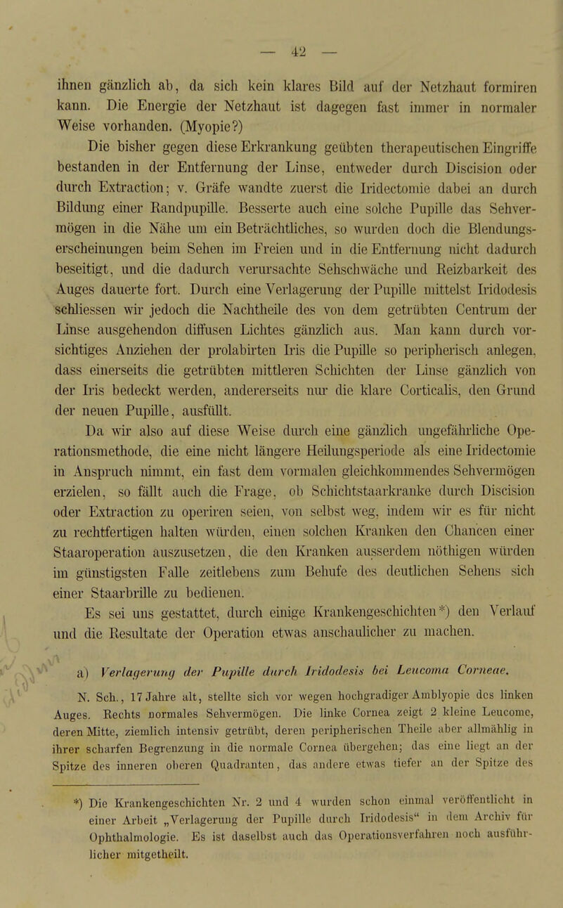 ihnen gänzlich ab, da sich kein klares Bild auf der Netzhaut formiren kann. Die Energie der Netzhaut ist dagegen fast immer in normaler Weise vorhanden. (Myopie?) Die bisher gegen diese Erkrankung geübten therapeutischen Eingriffe bestanden in der Entfernung der Linse, entweder durch Discision oder durch Extraction; v. Gräfe wandte zuerst die Iridectomie dabei an durch Bildung einer Kandpupille. Besserte auch eine solche Pupille das Sehver- mögen in die Nähe um ein Beträchtüches, so wurden doch die Blendungs- erscheinungen beim Sehen im Freien und in die Entfernung nicht dadurch beseitigt, und die dadurch verursachte Sehschwäche und Reizbarkeit des Auges dauerte fort. Durch eine Verlagerung der Pupille mittelst Iridodesis schliessen wir jedoch die Nachtheile des von dem getrübten Centrum der Linse ausgehendon diffusen Lichtes gänzhch aus. Man kann durch vor- sichtiges Anziehen der prolabirten Lris die Pupille so peripherisch anlegen, dass einerseits die getrübten mittleren Schichten der Linse gänzlich von der Iris bedeckt werden, andererseits nur die klare Corticalis, den Grund der neuen Pupille, ausfüllt. Da wir also auf diese Weise durch eine gänzlich ungefähi'hche Ope- rationsmethode, die eine nicht längere Heiluugsperiode als eine Iridectomie in Anspruch nimmt, ein fast dem vormaleu gleichkommendes Sehvermögen erzielen, so fällt auch die Frage, ob Schichtstaarkranke durch Discision oder Extraction zu operiren seien, von selbst weg, indem wir es für nicht zu rechtfertigen halten würden, einen solchen Kranken den Chancen einer Staaroperation auszusetzen, die den Kranken ausserdem nöthigen würden im günstigsten Falle zeitlebens zum Behufe des deutlichen Sehens sich einer Staarbrille zu bedienen. Es sei uns gestattet, durch einige Krankengeschichten*) den Verlauf und die Resultate der Operation etwas anschaidicher zu machen. a) Verlagerung der Pupille durch Iridodesis bei Leucoma Corneae, N. Sch., 17 Jahre alt, stellte sich vor wegen hochgradiger Amblyopie dos linken Auges. Rechts normales Sehvermögen. Die linke Cornea zeigt 2 kleine Leucomc, deren Mitte, ziemlich intensiv getrübt, deren peripherischen Theile aber allmählig in ihrer scharfen Begrenzung in die normale Cornea übergehen; das eine liegt an der Spitze des inneren oberen Quadranten, das andere etwas tiefer an der Spitze des *) Die Krankengeschichten Nr. 2 und 4 wurden schon einmal veröffentlicht in einer Arbeit „Verlagerung der Pupille durch Iridodesis in dem Archiv für Ophthalmologie. Es ist daselbst auch das Operationsverfahroi noch ausführ- licher mitgetheilt.