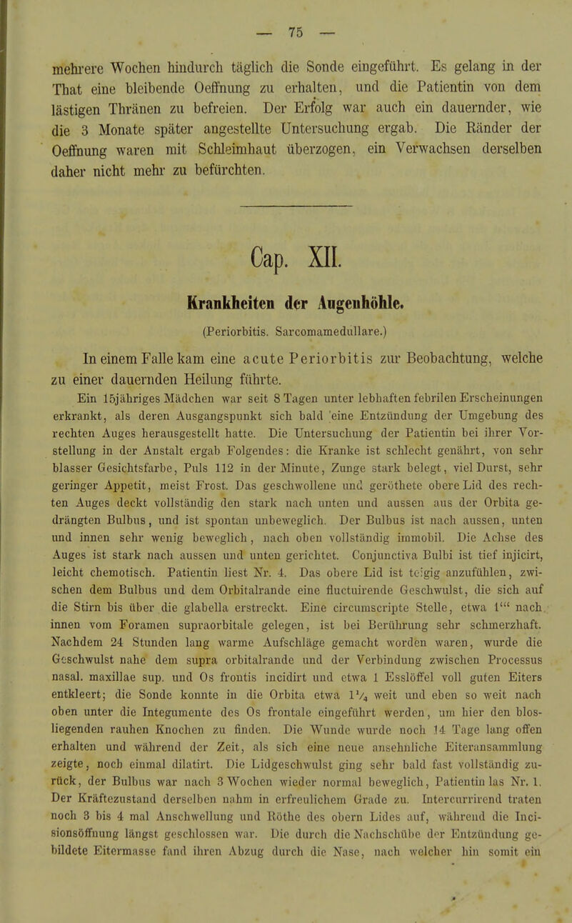 mehi-ere Wochen hindurch täglich die Sonde eingeführt. Es gelang in der That eine bleibende Oeffnung zu erhalten, und die Patientin von dem lästigen Thränen zu befreien. Der Erfolg war auch ein dauernder, wie die 3 Monate später angestellte Untersuchung ergab. Die Ränder der Oeffnung waren mit Schleimhaut überzogen, ein Verwachsen derselben daher nicht mehi- zu befürchten. Cap. XII. Krankheiten der Augenhöhle. (Periorbitis. Sarcomamedullare.) In einem Falle kam eine acute Periorbitis zur Beobachtung, welche zu einer dauernden Heilung führte. Ein löjähriges Mädchen war seit 8 Tagen unter lebhaften febrilen Erscheinungen erkrankt, als deren Ausgangspunkt sich bald 'eine Entzündung der Umgebung des rechten Auges herausgestellt hatte. Die Untersuchung der Patientin bei ihrer Vor- stellung in der Anstalt ergab Folgendes: die Kranke ist schlecht genährt, von sehr blasser Gesichtsfarbe, Puls 112 in der Minute, Zunge stark belegt, viel Durst, sehr geringer Appetit, meist Frost. Das geschwollene und geröthete obere Lid des rech- ten Auges deckt vollständig den stark nach unten und aussen aus der Orbita ge- drängten Bulbus, und ist spontan unbeweglich. Der Bulbus ist nach aussen, unten und innen sehr wenig beweglich, nach oben vollständig immobil. Die Achse des Auges ist stark nach aussen und unten gerichtet. Conjuuctiva Bulbi ist tief injicirt, leicht chemotisch. Patientin liest Nr. 4. Das obere Lid ist teigig anzufühlen, zwi- schen dem Bulbus und dem Orbitalrande eine fluctuirende Geschwulst, die sich auf die Stirn bis über die glabella erstreckt. Eine circumscripte Stelle, etwa 1' nach, innen vom Forameu supraorbitale gelegen, ist bei Berührung sehr schmerzhaft. Nachdem 24 Stunden lang warme Aufschläge gemacht worden waren, wurde die Goschwulst nahe dem supra orbitalrande und der Verbindung zwischen Processus nasal, maxillae sup. und Os froutis incidirt und etwa 1 Esslöffel voll guten Eiters entkleert; die Sonde konnte in die Orbita etwa IV4 weit und eben so weit nach oben unter die Integumente des Os frontale eingeführt werden, um hier den bios- liegenden rauhen Knochen zu finden. Die Wunde wurde noch 14 Tage lang offen erhalten und während der Zeit, als sich eine neue ansehnliche Eiteransammlung zeigte, noch einmal dilatirt. Die Lidgeschwulst ging sehr bald fast vollständig zu- rück, der Bulbus war nach 3 Wochen wieder normal beweglich, Patientin las Nr. 1. Der Kräftezustand derselben nahm in erfreulichem Grade zu. lutercurrircnd traten noch 3 bis 4 mal Anschwellung und Röthe des obern Lides auf, während die Inci- sionsöffuung längst geschlossen war. Die durch die Nachschübe dor Entzündung ge- bildete Eitermasse fand ihren Abzug durch die Nase, nach welcher hin somit ein