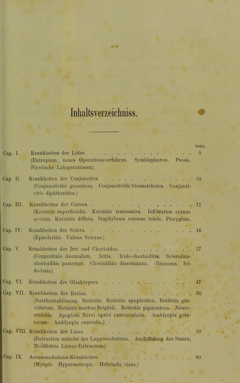 Inhaltsverzeichniss. Seite. Krankheiten der Lider 5 (Entropium, neues Operationsverfahren. Symblepharon. Ptosis. Plastische Lidoperationen). Krankheiten der Conjunctiva 10 (Conjunctivitis granulosa. Conjunctivitis blennorrhoica. Conjunti- vitis diphtheritica.) Krankheiten der Cornea , 11 (Keratitis superficialis. Keratitis traumatica. Infiltratum cornae acutum. Keratitis diffusa. Staphyloma corneae totale. Pterygium. Krankheiten der Sclera 16 (Episcleritis. Vulnus Sclerae.) Krankheiten der Iris und Chorioidea 17 (Congenitale Anomalien. Iritis. Irido-chorioiditis. Sclerotico- chorioiditis posterior. Chorioiditis disseminata, ulaucoma. Iri- dodesis.) Krankheiten des Glaskörpers ■; 47 Krankheiten der Retina 50 (Ketzhautablösung. Retinitis. Retinitis apoplectica. Retinitis gra- vidurum. Retinitis morbus Brightii. Retinitis pigmentosa. Neurc- retinitis. Apoplexi Nervi optici extraocularis. Amblyopia pota- torum. Amblyopia centralis.) Cap. Vm. Krankheiten der Linse 59 (Extraction mittelst des Lappenschnittes. Auslöffelung des Staars. Modificirte Linear-Extraction.) Cap. IX. Accommodations-Krankheiten (Myopie. Hypermetropie. Hebctudo visua.) 60