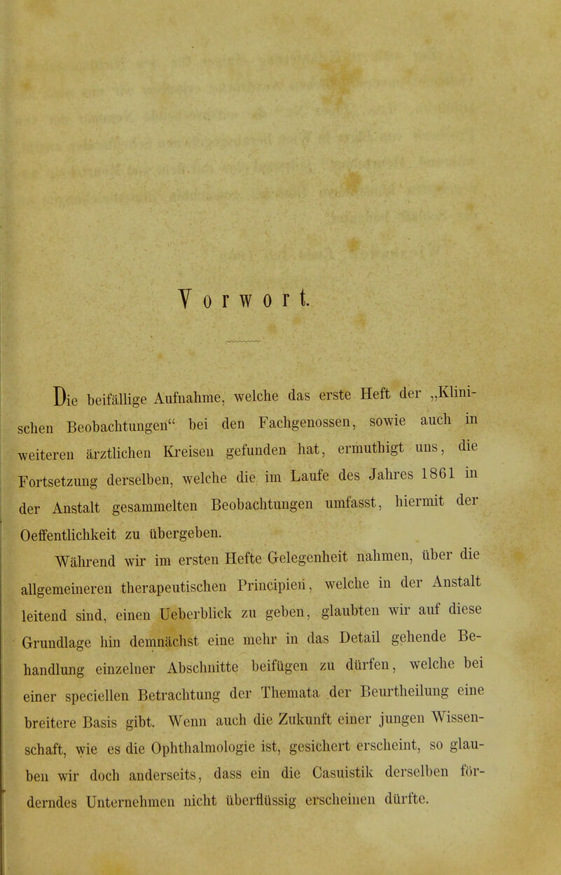 Vorwort. Die beifällige Aufnahme, welche das erste Heft der „Klini- schen Beobachtungen bei den Fachgenossen, sowie auch in weiteren ärztlichen Kreisen gefunden hat, ermuthigt uns, die Fortsetzung derselben, welche die im Laufe des Jahres 1861 in der Anstalt gesammelten Beobachtungen umfasst, hiermit der Oeffentlichkeit zu übergeben. Während wir im ersten Hefte Gelegenheit nahmen, über die allgememeren therapeutischen Principieri, welche in der Anstalt leitend sind, einen Ueberblick zu geben, glaubten wir auf diese Grundlage hin demnächst eine mehr in das Detail gehende Be- handlung einzelner Abschnitte beifügen zu dürfen, welche bei einer speciellen Betrachtung der Themata der Beurtheilung eine breitere Basis gibt. Wenn auch die Zukunft einer jungen Wissen- schaft, wie es die Ophthalmologie ist, gesichert erscheint, so glau- ben wir doch anderseits, dass ein die Casuistik derselben för- derndes Unternehmen nicht überflüssig erscheinen dürfte.