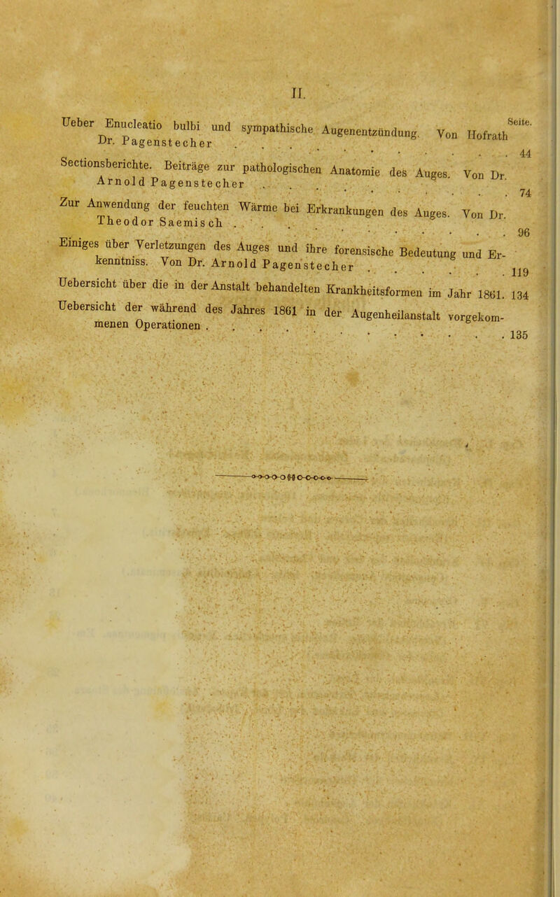 JI. üeber Enudeatio bulbi und .y.pattische Auge„en..a„d„„g, Von Hotah UV. ragenstecher . 44 Sectionsberichte. Beiträge zur pathologischen Anatomie des Auges. Von Dr' Arnold Pagenste.cher .... &  ^f- Zur Anwendung der feuchten Wärme bei Erkrankungen des Auges. Von Dr Ineodor Saemis ch . ■ ■ • • • • • . .96 Einiges über Verletzungen des Auges und ihre forensische Bedeutung und Er- kenntniss. Von Dr. Arnold Pagenstecher ... j^c, üebersicht über die in der Anstalt behandelten Krankheitsformen im Jahr mi. 134 Uebersicht der während des Jahres 1861 in der Augenheilanstalt vorgekom- menen Operationen . ^ 135 ■f1>'<x>o M o-o-o-o-o-