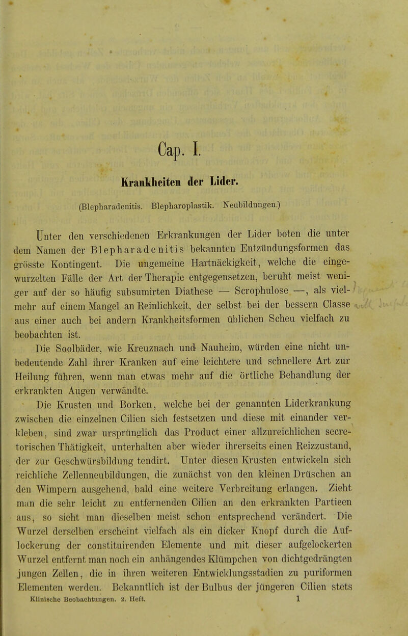 Cap. I. Krankheiten der Lider. (Blepharadenitis. Blepharoplastik. Neubildungen.) Unter den verschit^denen Erkrankungen der Lider boten die unter dem Namen der Blepharadenitis bekannten Entzündungsformen das grösste Kontingent. Die ungemeine Hartnäckigkeit, welche die einge- wurzelten Fälle der Art der Therapie entgegensetzen, beruht meist weni- ger auf der so häufig subsumirten Diathese — Scrophulose —, als viel- ' mehr auf einem Mangel an Reinlichkeit, der selbst bei der bessern Classe aus einer auch bei andern Krankheitsformen üblichen Scheu vielfach zu beobachten ist. Die Soolbäder, wie Kreuznach und Nauheim, würden eine nicht un- bedeutende Zahl ihrer Kranken auf eine leichtere und schnellere Art zur Heilung führen, wenn man etwas mehr auf die örtliche Behandlung der erkrankten Augen verwandte. Die Krusten und Borken, welche bei der genannten Liderkrankung zwischen die einzelnen Cilien sich festsetzen und diese mit einander ver- kleben, sind zwar ursprünglich das Product einer allzureichlichen secre- torischen Thätigkeit, unterhalten aber wieder ihrerseits einen Reizzustand, der zur Geschwürsbildung tendirt. Unter diesen Krusten entwickeln sich i-eichliche Zellenneubildungen, die zunächst von den kleinen Drüschen an den Wimpern ausgehend, bald eine weitere Verbreitung erlangen. Zieht man die sehr leicht zu entfernenden Cilien an den erkrankten Partieen aus, so sieht man dieselben meist schon entsprechend verändert. Die Wurzel derselben erscheint vielfach als ein dicker Knopf durch die Auf- lockerung der constituirenden Elemente und mit dieser aufgelockerten Wurzel entf(Tnt man noch ein anhängendes Klümpchen von dichtgedrängten jungen Zellen, die in ihren weiteren Entwicklungsstadien zu puriformen Elementen werden. Bekanntlich ist der Bulbus der jüngeren Cilien stets Klinische Beobaclitungcii. 2. lieft. 1