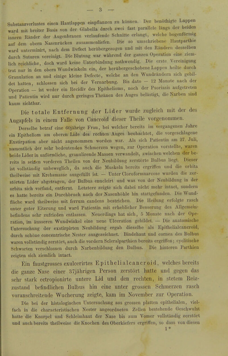 Substanzverlustes einen Hautlappen einpflanzen zu können. Der benöthigte Lappen ward mit breiter Basis von der Glabella dm-ch zwei fast parallele längs der beiden innern Ränder der Augenbrauen verlaufende Schnitte erlangt, welche bogenförmig auf dem obern Nasenrücken zusammenliefen. Die so umschriebene Ilautparthie ward uuterminirt, nach dem Defect herübergezogen und mit den Rändern desselben durch Suturen vereinigt. Die Blutung war während der ganzen Operation eine ziem- lich reichliche, doch ward keine Unterbindung nothwendig. Die erste Vereinigung trat nur in den obern Wundwinkeln ein, der herübergeschobene Lappen heilte durch Granulation an und einige kleine Defecte, welche an den Wuudrändern sich gebil- det hatten, schlössen sich bei der Vernarbung. Bis dato - 12 Monate nach der Operation - ist weder ein Recidiv des Epithelioms, noch der Psoriasis aufgetreten und Patientin wird nur durch geringes Thränen des Auges belästigt, die Narben sind kaum sichtbar. Die totale Entfernung der Lider wurde zugleich mit der des Augapfels in einem Falle von Cancroid dieser Theile vorgenonnnen. Derselbe betraf eine 60jährige Frau, bei welcher bereits im vergangenen Jahre ein Epitheliom am oberen Lide des rechten Auges beobachtet, die vorgeschlagene Exstirpation aber nicht angenommen worden war. Als sich Patientin am 27. Juli, namentlich der sehr bedeutenden Schmerzen wegen, zur Operation vorstellte, waren beide Lider in unförmliche, granulirende Massen verwandelt, zwischen welchen der be- reits in seinen vorderen Theilen von der Neubildung zerstörte Bulbus liegt. Dieser ist vollständig unbeweglich, da auch die Muskeln bereits ergriifen und die orbita theilweise mit Krebsmasse ausgefüllt ist. - Unter Cloroformnarcose wurden die zer- störten Lider abgetragen, der Bulbus enucleirt und was von der Neubildung in der orbita sich vorfand, entfernt. Letztere zeigte sich dabei nicht mehr intact, sondern es hatte bereits ein Durchbruch nach der Nasenhöhle hin stattgefunden. Die Wuud- fläche ward theilweise mit ferrum candens bestrichen. Die Heilung erfolgte rasch unter guter Eiterung und ward Patientin mit erheblicher Besserung des Allgemein- befindens sehr zufrieden entlassen. Neuerdings hat sich, 5 Monate nach der Ope- ration, im äusseren Wundwinkel eine neue Ulceration gebildet. — Die anatomische Untersuchung der exstirpirten Neubildung ergab dieselbe als Epithelialcancroid, durch schöne concentrische Nester ausgezeichnet. Bindehaut und cornea des Bulbus waren vollständig zerstört, auch die vordem Scleralparthien bereits ergriften; cyclitische Schwarten verschlossen durch Narbenbildung den Bulbus. Die hinteren Parthien zeigten sich ziemlich intact. Ein faustgrosses exulcerirtes Epithelialcancroid, welches bereits die ganze Nase einer 37jährigen Person zerstört hatte und gegen das sehr stark ectropionirte untere Lid und den rechten, in stetem Reiz- zustand befindlichen Bulbus hin eine unter grossen Schmerzen rasch voranschreitende Wucherung zeigte, kam im November zur Operation. Die bei der histologischen Untersuchung aus grossen platten epithelialen, viel- fach in die characteristischen Nester angeordneten Zellen bestehende Geschwulst hatte die Knorpel und Schleimhaut der Nase bis zum Vomer vollständig zerstört und auch bereits theilweise die Knochen des Oberkiefers ergriften, so dass von diesen 1*