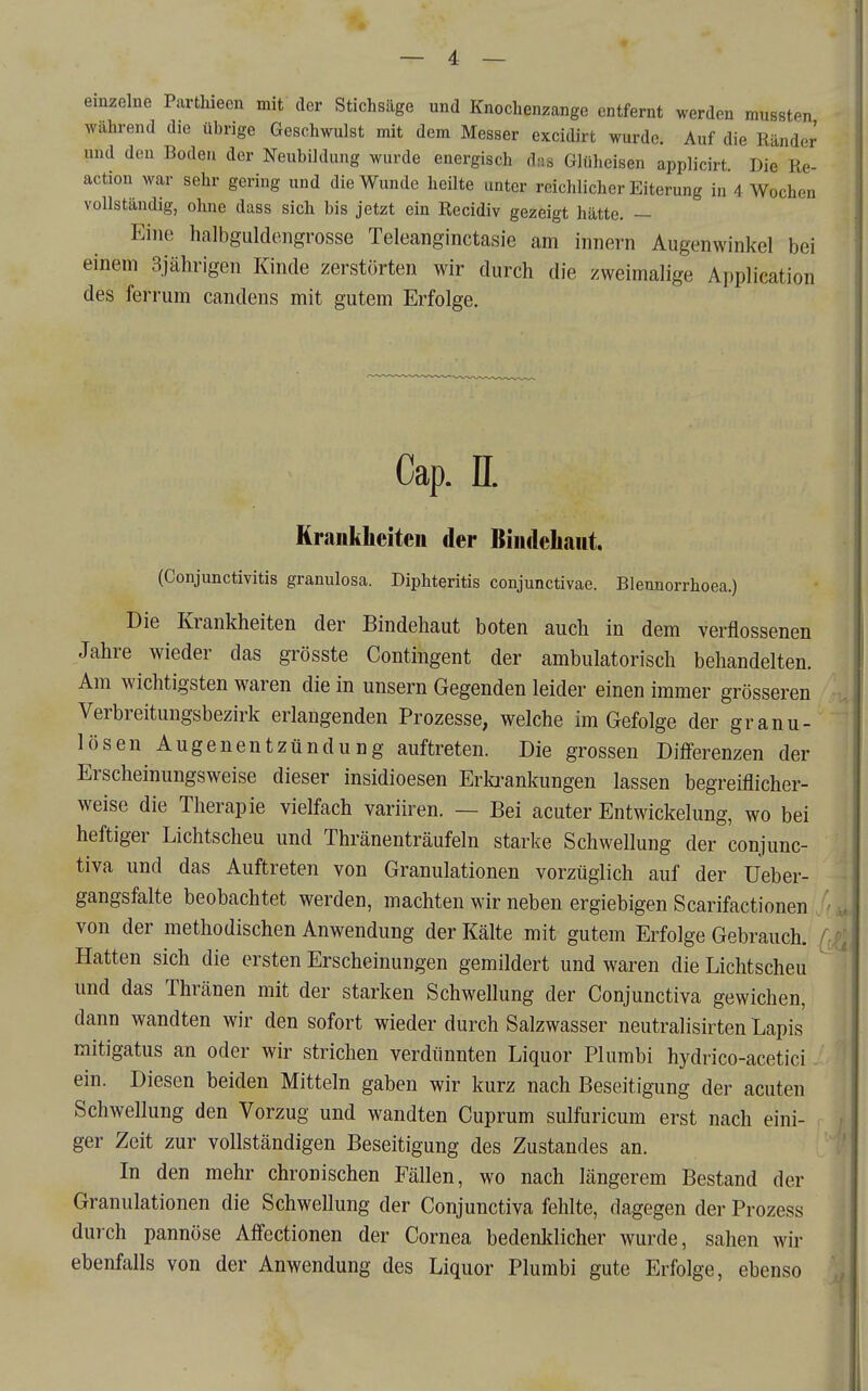 einzelne Parthieen mit der Stichsäge und Knochenzange entfernt werden mussten wähi-end die übrige Geschwulst mit dem Messer excidirt wurde. Auf die Ränder und den Boden der Neubildung wurde energisch das Glüheisen applicirt Die Re- action war sehr gering und die Wunde heilte unter reichlicher Eiterung in 4 Wochen vollständig, ohne dass sich bis jetzt ein Recidiv gezeigt hätte. — Eine halbguldengrosse Teleanginctasie am innern Augenwinkel bei einem 3jährigen Kinde zerstörten wir durch die zweimalige Application des ferrum candens mit gutem Erfolge. Cap. n. Krankheiten der Bindehaut. (Conjunctivitis granulosa. Diphteritis conjunctivae. Blennorrhoea.) Die Krankheiten der Bindehaut boten auch in dem verflossenen Jahre wieder das grösste Contingent der ambulatorisch behandelten. Am wichtigsten waren die in unsern Gegenden leider einen immer grösseren Verbreitungsbezirk erlangenden Prozesse, welche im Gefolge der granu- lösen Augenentzündung auftreten. Die grossen Differenzen der Erscheinungsweise dieser insidioesen Erkrankungen lassen begreiflicher- weise die Therapie vielfach variiren. — Bei acuter Entwickelung, wo bei heftiger Lichtscheu und Thränenträufeln starke Schwellung der conjunc- tiva und das Auftreten von Granulationen vorzüglich auf der Ueber- gangsfalte beobachtet werden, machten wir neben ergiebigen Scarifactionen von der methodischen Anwendung der Kälte mit gutem Erfolge Gebrauch. Hatten sich die ersten Erscheinungen gemildert und waren die Lichtscheu und das Thränen mit der starken Schwellung der Conjunctiva gewichen, dann wandten wir den sofort wieder durch Salzwasser neutralisirten Lapis mitigatus an oder wir strichen verdünnten Liquor Plumbi hydrico-acetici ein. Diesen beiden Mitteln gaben wir kurz nach Beseitigung der acuten Schwellung den Vorzug und wandten Cuprum sulfuricum erst nach eini- ger Zeit zur vollständigen Beseitigung des Zustandes an. In den mehr chronischen Fällen, wo nach längerem Bestand der Granulationen die Schwellung der Conjunctiva fehlte, dagegen der Prozess durch pannöse Affectionen der Cornea bedenldicher wurde, sahen wir ebenfalls von der Anwendung des Liquor Plumbi gute Erfolge, ebenso