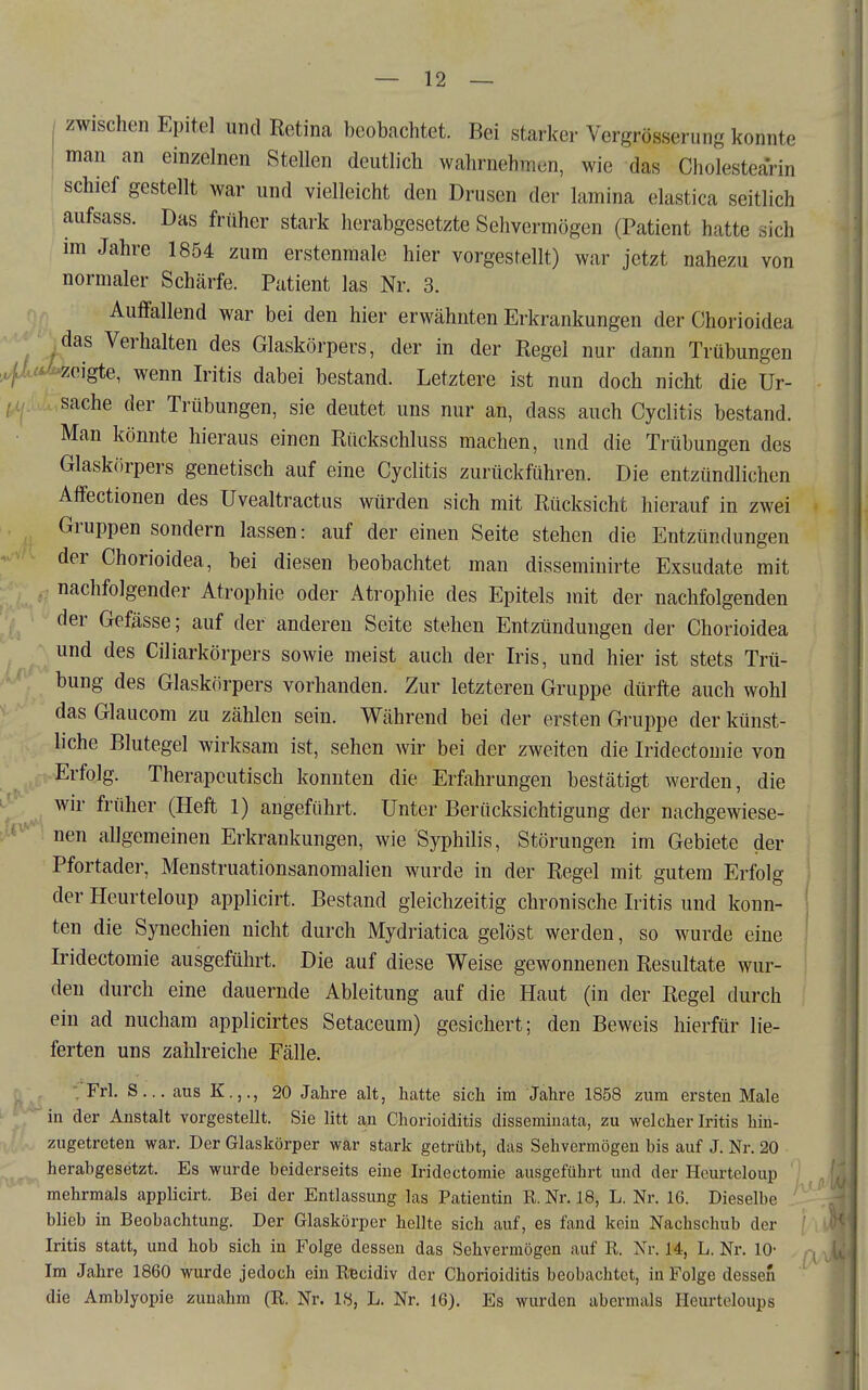 zwischen Epitel und Retina beobachtet. Bei starker Vergrösserung konnte man an einzelnen Stellen deutlich wahrnehmen, wie das Cholestearin schief gestellt war und vielleicht den Drusen der lamina elastica seitlich aufsass. Das früher stark herabgesetzte Sehvermögen (Patient hatte sich im Jahre 1854 zum erstenmale hier vorgestellt) war jetzt nahezu von normaler Schärfe. Patient las Nr. 3. Auffallend war bei den hier erwähnten Erkrankungen der Chorioidea da^s Verhalten des Glaskörpers, der in der Regel nur dann Trübungen .'« zeigte, wenn Iritis dabei bestand. Letztere ist nun doch nicht die Ur- sache der Trübungen, sie deutet uns nur an, dass auch Cyclitis bestand. Man könnte hieraus einen Rückschluss machen, und die Trübungen des Glaskörpers genetisch auf eine Cyclitis zurückführen. Die entzündlichen Affectionen des Uvealtractus würden sich mit Rücksicht hierauf in zwei Gruppen sondern lassen: auf der einen Seite stehen die Entzündungen der Chorioidea, bei diesen beobachtet man disseminirte Exsudate mit nachfolgender Atrophie oder Atrophie des Epitels mit der nachfolgenden der Gefässe; auf der anderen Seite stehen Entzündungen der Chorioidea und des Ciliarkörpers sowie meist auch der Iris, und hier ist stets Trü- bung des Glaskörpers vorhanden. Zur letzteren Gruppe dürfte auch wohl das Glaucom zu zählen sein. Während bei der ersten Gruppe der künst- liche Blutegel wirksam ist, sehen wir bei der zweiten die Iridectomie von Erfolg. Therapeutisch konnten die Erfahrungen bestätigt werden, die wir früher (Heft 1) angeführt. Unter Berücksichtigung der nachgewiese- nen allgemeinen Erkrankungen, wie Syphilis, Störungen im Gebiete der Pfortader, Menstruationsanomalien wurde in der Regel mit gutem Erfolg der Heurteloup applicirt. Bestand gleichzeitig chronische Iritis und konn- ten die Synechien nicht durch Mydriatica gelöst werden, so wurde eine Iridectomie ausgeführt. Die auf diese Weise gewonnenen Resultate wur- den durch eine dauernde Ableitung auf die Haut (in der Regel durch ein ad nucham applicirtes Setaceum) gesichert; den Beweis hierfür lie- ferten uns zahlreiche Fälle. ■fFrl. S... aus K.,., 20 Jahre alt, hatte sich im Jahre 1858 zum ersten Male in der Anstalt vorgestellt. Sie litt an Chorioiditis disseminata, zu welcher Iritis hin- zugetreten war. Der Glaskörper wär stark getrübt, das Sehvermögen bis auf J. Nr. 20 herabgesetzt. Es wurde beiderseits eine Iridectomie ausgeführt und der Heurteloup mehrmals applicirt. Bei der Entlassung las Patientin R.Nr. 18, L. Nr. 16. Dieselbe blieb in Beobachtung. Der Glaskörper hellte sich auf, es fand kein Nachschub der Iritis statt, und hob sich in Folge dessen das Sehvermögen auf R. Nr. 14, L. Nr. 10- Im Jahre 1860 wurde jedoch ein Rtcidiv der Chorioiditis beobachtet, in Folge dessen die Amblyopie zunahm (R. Nr. 18, L. Nr. 16), Es wurden abermals Heurteloups