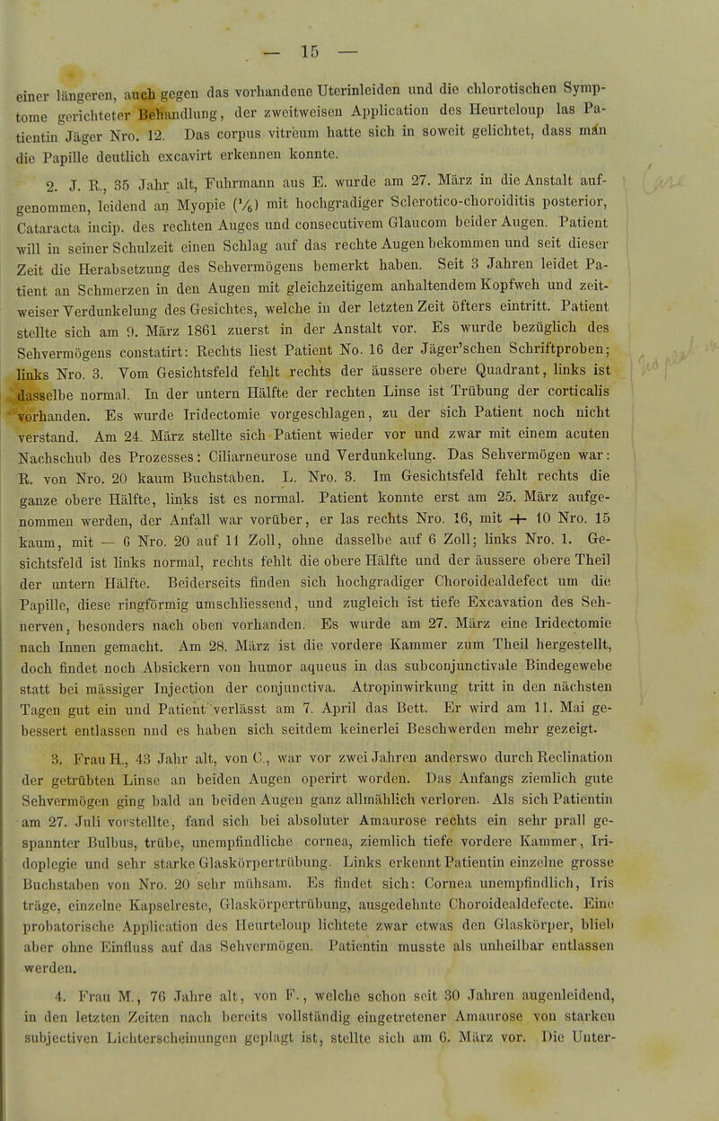 — 15 — einer längeren, auch gegen das vorhandene Uterinleiden und die chlorotischen Symp- tome gerichteter Behandlung, der zweitweisen Application des Heurtcloup las Pa- tientin Jäger Nro. 12. Das corpus vitreum hatte sich in soweit gelichtet, dass min die Papille deutlich excavirt erkennen konnte. 2. J. R., 35 Jahr alt, Fuhrmann aus E. wurde am 27. März in die Anstalt auf- genommen, leidend an Myopie (Vc) mit hochgradiger Sclerotico-choroiditis posterior, Cataracta iucip. des rechten Auges und consecutivem Glaucom beider Augen. Patient will in seiner Schulzeit einen Schlag auf das rechte Augen bekommen und seit dieser Zeit die Eterabsetzung des Sehvermögens bemerkt haben. Seit 3 Jahren leidet Pa- tient an Schmerzen in den Augen mit gleichzeitigem anhaltendem Kopfweh und zeit- weiser Verdunkelung des Gesichtes, welche in der letzten Zeit öfters eintritt. Patient stellte sich am 9. März 1861 zuerst in der Anstalt vor. Es wurde bezüglich des Sehvermögens constatirt: Rechts liest Patient No. 16 der Jäger'schen Schriftproben; links Nro. 3. Vom Gesichtsfeld fehlt rechts der äussere obere Quadrant, links ist dasselbe normal. In der untern Hälfte der rechten Linse ist Trübung der corticalis vorhanden. Es wurde Iridectomie vorgeschlagen, zu der sich Patient noch nicht verstand. Am 24. März stellte sich Patient wieder vor und zwar mit einem acuten Nachschub des Prozesses: Ciliarneurose und Verdunkelung. Das Sehvermögen war: R. von Nro. 20 kaum Buchstaben. L. Nro. 3. Im Gesichtsfeld fehlt rechts die ganze obere Hälfte, links ist es normal. Patient konnte erst am 25. März aufge- nommen werden, der Anfall war vorüber, er las rechts Nro. 16, mit -h 10 Nro. 15 kaum., mit — G Nro. 20 auf 11 Zoll, ohne dasselbe auf 6 Zoll; links Nro. 1. Ge- sichtsfeld ist links normal, rechts fehlt die obere Hälfte und der äussere obere Theil der imtern Hälfte. Beiderseits finden sich hochgradiger Choroidealdefect um die Papille, diese ringförmig umschliessend, und zugleich ist tiefe Excavation des Seh- nerven, besonders nach oben vorhanden. Es wurde am 27. März eine Iridectomie nach Innen gemacht. Am 28. März ist die vordere Kammer zum Theil hergestellt, doch findet noch Absickern von humor aqueus in das subconjunctivale Bindegewebe statt bei mässiger Injection der conjunctiva. Atropinwirkung tritt in den nächsten Tagen gut ein und Patient verlässt am 7. April das Bett. Er wird am 11. Mai ge- bessert entlassen nnd es haben sich seitdem keinerlei Beschwerden mehr gezeigt. 3. Frau H., 43 Jahr alt, von G., war vor zwei Jahren anderswo durch Reclination der getrübten Linse an beiden Augen operirt worden. Das Anfangs ziemlich gute Sehvermögen ging bald an beiden Augen ganz allmählich verloren. Als sich Patientin am 27. Juli vorstellte, fand sich bei absoluter Amaurose rechts ein sehr prall ge- spannter Bulbus, trübe, unempfindliche Cornea, ziemlich tiefe vordere Kammer, Iri- doplegie und sehr starke Glaskörpertrübung. Links erkennt Patientin einzelne grosse Buchstaben von Nro. 20 sehr mühsam. Es findet sich: Cornea unempfindlich, Iris träge, einzelne Kapselreste, Glaskörpertrübung, ausgedehnte Choroidealdefecte. Eine probatorische Application des Heurteloup lichtete zwar etwas den Glaskörper, blieb aber ohne Einfluss auf das Sehvermögen. Patientin musste als unheilbar entlassen werden. 4. Frau M., 76 Jahre alt, von F., welche schon seit 30 Jahren augenleidcnd, in den letzten Zeiten nacli bereits vollständig eingetretener Amaurose von starken