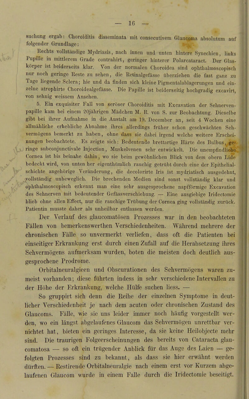 suclmng ergab: Choroiditis disseminata mit consecutivem Glaucoma absolutum auf folgender Grundlage: Rechts vollständige Mydriasis, nach innen und unten hintere Synechien, links Pupille in mittlerem Grade contrahirt, geringer hinterer Polarcataract. Der Glas- körper ist beiderseits klar. Von der normalen Choroidea sind ophthalmoscopisch / nur noch geringe Reste zu sehen, die Retinalgefässe überziehen die fast ganz zu j Tage liegende Sclera; hie und da finden sich kleine Pigmentalablagerungen und ein- ! zelne atrophirte Choroidealgefässe. Die Papille ist beiderseitig hochgradig excavirt, von sehnig weissem Ansehen. 5. Ein exquisiter Fall von seröser Choroiditis mit Excavation der Sehnerven- papille kam bei einem 20jährigen Mädchen M. R. von S. zur Beobachtung. Dieselbe gibt bei ihrer Aufnahme in die Anstalt am 19. December an, seit 4 Wochen eine allmähliche erhebliche Abnahme ihres allerdings früher schon geschwächten Seh- vermögens bemerkt zu haben, ohne dass sie dabei irgend welche weitere Erschei- nungen beobachtete. Es zeigte sich: Bedeutende brettartige Härte des Bulbus, ge- ,Vv ringe subconjunctivale Injection, Muskelvenen sehr entwickelt. Die unempfindliche Cornea ist bis beinahe dahin, wo sie beim gewöhnlichen Blick von dem obern Lide bedeckt wird, von unten her eigenthümlich rauchig getrübt durch eine der Epithelial- schichte angehörige Veränderung, die decolorirte Iris ist mydriatisch ausgedehnt, vollständig unbeweglich. Die brechenden Medien sind sonst vollständig klar und ophthalmoscopisch erkennt man eine sehr ausgesprochene napfförmige Excavation des Sehnerven init bedeutender Gefässverschiebung. — Eine ausgiebige Iridectomie blieb ohne allen Efi'ect, nur die rauchige Trübung der Cornea ging vollständig zurück. Patientin musste daher als unheilbar entlassen werden. Der Verlauf des glaucomatösen Prozesses war in den beobachteten Fällen von bemerkenswerthen Verschiedenheiten. Während mehrere der chronischen Fälle so unvermerkt verliefen, dass oft die Patienten bei einseitiger Erkrankung erst durch einen Zufall auf die Herabsetzung ihres Sehvermögens aufmerksam wurden, boten die meisten doch deutlich aus- gesprochene Prodrome. Orbitalneuralgieen und Obscurationen des Sehvermögens waren zu- meist vorhanden; diese führten indess in sehr verschiedene Intervallen zu der Höhe der Erkrankung, welche Hülfe suchen Hess. — So gruppirt sich denn die Eeihe der einzelnen Symptome in deut- licher Verschiedenheit je nach dem acuten oder chronischen Zustand des Glaucoms. Fälle, wie sie uns leider immer noch häufig vorgestellt wer- den, wo ein längst abgelaufenes Glaucom das Sehvermögen unrettbar ver- nichtet hat, bieten ein geringes Interesse, da sie keine Heilobjecte mehr sind. Die traurigen Folgeerscheinungen des bereits von Cataracta glau- comatosa — so oft ein trügender Anblick für das Auge des Laien — ge- folgten Prozesses sind za bekannt, als dass sie hier erwähnt werden dürften. — Restirende Orbitalneuralgie nach einem erst vor Kurzem abge- laufenen Glaucom wurde in einem Falle durch die Iridectomie beseitigt.
