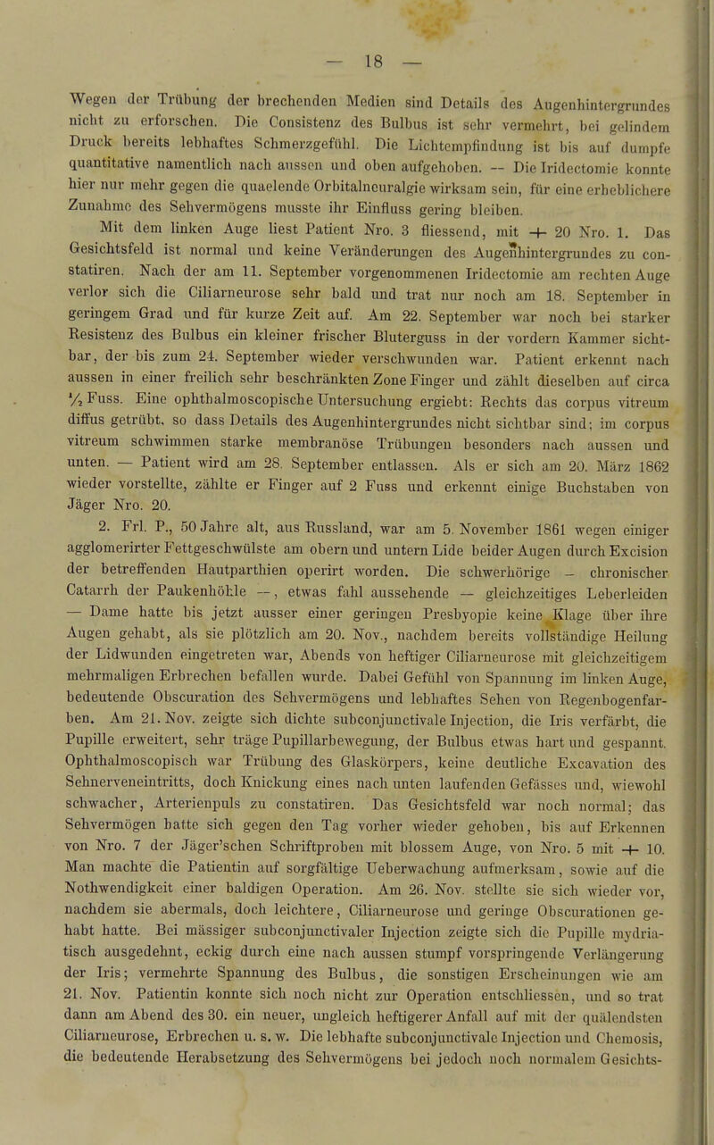 Wegen der Trübung der brechenden Medien sind Details des Augenhintergrundes nicht zu erforschen. Die Consistenz des Bulbus ist sehr vermehrt, bei gelindem Druck bereits lebhaftes Schmerzgefühl. Die Lichtempfindung ist bis auf dumpfe quantitative namentlich nach aussen und oben aufgehoben. — Die Iridectomie konnte hier nur mehr gegen die quaelende Orbitalncuralgie wirksam sein, für eine erheblichere Zunahme des Sehvermögens musste ihr Einfluss gering bleiben. Mit dem linken Auge liest Patient Nro. 3 fliessend, mit -f- 20 Nro. 1. Das Gesichtsfeld ist normal und keine Veränderungen des Augenhintergrundes zu con- statiren. Nach der am 11. September vorgenommenen Iridectomie am rechten Auge verlor sich die Ciliarneurose sehr bald und trat nur noch am 18. September in geringem Grad und für kurze Zeit auf. Am 22. September war noch bei starker Resistenz des Bulbus ein kleiner frischer Bluterguss in der vordem Kammer sicht- bar, der bis zum 24. September wieder verschwunden war. Patient erkennt nach aussen in einer freilich sehr beschränkten Zone Finger und zählt dieselben auf circa VjFuss. Eine ophthalraoscopische Untersuchung ergiebt: Rechts das corpus vitreum diffus getrübt, so dass Details des Augenhintergrundes nicht sichtbar sind; im corpus vitreum schwimmen starke membranöse Trübungen besonders nach aussen und unten. — Patient wird am 28. September entlassen. Als er sich am 20. März 1862 wieder vorstellte, zählte er Finger auf 2 Fuss und erkennt einige Buchstaben von Jäger Nro. 20. 2. Frl. P., 50 Jahre alt, aus Russland, war am 5. November 1861 wegen einiger agglomerirter Fettgeschwülste am obernund untern Lide beider Augen durch Excision der betreffenden Hautparthien operirt worden. Die schwerhörige - chronischer Catarrh der Paukenhöhle —, etwas fahl aussehende — gleichzeitiges Leberleiden — Dame hatte bis jetzt ausser einer geringen Presbyopie keine ^Klage über ihre Augen gehabt, als sie plötzlich am 20. Nov., nachdem bereits vollständige Heilung der Lidwunden eingetreten war, Abends von heftiger Ciliarneurose mit gleichzeitigem mehrmaligen Erbrechen befallen wurde. Dabei Gefühl von Spannung im linken Auge, bedeutende Obscuration des Sehvermögens und lebhaftes Sehen von Regenbogenfar- ben. Am 21. Nov. zeigte sich dichte subconjuuctivale Injection, die Iris verfärbt, die Pupille erweitert, sehr träge Pupillarbewegung, der Bulbus etwas hart und gespannt. Ophthalmoscopisch war Trübung des Glaskörpers, keine deutliche Excavation des Sehnerveneintritts, doch Knickung eines nach unten laufenden Gefässes und, wiewohl schwacher, Arterienpuls zu constatiren. Das Gesichtsfeld war noch normal; das Sehvermögen hatte sich gegen den Tag vorher wieder gehoben, bis auf Erkennen von Nro. 7 der Jäger'schen Schriftproben mit blossem Auge, von Nro. 5 mit -+- 10. Man machte die Patientin auf sorgfältige Ueberwachung aufmerksam, sowie auf die Nothwendigkeit einer baldigen Operation. Am 26. Nov. stellte sie sich wieder vor, nachdem sie abermals, doch leichtere, Ciliarneurose und geringe Obscurationen ge- habt hatte. Bei mässiger subconjunctivaler Injection zeigte sich die Pupille mydria- tisch ausgedehnt, eckig durch eine nach aussen stumpf vorspringende Verlängerung der Iris; vermehrte Spannung des Bulbus, die sonstigen Erscheinungen wie am 2L Nov. Patientin konnte sich noch nicht zur Operation entschlicssen, und so trat dann am Abend des 30. ein neuer, ungleich heftigerer Anfall auf mit der quälendsten Ciliarneurose, Erbrechen u. s. w. Die lebhafte subconjunctivale Injection und Chemosis, die bedeutende Herabsetzung des Sehvermögens bei jedoch noch normalem Gesichts-