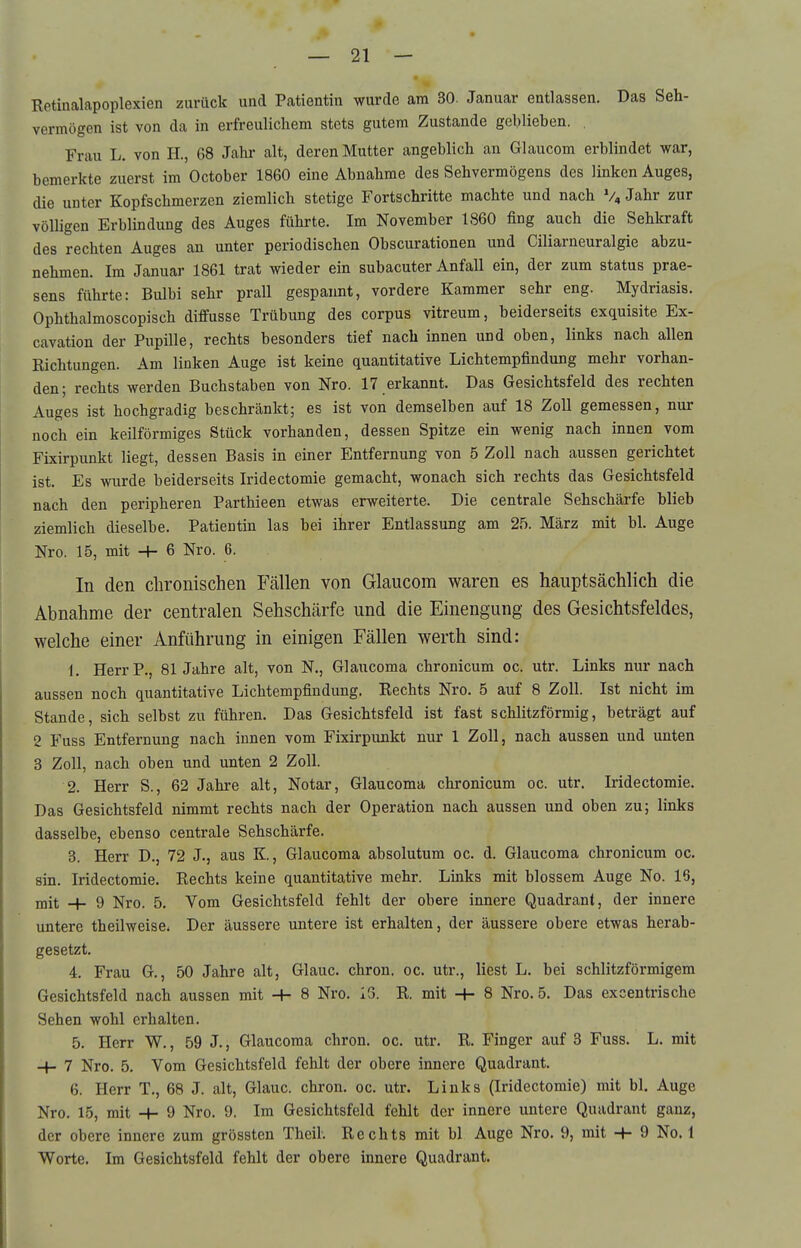 Retinakpoplexien zurück und Patientin wurde am 30. Januar entlassen. Das Seh- vermögen ist von da in erfreulichem stets gutem Zustande gehlieben. Frau L. von H., 68 Jahr alt, deren Mutter angeblich an Glaucom erblindet war, bemerkte zuerst im October 1860 eine Abnahme des Sehvermögens des linken Auges, die unter Kopfschmerzen ziemlich stetige Fortschritte machte und nach V,Jahr zur völligen Erblindung des Auges führte. Im November 1860 fing auch die Sehkraft des rechten Auges an unter periodischen Obscurationen und Ciliarneuralgie abzu- nehmen. Im Januar 1861 trat wieder ein subacuter Anfall ein, der zum Status prae- sens führte: Bulbi sehr prall gespannt, vordere Kammer sehr eng. Mydriasis. Ophthalmoscopisch diffusse Trübung des corpus vitreum, beiderseits exquisite Ex- cavation der Pupille, rechts besonders tief nach innen und oben, links nach allen Eichtungen. Am linken Auge ist keine quantitative Lichtempfindung mehr vorhan- den; rechts werden Buchstaben von Nro. 17 erkannt. Das Gesichtsfeld des rechten Auges ist hochgradig beschränkt; es ist von demselben auf 18 Zoll gemessen, nur noch ein keilförmiges Stück vorhanden, dessen Spitze ein wenig nach innen vom Fixirpunkt liegt, dessen Basis in einer Entfernung von 5 Zoll nach aussen gerichtet ist. Es wurde beiderseits Iridectomie gemacht, wonach sich rechts das Gesichtsfeld nach den peripheren Parthieen etwas erweiterte. Die centrale Sehschärfe blieb ziemlich dieselbe. Patientin las bei ihrer Entlassung am 25. März mit bl. Auge Nro. 15, mit -+- 6 Nro. 6. In den chronischen Fällen von Glaucom waren es hauptsächlich die Abnahme der centralen Sehschärfe und die Einengung des Gesichtsfeldes, welche einer Anführung in einigen Fällen werth sind: 1. HerrP., 81 Jahre alt, von N., Glaucoma chronicum oc. utr. Links nur nach aussen noch quantitative Lichtempfindung. Rechts Nro. 5 auf 8 Zoll. Ist nicht im Stande, sich selbst zu führen. Das Gesichtsfeld ist fast schlitzförmig, beträgt auf 2 Fuss Entfernung nach innen vom Fixirpunkt nur 1 Zoll, nach aussen und unten 3 Zoll, nach oben und unten 2 Zoll. 2. Herr S., 62 Jahre alt, Notar, Glaucoma chronicum oc. utr. Iridectomie. Das Gesichtsfeld nimmt rechts nach der Operation nach aussen und oben zu; links dasselbe, ebenso centrale Sehschärfe. 3. Herr D., 72 J., aus K., Glaucoma absolutum oc. d. Glaucoma chronicum oc. sin, Iridectomie. Rechts keine quantitative mehr. Links mit blossem Auge No. 16, mit _}- 9 Nro. 5. Vom Gesichtsfeld fehlt der obere innere Quadrant, der innere untere theilweise. Der äussere untere ist erhalten, der äussere obere etwas herab- gesetzt. 4. Frau G., 50 Jahre alt, Glauc. chron. oc. utr., liest L. bei schlitzförmigem Gesichtsfeld nach aussen mit -h 8 Nro. 13. R. mit -h 8 Nro. 5. Das excentrische Sehen wohl erhalten. 5. Herr W., 59 J., Glaucoma chron. oc. utr. R. Finger auf 3 Fuss. L. mit -h 7 Nro. 5, Vom Gesichtsfeld fehlt der obere innere Quadrant. 6. Herr T., 68 J. alt, Glauc. chron. oc. utr. Links (Iridectomie) mit bl. Auge Nro. 15, mit ■+• 9 Nro. 9. Im Gesichtsfeld fehlt der innere untere Quadrant ganz, der obere innere zum grössten Theil. Rechts mit bl Auge Nro. 9, mit -J- 9 No. 1 Worte. Im Gesichtsfeld fehlt der obere innere Quadrant.
