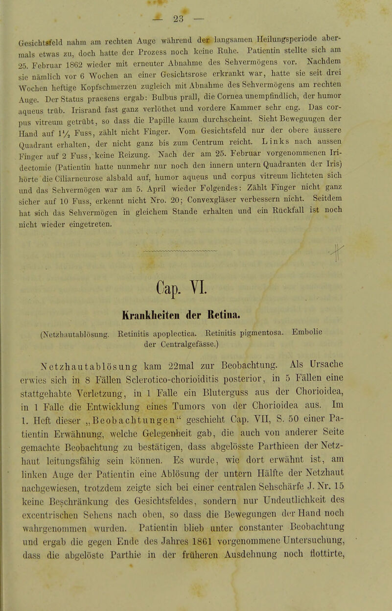 Gesichtsfeld nahm am rechten Auge während der langsamen Heilungsperiode aber- mals etwas zu, doch hatte der Prozess noch keine Ruhe. Patientin stellte sich am 25. Februar 1862 wieder mit erneuter Abnahme des Sehvermögens vor. Nachdem sie nämlich vor 6 Wochen an einer Gesichtsrose erkrankt war, hatte sie seit drei Wochen heftige Kopfschmerzen zugleich mit Abnahme des Sehvermögens am rechten Auge. Der Status praesens ergab: Bulbus prall, die Cornea unempfindlich, der humor aqueus trüb. Irisrand fast ganz verlöthet und vordere Kammer sehr eng. Das cor- pus vitreum getrübt, so dass die Papille kaum durchscheint. Sieht Bewegungen der Hand auf P/j Fuss, zählt nicht Finger. Vom Gesichtsfeld nur der obere äussere Quadrant erhalten, der nicht ganz bis zum Centrum reicht. Links nach aussen Finger auf 2 Fuss, keine Reizung. Nach der am 25. Februar vorgenommenen Iri- dectomie (Patientin hatte nunmehr nur noch den Innern untern Quadranten der Iris) iiörte die Ciliarneurose alsbald auf, humor aqueus und corpus vitreum lichteten sich und das Sehvermögen war am 5. Aprü wieder Folgendes: Zählt Finger nicht ganz sicher auf 10 Fuss, erkennt nicht Nro. 20; Convexgläser verbessern nicht. Seitdem hat sich das Sehvermögen in gleichem Stande erhalten und ein Rückfall ist noch nicht wieder eingetreten. Gap. VI. Krankheiten der Retina. (Netzhautablösung. Retinitis apoplectica. Retinitis pigmentosa. Embolie der Centralgefässe.) Nctzhautablösung kam 22mal zur Beobachtung. Als Ursache erwies sich in 8 Fällen Sclerotico-chorioiditis posterior, in 5 Fällen eine stattgehabte Verletzung, in 1 Falle ein Bluterguss aus der Chorioidea, in 1 Falle die Entwicklung eines Tumors von der Chorioidea aus. Im 1. Heft dieser „Beobachtungen geschieht Cap. VII, S. 50 einer Pa- tientin Erwähnung, welche Gelegenheit gab, die auch von anderer Seite gemachte Beobachtung zu bestätigen, dass abgelösste Parthieen der Netz- haut leitungsfähig sein können. Es wurde, wie dort erwähnt ist, am linken Auge der Patientin eine Ablösung der untern Hälfte der Netzhaut nachgewiesen, trotzdem zeigte sich bei einer centralen Sehschärfe J.Nr. 15 keine Beschränkung des Gesichtsfeldes, sondern nur Undeutlichkeit des excentrischen Sehens nach oben, so dass die Bewegungen der Hand noch wahrgenommen wurden. Patientin blieb unter constanter Beobachtung und ergab die gegen Ende des Jahres 1861 vorgenommene Untersuchung, dass die abgelöste Parthie in der früheren Ausdehnung noch ttottirte,