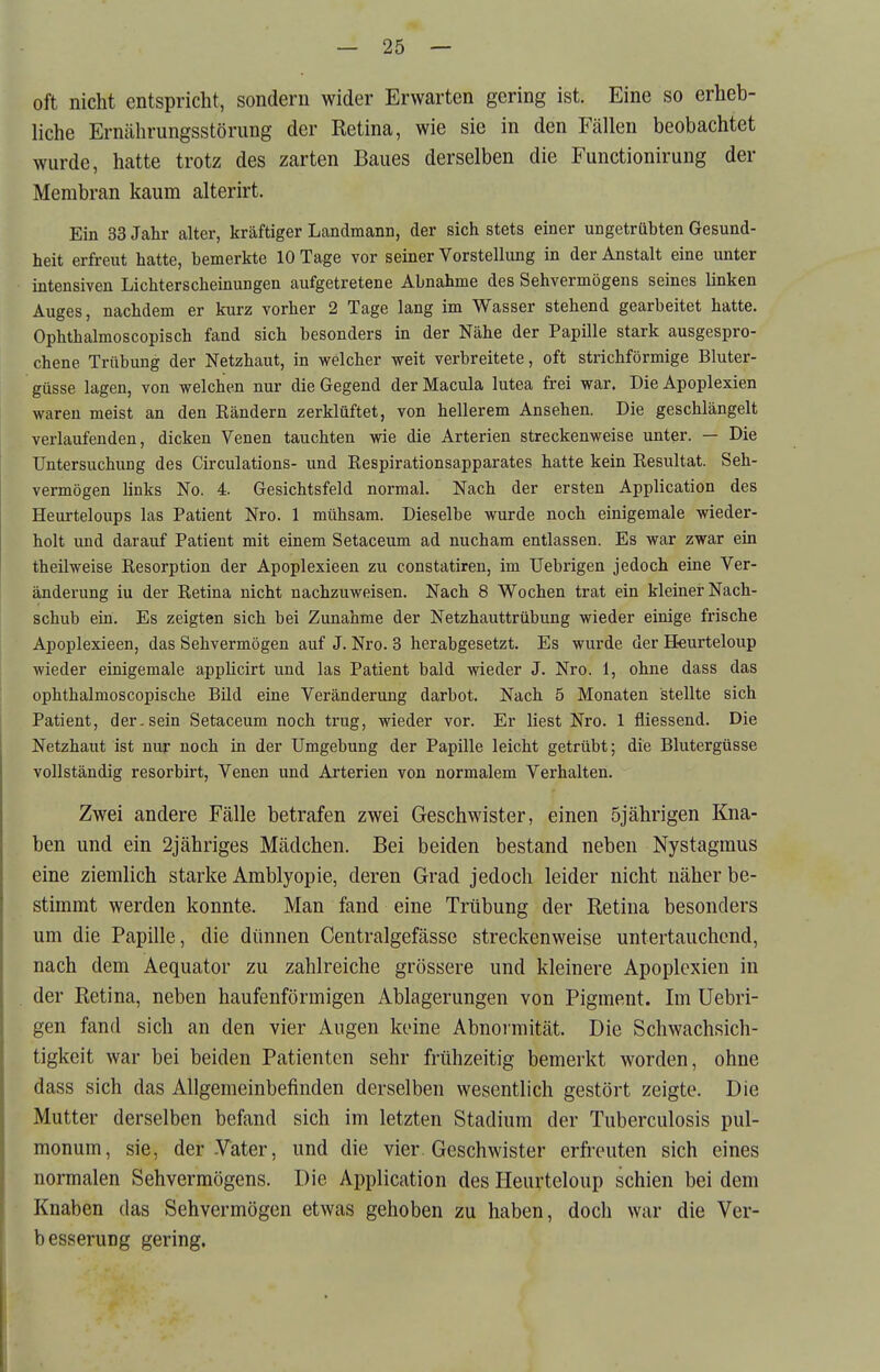 oft nicht entspricht, sondern wider Erwarten gering ist. Eine so erheb- liche Erncährungsstörung der Retina, wie sie in den Fällen beobachtet wurde, hatte trotz des zarten Baues derselben die Functionirung der Membran kaum alterirt. Ein 33 Jahr alter, kräftiger Landmann, der sich stets einer ungetrabten Gesund- heit erfreut hatte, bemerkte 10 Tage vor seiner Vorstellung in der Anstalt eine unter intensiven Lichterscheinungen aufgetretene Abnahme des Sehvermögens seines linken Auges, nachdem er kurz vorher 2 Tage lang im Wasser stehend gearbeitet hatte, Ophthalmoscopisch fand sich besonders in der Nähe der Papille stark ausgespro- chene Trübung der Netzhaut, in welcher weit verbreitete, oft strichförmige Bluter- güsse lagen, von welchen nur die Gegend der Macula lutea frei war. Die Apoplexien waren meist an den Bändern zerklüftet, von hellerem Ansehen. Die geschlängelt verlaufenden, dicken Venen tauchten wie die Arterien streckenweise unter. — Die Untersuchung des Circulations- und Respirationsapparates hatte kein Resultat. Seh- vermögen links No. 4. Gesichtsfeld normal. Nach der ersten Application des Heurteloups las Patient Nro. 1 mühsam. Dieselbe wurde noch einigemale wieder- holt und darauf Patient mit einem Setaceum ad nucham entlassen. Es war zwar ein theilweise Resorption der Apoplexieen zu constatiren, im Uebrigen jedoch eine Ver- änderung iu der Retina nicht nachzuweisen. Nach 8 Wochen trat ein kleiner Nach- schub ein. Es zeigten sich bei Zunahme der Netzhauttrübung wieder einige frische Apoplexieen, das Sehvermögen auf J. Nro. 3 herabgesetzt. Es wurde der Heurteloup wieder einigemale appücirt und las Patient bald wieder J. Nro. 1, ohne dass das ophthalmoscopische Bild eine Veränderung darbot. Nach 5 Monaten stellte sich Patient, der-sein Setaceum noch trug, wieder vor. Er liest Nro. 1 fliessend. Die Netzhaut ist nur noch in der Umgebung der Papille leicht getrübt; die Blutergüsse vollständig resorbirt, Venen und Arterien von normalem Verhalten. Zwei andere Fälle betrafen zwei Geschwister, einen 5jährigen Kna- ben und ein 2jähriges Mädchen. Bei beiden bestand neben Nystagmus eine ziemlich starke Amblyopie, deren Grad jedoch leider nicht näher be- stimmt werden konnte. Man fand eine Trübung der Retina besonders um die Papille, die dünnen Centralgefässe streckenweise untertauchend, nach dem Aequator zu zahlreiche grössere und kleinere Apoplexien in der Retina, neben haufenförmigen Ablagerungen von Pigment. Im Uebri- gen fand sich an den vier Augen keine Abnoiniität. Die Schwachsich- tigkeit war bei beiden Patienten sehr frühzeitig bemerkt worden, ohne dass sich das Allgemeinbefinden derselben wesentlich gestört zeigte. Die Mutter derselben befand sich im letzten Stadium der Tuberculosis pul- monum, sie, der-Vater, und die vier Geschwister erfreuten sich eines normalen Sehvermögens. Die Application des Heurteloup schien bei dem Knaben das Sehvermögen etwas gehoben zu haben, doch war die Ver- besserung gering.