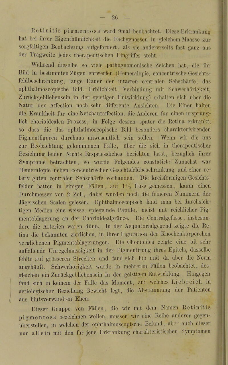 Retinitis pigmentosa ward 9mal beobachtet. Diese Erkrankung hat bei ihrer Eigenthümlichkeit die Facligenossen in gleichem Maasse zur sorgfältigen Beobachtung aufgefordert, als sie andererseits fast ganz aus der Tragweite jedes therapeutischen P]ingriffes steht. Während dieselbe so viele pathognomonische Zeichen hat, die ihr Bild in bestimmten Zügen entwerfen (Hemeralopie, concentrische Gesichts- feldbeschränkung, lange Dauer der intacten centralen Sehschärfe, das ophthalmoscopische Bild, Erblichkeit, Verbindung mit Schwerhörigkeit, Zurückgebliebensein in der geistigen Entwicklung) erhalten sich über die Natur der Affection noch sehr differeute Ansichten. Die Einen halten die Krankheit für eine Netzhautaffection, die Anderen für einen ursprüng- lich chorioidealen Prozess, in Folge dessen später die Retina erkrankt^ so dass die das ophthalmoscopische Bild besonders charakterisirenden Pigmentfiguren durchaus unwesentlich sein S(»llen. Wenn wir die uns zur Beobachtung gekommenen Fälle, über die sich in therapeutischer Beziehung leider Nichts Erspriessliches berichten lässt, bezüglich ihrer Symptome betrachten, so wurde Folgendes constatirt: Zunächst war Hemeralopie neben concentrischer Gesichtsfeldbeschränkung und einer re- lativ guten centralen Sehschärfe vorhanden. Die kreisförmigen Gesichts- felder hatten in einigen Fällen, auf 1'4 Fuss gemessen, kaum einen Durchmesser von 2 Zoll, dabei wurden noch die feineren Nummern der Jägerschen Scalen gelesen. Ophthalmoscopisch fand man bei durchsich- tigen Medien eine weisse, spiegelnde Papille, meist mit reichlicher Pig- mentablagerung an der Chorioidealgränze. Die Centralgefässe, insbeson- dere die Arterien waren dünn. In der Aequatorialgegend zeigte die Re- tina die bekannten zierlichen, in ihrer Figuration der Knochenkörperchen verglichenen Pigmentablagerungen. Die Chorioidea zeigte eine oft sehr auffallende Unregelmässigkeit in der Pigmentirung ihres Epitels, dasselbe fehlte auf grösseren Strecken und fand sich hie und da über die Norm angehäuft. Schwerhörigkeit wurde in mehreren Fällen beobachtet, des- gleichen ein Zurttckgebliebensein in der geistigen Entwicklung. Hingegen fand sich in keinem der Fälle das Moment, auf welches Liebreich in aetiologischer Beziehung Gewicht legt, die Abstammung der Patienten aus blutsverwandten Ehen. Dieser Gruppe von Fällen, die wir mit dem Namen Retinitis pigmentosa bezeichnen wollen, müssen wir eine Reihe anderer gegen- überstellen, in welchen der ophthalmoscopische Befund, aber auch dieser nur allein mit den für jene Erkrankung charakteristischen Symptomen