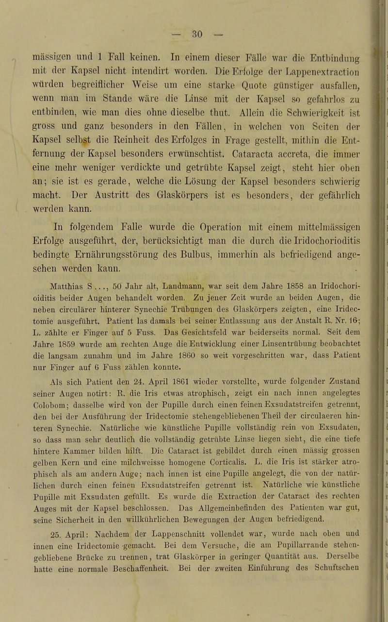 mässigen und 1 Fall keinen. In einem dieser Fälle war die Entbindung mit. der Kapsel nicht intendirt worden. Die Friolge der Lappenextraction würden begreiflicher Weise um eine starke Quote günstiger ausfallen, wenn man im Stande wäre die Linse mit der Kapsel so gefahrlos zu entbinden, wie man dies ohne dieselbe thut. Allein die Schwierigkeit ist gross und ganz besonders in den Fällen, in welchen von Seiten der Kapsel selbst die Reinheit des Erfolges in Frage gestellt, mithin die Ent- fernung der Kapsel besonders erwünschtist. Cataracta accreta, die immer eine mehr weniger verdickte und getrübte Kapsel zeigt, steht hier oben an; sie ist es gerade, welche die Lösung der Kapsel besonders schwierig macht. Der Austritt des Glaskörpers ist es besonders, der gefährlich werden kann. In folgendem Falle wurde die Operation mit einem mittelmässigen Erfolge ausgeführt, der, berücksichtigt man die durch die Iridochorioditis bedingte Ernährungsstörung des Bulbus, immerhin als befriedigend ange- sehen werden kann. Matthias S ..., 50 Jahr alt, Landmann, war seit dem Jahre 1858 an Iridochori- oiditis beider Augen behandelt worden. Zu jeuer Zeit wurde an beiden Augen, die neben circulärer hinterer Synechie Trübungen des Glaskörpers zeigten, eine Iridec- tomie ausgeführt. Patient las damals bei seiner Entlassung aus der Anstalt R. Nr. 16; L. zahlte er Finger auf 5 Fuss. Das Gesichtsfeld war beiderseits normal. Seit dem Jahre 1859 wurde am rechten Auge die Entwicklung einer Linsentrübung beobachtet die langsam zunahm und im Jahre 1860 so weit vorgeschritten war, dass Patient nur Finger auf 6 Fuss zählen konnte. Als sich Patient den 24. April 1861 wieder vorstellte, wurde folgender Zustand seiner Augen notirt: R. die Iris etwas atrophisch, zeigt ein nach innen angelegtes Colobom; dasselbe wird von der Pupille durch einen feinen Exsudatstreifen getrennt, den bei der Ausführung der Iridectomie stehengebliebenen Theil der circulaeren hin- teren Synechie. Natürliche wie künstliche Pupille vollständig rein von Exsudaten, so dass man sehr deutlich die vollständig getrübte Linse liegen sieht, die eine tiefe hintere Kammer bilden hilft. Die Cataract ist gebildet durch einen massig grossen gelben Kern und eine milchweisse homogene Corticaüs. L. die Iris ist stärker atro- phisch als am andern Auge; nach innen ist eine Pupille angelegt, die von der natür- lichen durch einen feinen Exsudatstreifen getrennt ist. Natürliche wie künstliche Pupille mit Exsudaten gefüllt. Es wurde die Extraction der Cataract des rechten Auges mit der Kapsel beschlossen. Das Allgemeinbefinden des Patienten war gut, seine Sicherheit in den willkührlichen Bewegungen der Augen befriedigend. 25. April: Nachdem der Lappenschnitt vollendet war, wurde nach oben und innen eine Iridectomie-gemacht. Bei dem Versuche, die am Pupillarrande stehen- gebliebene Brücke zu trennen, trat Glaskörper in geringer Quantität aus. Derselbe hatte eine normale Beschaffenheit. Bei der zweiten Einführung des Schuftschen