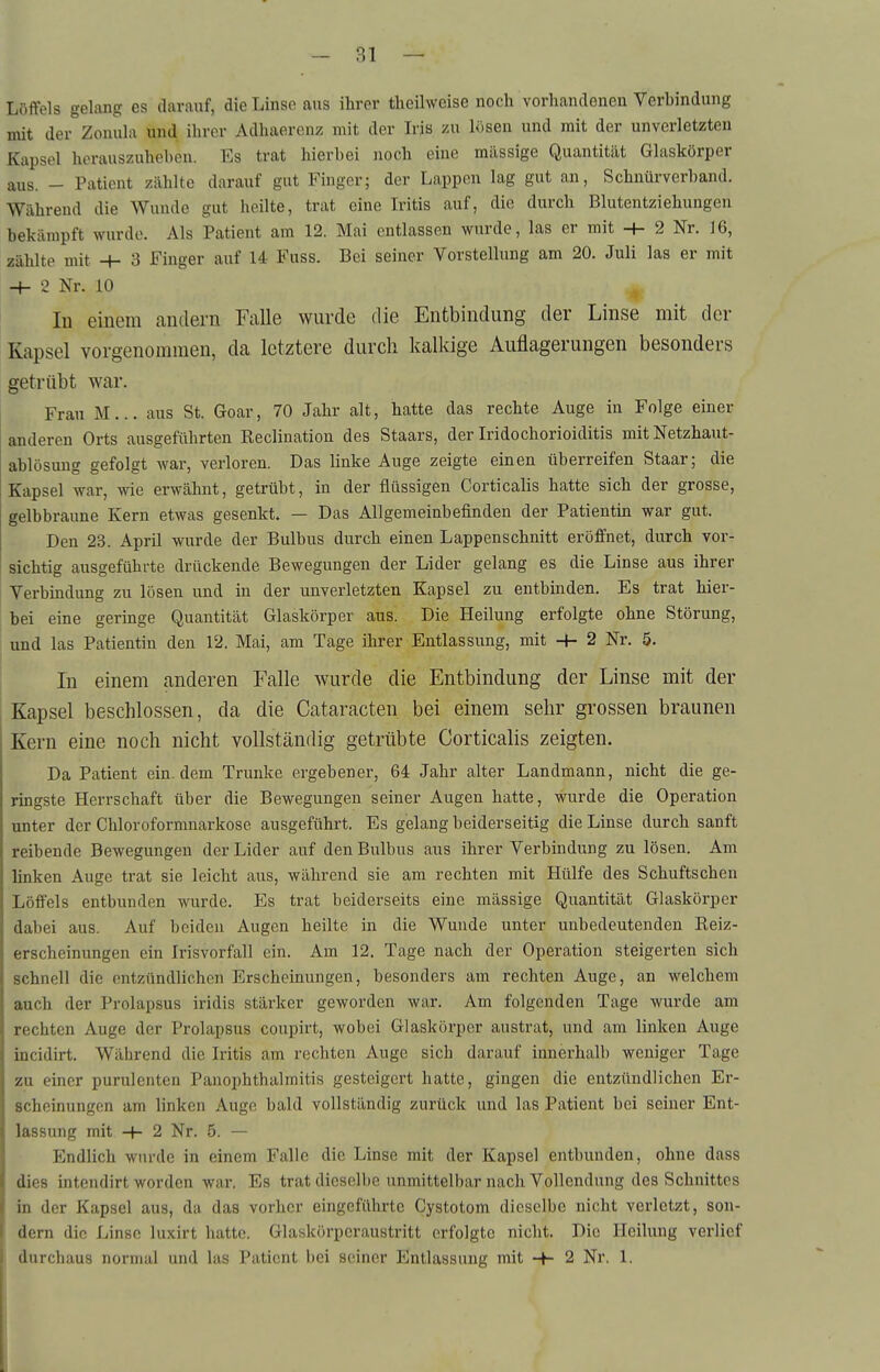 Löffels gelang es darauf, die Linse aus ihrer theilweise noch vorhandenen Verhindung mit der^Zonula und ihrer Adhaercnz mit der Iris zu lösen und mit der unverletzten Kapsel herauszuheben. Es trat hierbei iioch eine milssige Quantität Glaskörper aus. - Patient zählte darauf gut Finger; der Lappen lag gut an, Schnür verband. Während die Wunde gut heilte, trat eine Iritis auf, die durch Blutentziehungen bekämpft wurde. Als Patient am 12. Mai entlassen wurde, las er mit -h 2 Nr. 16, zählte mit -t- 3 Finger auf 14 Fuss. Bei seiner Vorstellung am 20. Juli las er mit ■+- 2 Nr. 10 In einem andern Falle wurde die Entbindung der Linse mit der Kapsel vorgenommen, da letztere durch kalkige Auflagerungen besonders getrübt war. Frau M... aus St. Goar, 70 Jahr alt, hatte das rechte Auge in Folge einer anderen Orts ausgeführten Reclination des Staars, der Iridochorioiditis mit Netzhaut- ablösung gefolgt war, verloren. Das linke Auge zeigte einen überreifen Staar; die Kapsel war, wie erwähnt, getrübt, in der flüssigen Gorticalis hatte sich der grosse, gelbbraune Kern etwas gesenkt. — Das Allgemeinbefinden der Patientin war gut. Den 23. April wurde der Bulbus durch einen Lappenschnitt eröffnet, durch vor- sichtig ausgeführte drückende Bewegungen der Lider gelang es die Linse aus ihrer Verbindung zu lösen und in der unverletzten Kapsel zu entbinden. Es trat hier- bei eine geringe Quantität Glaskörper aus. Die Heilung erfolgte ohne Störung, und las Patientin den 12. Mai, am Tage ihrer Entlassung, mit -f- 2 Nr. 5. In einem anderen Falle wurde die Entbindung der Linse mit der Kapsel beschlossen, da die Cataracten bei einem sehr grossen braunen Kern eine noch nicht vollständig getrübte Gorticalis zeigten. Da Patient ein. dem Trünke ergebener, 64 Jahr alter Landmann, nicht die ge- ringste Herrschaft über die Bewegungen seiner Augen hatte, wurde die Operation unter der Chloroformnarkose ausgeführt. Es gelang beiderseitig die Linse durch sanft reibende Bewegungen der Lider auf den Bulbus aus ihrer Verbindung zu lösen. Am linken Auge trat sie leicht aus, während sie am rechten mit Hülfe des Schuftschen Löffels entbunden wurde. Es trat beiderseits eine mässige Quantität Glasköi'pcr dabei aus. Auf beiden Augen heilte in die Wunde unter unbedeutenden Reiz- erscheinungen ein Irisvorfall ein. Am 12. Tage nach der Operation steigerten sich schnell die entzündlichen Erscheinungen, besonders am rechten Auge, an welchem auch der Prolapsus iridis stärker geworden war. Am folgenden Tage wurde am rechten Auge der Prolapsus coupirt, wobei Glaskörper austrat, und am linken Auge incidirt. Während die Iritis am rechten Auge sich darauf innerhalb weniger Tage zu einer purulenten Panophthalmitis gesteigert hatte, gingen die entzündlichen Er- scheinungen am linken Auge bald vollständig zurück und las Patient bei seiner Ent- lassung mit -h 2 Nr. 5. — Endlich wurde in einem Falle die Linse mit der Kapsel entbunden, ohne dass dies intendirt worden war. Es trat dieselbe unmittelbar nach Vollendung des Schnittes in der Kapsel aus, da das vorher eingeführte Cystotom dieselbe nicht verletzt, son- dern die Linse luxirt hatte. Glaskörperaustritt erfolgte nicht. Die Heilung verlief I durchaus normal und las Patient bei seiner Entlassung mit -f- 2 Nr. 1.