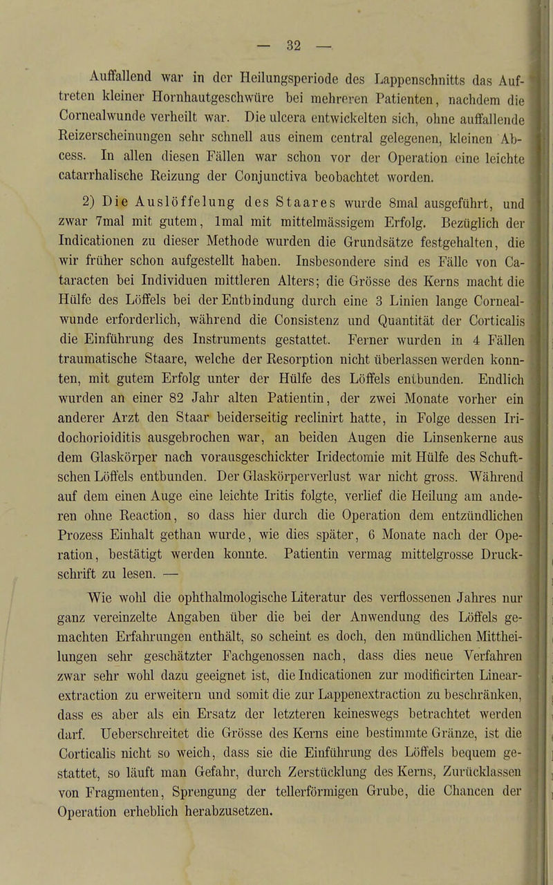 Auffallend war in der Heilungsperiode des Lappenschnitts das Auf- treten kleiner Hornhautgeschwüre bei mehreren Patienten, nachdem die Cornealwunde verheilt war. Die ulcera entwickelten sich, ohne auffallende Reizerscheinungen sehr schnell aus einem central gelegenen, kleinen Ab- cess. In allen diesen Fällen war schon vor der Operation eine leichte catarrhalische Reizung der Conjunctiva beobachtet worden. 2) Die Ausiöffelung des Staares wurde 8mal ausgeführt, und zwar 7mal mit gutem, Imal mit mittelmässigem Erfolg. Bezüglich der Indicationen zu dieser Methode wurden die Grundsätze festgehalten, die wir früher schon aufgestellt haben. Insbesondere sind es Fälle von Ca- taracten bei Individuen mittleren Alters; die Grösse des Kerns macht die Hülfe des Löffels bei der Entbindung durch eine 3 Linien lange Corneal- wunde erforderlich, während die Consistenz und Quantität der Corticalis die Einführung des Instruments gestattet. Ferner wurden in 4 Fällen traumatische Staare, welche der Resorption nicht überlassen v/erden konn- ten, mit gutem Erfolg unter der Hülfe des Löffels entbunden. Endlich wurden an einer 82 Jahr alten Patientin, der zwei Monate vorher ein anderer Arzt den Staar beiderseitig reclinirt hatte, in Folge dessen Iri- dochorioiditis ausgebrochen war, an beiden Augen die Linsenkerne aus dem Glaskörper nach vorausgeschickter Iridectomie mit Hülfe des Schuft- schen Löffels entbunden. Der Glaskörperverlust war nicht gross. Während auf dem einen Auge eine leichte Iritis folgte, verUef die Heilung am ande- ren ohne Reaction, so dass hier durch die Operation dem entzündlichen Prozess Einhalt gethan wurde, wie dies später, 6 Monate nach der Ope- ration, bestätigt werden konnte. Patientin vermag mittelgrosse Druck- schrift zu lesen. — Wie wolil die ophthalmologische Literatur des verflossenen Jahres nur ganz vereinzelte Angaben über die bei der Anwendung des Löffels ge- machten Erfahrungen enthält, so scheint es doch, den mündlichen Mitthei- lungen sehr geschätzter Fachgenossen nach, dass dies neue Verfahren zwar sehr wohl dazu geeignet ist, die Indicationen zur modificirten Linear- extraction zu erweitern und somit die zur Lappenextraction zu beschränken, dass es aber als ein Ersatz der letzteren keineswegs betrachtet werden darf. Ueberschreitet die Grösse des Kerns eine bestimmte Gränze, ist die Corticalis nicht so weich, dass sie die Einführung des Löffels bequem ge- stattet, so läuft man Gefahr, durch Zerstücklung des Kerns, Zurttcldassen von Fragmenten, Sprengung der tellerförmigen Grube, die Chancen der Operation erheblich herabzusetzen.