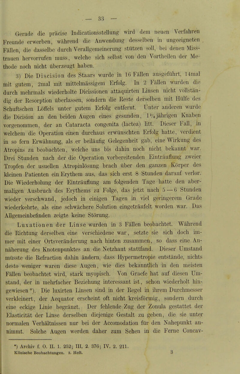 Gerade die präcise Iiidicationsstellung wird dem neuen Verfahren Freunde erwerben, während die Anwendung desselben in ungeeigneten , Fällen, die dasselbe durch Verallgemeinerung stützen soll, bei denen Miss- trauen hervorrufen muss, welche sich selbst von den Vortheilen der Me- thode noch nicht überzeugt haben. 3) Die Discision des Staars wurde in 16 Fällen ausgeführt, 14mal mit gutem, 2mal mit mittelmässigem Erfolg. In 2 Fällen wurden die durch mehrmals wiederholte Dicissionen attaquirten Linsen nicht vollstän- dig der Resorption überlassen, sondern die Reste derselben mit Hülfe des Schuftschen Löffels unter gutem Erfolg entfernt. Unter anderen wurde die Dicision an den beiden Augen eines gesunden, IV2jährigen Knaben vorgenommen, der an Cataracta congenita Gactea) litt. Dieser Fall, in welchem die Operation einen durchaus erwünschten Erfolg hatte, verdient in so fern Erwähnung, als er beiläufig Gelegenheit gab, eine Wirkung des Atropins zu beobachten, welche uns bis dahin noch nicht bekannt war. Drei Stunden nach der die Operation vorbereitenden Einträuflung zweier Tropfen der usuellen Atropinlösung brach über den ganzen Körper des kleinen Patienten ein Erythem aus, das sich erst 8 Stunden darauf verlor. Die Wiederholung der Einträuflung am folgenden Tage hatte den aber- maligen Ausbruch des Erythems zu Folge, das jetzt nach 5 — 6 Stunden wieder verschwand, jedoch in einigen Tagen in viel geringerem Grade wiederkehrte, als eine schwächere Solution eingeträufelt worden war. Das Allgemeinbefinden zeigte keine Störung. Luxationen der Linse wurden in 3 Fällen beobachtet. Während die Richtung derselben eine verschiedene war, setzte sie sich doch im- mer mit einer Ortsveränderung nach hinten zusammen, so dass eine An- näherung des Knotenpunktes an die Netzhaut stattfand. Dieser Umstand müsste die Refraction dahin ändern, dass Hypermetropie entstände, nichts desto weniger waren diese Augen, wie dies bekanntlich in den meisten Fällen beobachtet wird, stark myopisch. Von Graefe hat auf diesen Um- stand, der in mehrfacher Beziehung interessant ist, schon wiederholt hin-, gewiesen *). Die luxirten Linsen sind in der Regel in ihrem Durchmesser verkleinert, der Aequator erscheint oft nicht kreisförmig, sondern durch eine eckige Linie begränzt. Der fehlende Zug der Zonula gestattet der Elasticität der Linse derselben diejenige Gestalt zu geben, die sie unter normalen Verhältnissen nur bei der Accomodation für den Nahepunkt an- nimmt. Solche Augen werden daher zum Sehen in die Ferne Concav- •) Archiv f. 0. II. 1. 252; III. 2. 37G; IV. 2. 211. Klinische Boobachtungcn. 2. Heft. 3