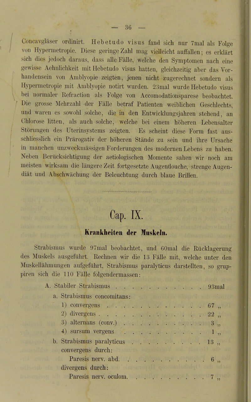 Concavgiäser ordinirt. Hebetudo visus fand sich nur 7mal als Folge von Hypernietropie. Diese geringe Zahl mag vielleicht auffallen; es erklärt sich dies jedoch daraus, dass alle Fälle, welche den Symptomen nach eine gewisse Aehnlichkeit mit Hebetudo visus hatten, gleichzeitig aber das Vor- handensein von Amblyopie zeigten, jenen nicht zugerechnet sondern als Hypermetropie mit Amblyopie notirt wurden. 23mal wurde Hebetudo visus bei normaler Refraction als Folge von Accomodationsparese beobachtet. [ Die grosse Mehrzahl der Fälle betraf Patienten weibhchen Geschlechts, und waren es sowohl solche, die in den Entwicklungsjahren stehend, an Chlorose litten, als auch solche, welche bei einem höheren Lebensalter Störungen des Uterinsystems zeigten. Es scheint diese Form fast aus- schliesslich ein Prärogativ der höheren Stände zu sein und ihre Ursache in manchen unzweckmässigen Forderungen des modernen Lebens zu haben. Neben Berücksichtigung der aetiologischen Momente sahen wir noch am meisten wirksam die längere Zeit fortgesetzte Augendouche, strenge Augen- diät und Abschwächung der Beleuchtung durch blaue Brillen. Cap. IX. Krankheiten der Muskeln. Strabismus wurde 97mal beobachtet, und 60mal die Rücklagerung des Muskels ausgeführt. Rechnen wir die 13 Fälle mit, welche unter den Muskellähmungen aufgeführt, Strabismus paralyticus darstellten, so grup- piren sich die 110 Fälle folgendermassen: A. Stabiler Strabismus 93mal a. Strabismus concomitans: 1) convergens 67 „ 2) divergens 22 „ 3) alternans (conv.) 3 ,, 4) sursum vergens 1 „ b. Strabismus paralyticus 13 „ convergens durch: Paresis nerv, abd 6 „ divergens durch: Paresis nerv, oculom 7 „