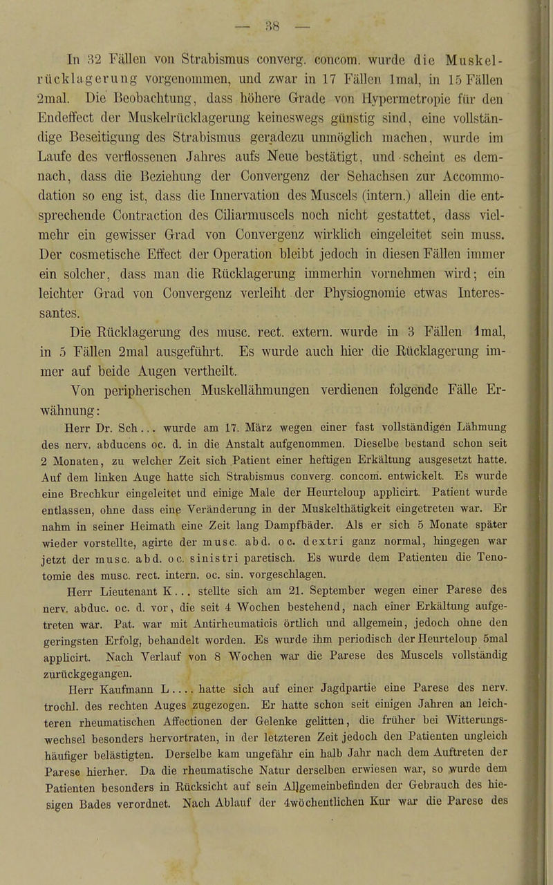 — 88 — In 32 Fällen von Strabismus converg. concom. wurde die Muskel- rttcklagerung vorgenommen, und zwar in 17 Fällen Imal, in 15 Fällen 2mal. Die Beobachtung, dass höhere Grade von Hypermetropie für den Endeffect der Muskelrücklagerung keineswegs günstig sind, eine vollstän- dige Beseitigung des Strabismus geradezu unmöglich machen, wurde im Laufe des verflossenen Jahres aufs Neue bestätigt, und • scheint es dem- nach, dass die Beziehung der Convergenz der Sehachsen zur Accommo- dation so eng ist, dass die Innervation des Muscels (intern.) allein die ent- sprechende Contraction des Ciliarmuscels noch nicht gestattet, dass viel- mehr ein gewisser Grad von Convergenz wirkhch eingeleitet sein muss. Der cosmetische Eifect der Operation bleibt jedoch in diesen Fällen immer ein solcher, dass man die Rücklagerung immerhin vornehmen wird; ein leichter Grad von Convergenz verleiht. der Physiognomie etwas Interes- santes. Die Rücklagerung des musc. rect. extern, wurde in 3 Fällen dmal, in 5 Fällen 2mal ausgeführt. Es wurde auch hier die Rücldagerung im- mer auf beide Augen vertheilt. Von peripherischen Muskellähmungen verdienen folgende Fälle Er- wähnung : Herr Dr. Sch... wurde am 17. März wegen einer fast vollständigen Lähmung des nerv, abducens oc. d. in die Anstalt aufgenommen. Dieselbe bestand schon seit 2 Monaten, zu welcher Zeit sich Patient einer heftigen Erkältung ausgesetzt hatte. Auf dem linken Auge hatte sich Strabismus converg. concom. entwickelt. Es wurde eine Brechkur eingeleitet und einige Male der Heurteloup applicirt. Patient wurde entlassen, ohne dass einp Veränderung in der Muskelthätigkeit eingetreten war. Er nahm in seiner Heimath eine Zeit lang Dampfbäder. Als er sich 5 Monate später wieder vorstellte, agirte der musc. abd. oc. dextri ganz normal, hingegen war jetzt der musc. abd. oc. sinistri paretisch. Es wurde dem Patienten die Teno- tomie des musc. rect. intern, oc. sin. vorgeschlagen. Herr Lieutenant K... stellte sich am 21. September wegen einer Parese des nerv, abduc. oc. d. vor, die seit 4 Wochen bestehend, nach einer Erkältung aufge- treten war. Pat. war mit Antirheumaticis örtlich und allgemein, jedoch ohne den geringsten Erfolg, behandelt worden. Es wurde ihm periodisch der Heurteloup 5mal applicirt. Nach Verlauf von 8 Wochen war die Parese des Muscels vollständig zurückgegangen. Herr Kaufmann L hatte sich auf einer Jagdpartie eine Parese des nerv. trochl. des rechten Auges zugezogen. Er hatte schon seit einigen Jahren an leich- teren rheumatischen Affectionen der Gelenke gelitten, die früher bei Witterungs- wechsel besonders hervortraten, in der letzteren Zeit jedoch den Patienten ungleich häufiger belästigten. Derselbe kam ungefähr ein halb Jahr nach dem Auftreten der Parese hierher. Da die rheumatische Natur derselben erwiesen war, so wurde dem Patienten besonders in Rücksicht auf sein Allgemeinbefinden der Gebrauch des hie- sigen Bades verordnet. Nach Ablauf der 4wöchentlichen Kur war die Parese des