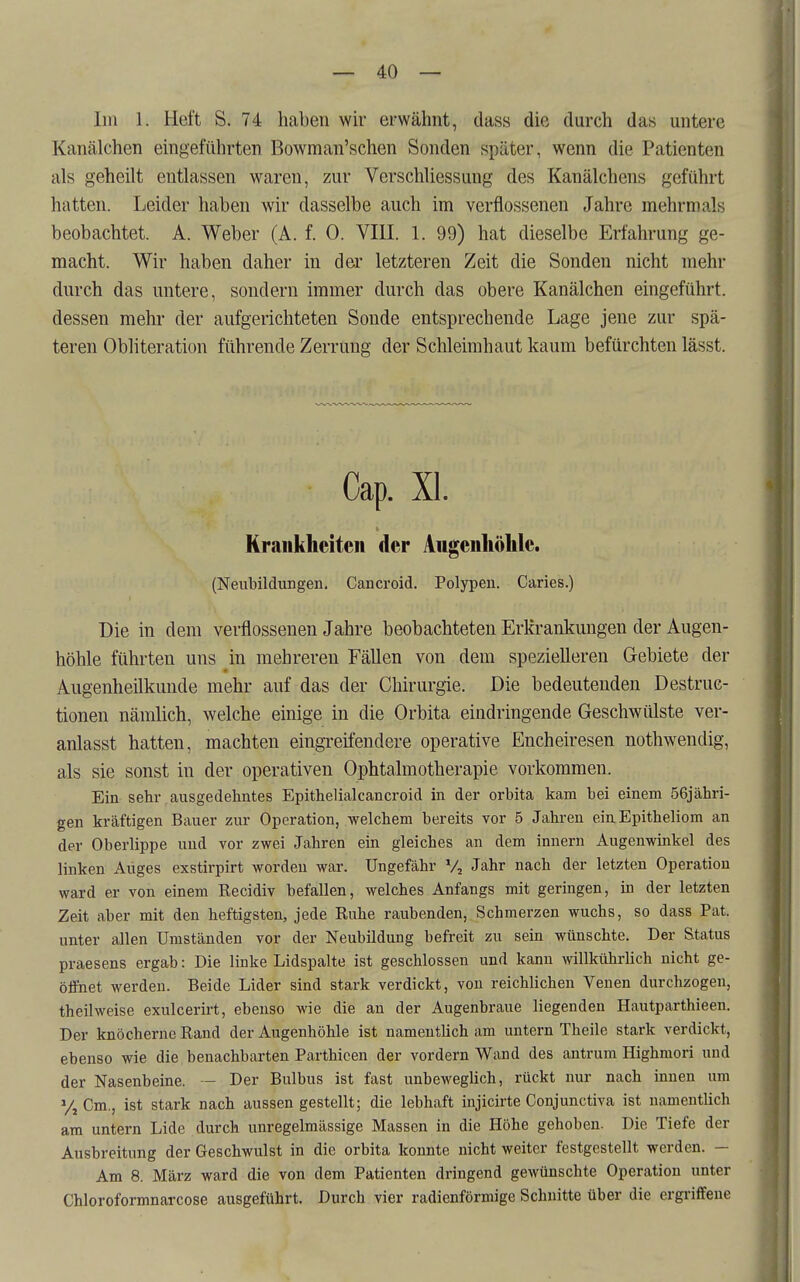 Iin 1. Heft S. 74 hcaben wir erwähnt, dass die durch das untere Kanälchen eingeführten Bowman'schen Sonden später, wenn die Patienten als geheilt entlassen waren, zur Verschliessung des Kanälchens geführt hatten. Leider haben wir dasselbe auch im verflossenen Jahre mehrmals beobachtet. A. Weber (A. f. 0. VIII. 1. 99) hat dieselbe Erfahrung ge- macht. Wir haben daher in der letzteren Zeit die Sonden nicht mehr durch das untere, sondern immer durch das obere Kanälchen eingeführt, dessen mehr der aufgerichteten Sonde entsprechende Lage jene zur spä- teren Obliteration führende Zerrung der Schleimhaut kaum befürchten lässt. Cap. XI. Kraukliciteii der Augeiiliölile. (Neubildungen. Cancroid. Polypen. Caries.) Die in dem verflossenen Jahre beobachteten Erkrankungen der Augen- höhle führten uns in mehreren Fällen von dem spezielleren Gebiete der Augenheilkunde mehr auf das der Chirurgie. Die bedeutenden Destruc- tionen nämlich, welche einige in die Orbita eindringende Geschwülste ver- anlasst hatten, machten eingi-eifendere operative Encheiresen nothwendig, als sie sonst in der operativen Ophtalmotherapie vorkommen. Ein sehr ausgedehntes Epithelialcancroid in der orbita kam bei einem 56jähri- gen kräftigen Bauer zur Operation, welchem bereits vor 5 Jahren ein Epitheliom an der Oberlippe und vor zwei Jahren ein gleiches an dem innern Augenwinkel des linken Auges exstirpirt worden war. Ungefähr V, Jahr nach der letzten Operation ward er von einem Kecidiv befallen, welches Anfangs mit geringen, in der letzten Zeit aber mit den heftigsten, jede Euhe raubenden, Schmerzen wuchs, so dass Pat. unter allen Umständen vor der Neubildung befreit zu sein wünschte. Der Status praesens ergab: Die linke Lidspalte ist geschlossen und kann Avillkührlich nicht ge- öffnet werden. Beide Lider sind stark verdickt, von reichlichen Venen durchzogen, theilweise exulcerirt, ebenso wie die an der Augenbraue liegenden Hautparthieen. Der knöcherne Rand der Augenhöhle ist namentlich am untern Theile stark verdickt, ebenso wie die benachbarten Parthicen der vordem Wand des antrum Highmori und der Nasenbeine. — Der Bulbus ist fast unbeweglich, rückt nur nach innen um Vj Cm,, ist stark nach aussen gestellt; die lebhaft injicirte Conjunctiva ist namentlich am untern Lide durch unregelmässige Massen in die Höhe gehoben. Die Tiefe der Ausbreitung der Geschwulst in die orbita konnte nicht weiter festgestellt werden. — Am 8. März ward die von dem Patienten dringend gewünschte Operation unter Chloroformnarcose ausgeführt. Durch vier radienförmige Schnitte über die ergriffene