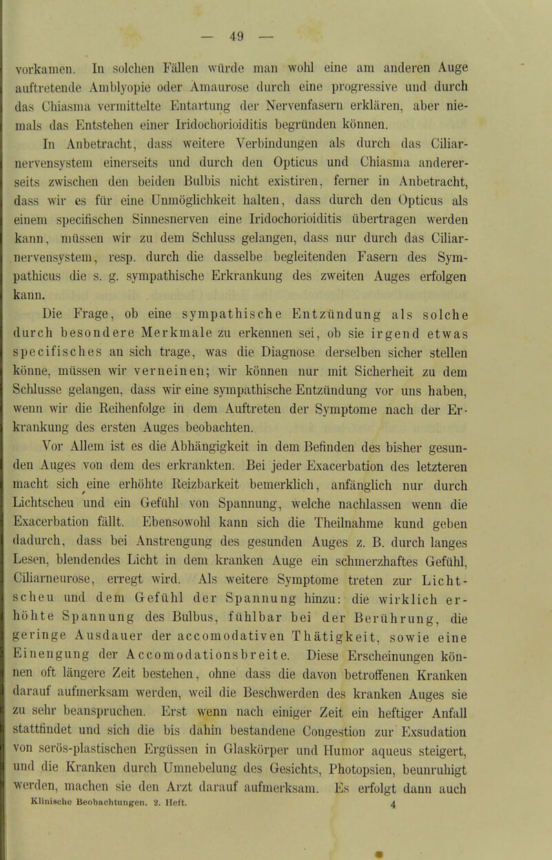 vorkamen. In solchen Fällen würde man wohl eine am anderen Auge auftretende Amblyopie oder Amaurose durch eine progressive und durch das Cliiasma vermittelte Entartung der Nervenfasern erklären, aber nie- mals das Entstehen einer Iridochorioiditis begründen können. In Anbetracht, dass weitere Verbindungen als durch das Ciliar- nervensystem einei'seits und durch den Opticus und Chiasma anderer- seits zwischen den beiden Bulbis nicht existiren, ferner in Anbetracht, dass wir es für eine Unmöglichkeit halten, dass durch den Opticus als einem specifischen Sinnesnerven eine Iridochorioiditis übertragen werden kann, müssen wir zu dem Schluss gelangen, dass nur durch das Ciliar- nervensystem, resp. durch die dasselbe begleitenden Fasern des Sym- pathicus die s. g. sympathische Erkrankung des zweiten Auges erfolgen kann. Die Frage, ob eine sympathische Entzündung als solche durch besondere Merkmale zu erkennen sei, ob sie irgend etwas specifisches an sich trage, was die Diagnose derselben sicher stellen könne, müssen wir verneinen; wir können nur mit Sicherheit zu dem Schlüsse gelangen, dass wir eine sympathische Entzündung vor uns haben, wenn wir die Keihenfolge in dem Auftreten der Symptome nach der Er- krankung des ersten Auges beobachten. Vor Allem ist es die Abhängigkeit in dem Befinden des bisher gesun- den Auges von dem des erkrankten. Bei jeder Exacerbation des letzteren macht sich eine erhöhte Reizbarkeit bemerklich, anfänglich nur durch Lichtscheu und ein Gefühl von Spannung, welche nachlassen wenn die Exacerbation fällt. Ebensowohl kann sich die Theilnahme kund geben dadurch, dass bei Anstrengung des gesunden Auges z. B. durch langes Lesen, blendendes Licht in dem kranken Auge ein schmerzhaftes Gefühl, Ciliarneurose, erregt wird. Als weitere Symptome treten zur Licht- scheu und dem Gefühl der Spannung hinzu: die wirklich er- höhte Spannung des Bulbus, fühlbar bei der Berührung, die geringe Ausdauer der accomodativen Thätigkeit, sowie eine Einengung der Accomodationsbreite. Diese Erscheinungen kön- nen oft längere Zeit bestehen, ohne dass die davon betroffenen Kranken darauf aufmerksam werden, weil die Beschwerden des kranken Auges sie zu sehr beanspruchen. Erst wenn nach einiger Zeit ein heftiger Anfall stattfindet und sich die bis dahin bestandene Congestion zur P^xsudation von serös-plastischen Ergüssen in Glaskörper und Humor aqueus steigert, und die Kranken durch Umnebelung des Gesichts, Photopsien, beunruhigt werden, machen sie den Arzt darauf aufmerksam. Es erfolgt dann auch Klinische Beobachtungen. 2. lieft. 4.