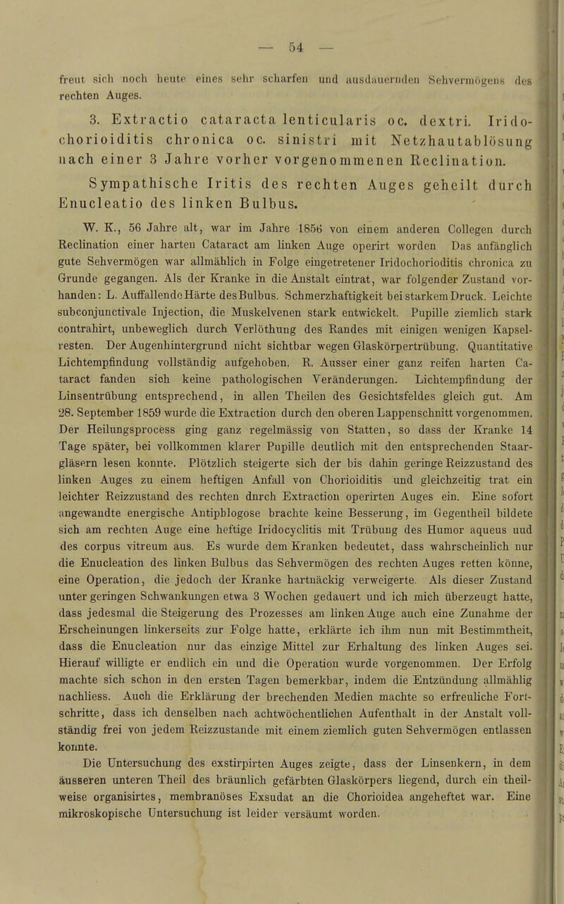 freut sidi noch heute eines sehr scharfen und ausdauernden Sehvermögens des rechten Auges. 3. Extractio Cataracta lenticularis oc. dextri. Irido- chorioiditis chronica oc. sinistri mit Netzhautablösung nach einer 3 Jahre vorher vorgenommenen Reclination. Sympathische Iritis des rechten Auges geheilt durch Enucleatio des linken Bulbus. W. K., 56 Jahre alt, war im Jahre 1856 von einem anderen Collegen durch Reclination einer harten Cataract am linken Auge operirt worden Das anfänglich gute Sehvermögen war allmählich in Folge eingetretener Iridochorioditis chronica zu Grunde gegangen. Als der Kranke in die Anstalt eintrat, war folgender Zustand vor- handen: L. Auffallende Härte des Bulbus. Schmerzhaftigkeit bei starkem Druck. Leichte subconjunctivale Injection, die Muskelvenen stark entwickelt. Pupille ziemlich stark contrahirt, unbeweglich durch Verlöthung des Randes mit einigen wenigen Kapsel- resten. Der Augenhintergrund nicht sichtbar wegen Glaskörpertrübung. Quantitative Lichtempfindung vollständig aufgehoben. R. Ausser einer ganz reifen harten Ca- taract fanden sich keine pathologischen Veränderungen. Lichtempfindung der Linsentrübung entsprechend, in allen Theilen des Gesichtafeides gleich gut. Am 28. September 1859 wurde die Extraction durch den oberen Lappenschnitt vorgenommen. Der Heilungsprocess ging ganz regelmässig von Statten, so dass der Kranke 14 Tage später, bei vollkommen klarer Pupille deutlich mit den entsprechenden Staar- gläsern lesen konnte. Plötzlich steigerte sich der bis dahin geringe Reizzustand des linken Auges zu einem heftigen Anfall von Chorioiditis und gleichzeitig trat ein leichter Reizzustand des rechten dnrch Extraction operirten Auges ein. Eine sofort angewandte energische Antipblogose brachte keine Besserung, im Gegentheil bildete sich am rechten Auge eine heftige Iridocyclitis mit Trübung des Humor aqueus uud des corpus vitreum aus. Es wurde dem Kranken bedeutet, dass wahrscheinlich nur die Enucleation des linken Bulbus das Sehvermögen des rechten Auges retten könne, eine Operation, die jedoch der Kranke hartnäckig verweigerte. Als dieser Zustand unter geringen Schwankungen etwa 3 Wochen gedauert und ich mich überzeugt hatte, dass jedesmal die Steigerung des Prozesses am linken Auge auch eine Zunahme der Erscheinungen linkerseits zur Folge hatte, erklärte ich ihm nun mit Bestimmtheit, dass die Enucleation nur das einzige Mittel zur Erhaltung des linken Auges sei. Hierauf willigte er endlich ein und die Operation wurde vorgenommen. Der Erfolg machte sich schon in den ersten Tagen bemerkbar, indem die Entzündung allmählig nachliess. Auch die Erklärung der brechenden Medien machte so erfreuliche Fort- schritte, dass ich denselben nach achtwöchentlichen Aufenthalt in der Anstalt voll- ständig frei von jedem Reizzustande mit einem ziemlich guten Sehvermögen entlassen konnte. Die Untersuchung des exstirpirten Auges zeigte, dass der Linsenkern, in dem äusseren unteren Theil des bräunlich gefärbten Glaskörpers liegend, durch ein theil- weise organisirtes, merabranöses Exsudat an die Chorioidea angeheftet war. Eine mikroskopische Untersuchung ist leider versäumt worden.