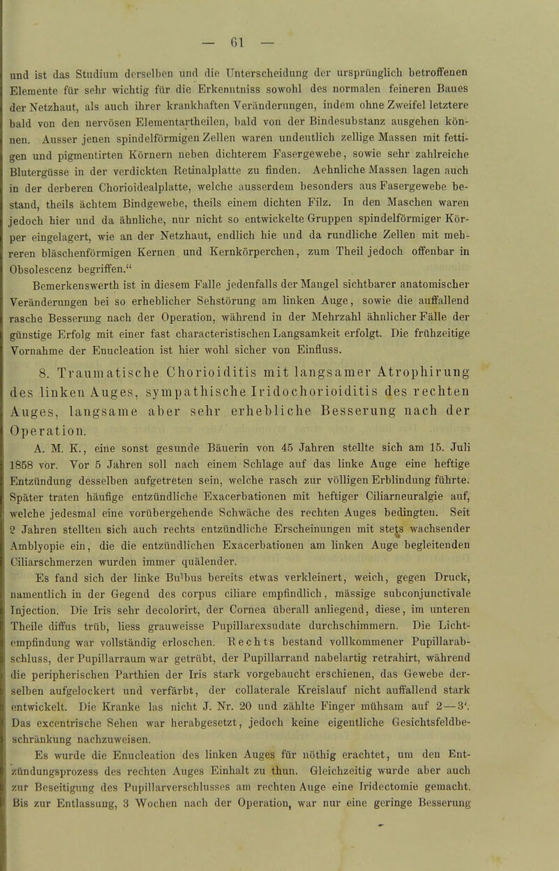 und ist das Studium derselben und die Unterscheidung der ursprünglich betroffenen Elemente für sehr wichtig für die Erkenntniss sowohl des normalen feineren Baues der Netzhaut, als auch ihrer krankhaften Veränderungen, indem ohne Zweifel letztere bald von den nervösen Elementartheilen, bald von der Bindesubstanz ausgehen kön- nen. Ausser jenen spindelförmigen Zellen waren undeutlich zellige Massen mit fetti- gen und pigmentirten Körnern neben dichterem P\asergewebe, sowie sehr zahlreiche Blutergüsse in der verdickten Ketinalplatte zu finden. Aehnliche Massen lagen auch in der derberen Chorioidealplatte, welche ausserdem besonders aus Fasergewebe be- stand, theils achtem Bindgewebe, theils einem dichten Filz. In den Maschen waren jedoch hier und da ähnliche, nur nicht so entwickelte Gruppen spindelförmiger Kör- per eingelagert, wie an der Netzhaut, endlich hie und da rundliche Zellen mit meh- reren bläschenförmigen Kernen und Kernkörperchen, zum Theil jedoch offenbar in Obsolescenz begriffen. Bemerkenswerth ist in diesem Falle jedenfalls der Mangel sichtbarer anatomischer Veränderungen bei so erheblicher Sehstörung am linken Auge, sowie die auffallend rasche Besserung nach der Operation, während in der Mehrzahl ähnlicher Fälle der günstige Erfolg mit einer fast characteristischen Langsamkeit erfolgt. Die frühzeitige Vornahme der Enucleation ist hier wohl sicher von Einfluss. 8. Traumatische Chorioiditis mit langsamer Atrophirung des linken Auges, sympathische Iridochorioiditis des rechten Auges, langsame aber sehr erhebliche Besserung nach der Operation. A. M. K., eine sonst gesunde Bäuerin von 45 Jahren stellte sich am 15. Juli 1858 vor. Vor 5 Jahren soll nach einem Schlage auf das linke Auge eine heftige Entzündung desselben aufgetreten sein, welche rasch zur völligen Erblindung führte. Später traten häufige entzündliche Exacerbationen mit heftiger Ciliarneuralgie auf, welche jedesmal eine vorübergehende Schwäche des rechten Auges bedingten. Seit 2 Jahren stellten sich auch rechts entzündliche Erscheinungen mit stets wachsender Amblyopie ein, die die entzündlichen Exacerbationen am linken Auge begleitenden Ciliarschmerzen wurden immer quälender. Es fand sich der linke Bulbus bereits etwas verkleinert, weich, gegen Druck, namentlich in der Gegend des corpus ciliare empfindlich, mässige subconjunctivale Tnjection. Die Iris sehr decolorirt, der Cornea überall anliegend, diese, im unteren Theile diffus trüb, Hess grauweisse Pupillarexsudate durchschimmern. Die Licht- empfindung war vollständig erloschen. Rechts bestand vollkommener Pupillarab- schluss, der Pupillarraum war getrübt, der Pupillarrand nabelartig retrahirt, während die peripherischen Parthien der Iris stark vorgebaucht erschienen, das Gewebe der- selben aufgelockert und verfärbt, der collaterale Kreislauf nicht auffallend stark entwickelt. Die Kranke las nicht J. Nr, 20 und zählte Finger mühsam auf 2 — 3'. Das excentrische Sehen war herabgesetzt, jedoch keine eigentliche Gesichtsfeldbe- schränkung nachzuweisen. Es wurde die Enucleation des linken Auges für nöthig erachtet, um den Ent- zündungsprozess des rechten Auges Einhalt zu thun. Gleichzeitig wurde aber auch zur Beseitigimg des Pupillarverschlussps am rechten Auge eine Tridectomie gemacht. Bis zur Entlassung, 3 Wochen nach der Operation, war nur eine geringe Besserung