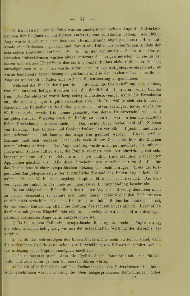 — fi? — Behandlung. Am 7. Febr.' wurden zunächst am rechten Auge die Pulverkör- ner von der Conjunctiva und Cornea entfernt, was vollständig gelang. Am linken Auge wurde durch eine, am äusseren Hornhautrande angelegte lineare Hornhaut- wunde eine Iridectomie gemacht und darauf mit Hülfe des Schuft'schen Löffels der cataractöse Linsenbrei entfernt. Von den in der Conjunctiva, Sclera und Cornea sitzenden Pulverkörnern wurden einige entfernt; die übrigen mussten,' da sie zu fest Sassen uud weitere Eingriffe in den stark gereizten Bulbus nicht räthlich erschienen, zurückgelassen werden. Es wurde sofort eine strenge Antiphlogose eingeleitet; es wurde beiderseits Atropinlösung eingeträufelt und in den nächsten Tagen am linken Auge zu wiederholten Malen eine örtliche Blutentleerung vorgenommen. Während die Wunde der Operation heilte und die Cornealöffnung sich schloss, trat eine äusserst heftige Reaction ein, die deutlich die Charactere einer Cyclitis trug. Die Antiphlogose wurde fortgesetzt; nichtsdestoweniger nahm die Exsudation zu, die neu angelegte Pupille verschloss sich, die Iris wölbte sich stark hervor. Nachdem die Betheiligung des Gefässsystems sich etwas verringert hatte, wurde am 27. Februar eine zweite Iridectomie gemacht, von deren Druckvermindernden und antiphlogistischen Wirkung noch ein Erfolg zu erwarten war. Allein die entzünd- lichen Erscheinungen wichen nicht. — Das rechte Auge verlor bald alle Zeichen von Reizung. Die Cornea- uud Conjunctivalwunden verheilten, Injection und Thrä- nen schwanden, auch konnte das Auge frei geöffnet werden. Dieser reizlose Zustand hielt sich vierzehn Tage, als nach dieser Zeit auch hier die Zeichen neuer Reizung auftraten. Das Auge thränte, wurde nicht gut geöffnet, die subcon- junctivalen Gefässe füllten sich, die Pupille verengte sich, Atropinwirkung trat sehr langsam und nur auf kurze Zeit ein und blieb endlich trotz stündlich wiederholter Application gänzlich aus. Alle diese Erscheinungen sprachen nur zu deutlich für das Vorbandensein einer sympathischen Reizung des rechten Auges. Trotz der fort- gesetzten Antiphlogose zeigte der entzündliche Zustand des linken Auges keine Ab- nahme. Die am 27. Februar angelegte Pupille füllte sich mit Exsudat. Das Seh- vermögen des linken Auges blieb auf quantitative Lichtempfindung beschränkt. Da antiphlogistische Behandlung des rechten Auges die Reizung desselben nicht zu heben vermochte, so konnte man unter diesen gefahrdrohenden Verhältnissen es sich nicht verhehlen, dass eine Erhaltung des linken Bulbus bald aufzugeben sei, da von seiner Entfernung allein die Rettung des rechten Auges abhing. Bekanntlich darf man mit jenem Eingriff nicht zögern, der erfolglos wird, sobald auf dem sym- pathisch erkrankten Auge Iritis ausgebrochen ist. 1) Da in unserem Falle eine sympathische Reizung des rechten Auges vorlag, die schon ziemlich heftig war, wie aus der mangelhaften Wirkung des Atropins her- vorging, 2) da für das Sehvermögen des linken Auges nichts mehr zu hoffen stand, denn die vorhandene Cyclitis hatte schon zur Entwicklung von Schwarten geführt, welche die Anlegung einer Pupille unmöglich machten, 3) da zu fürchten stand, dass die Cyclitis durch Panophthalmitis zur Phthisis bulbi und zwar unter grossen Schmerzen führen würde, 4) da mit aller Sicherheit auf das Vorhandensein von Pulverkörnern im linken Auge geschlossen werden musste, die oben ausgesprochenen Befürchtungen daher 5*