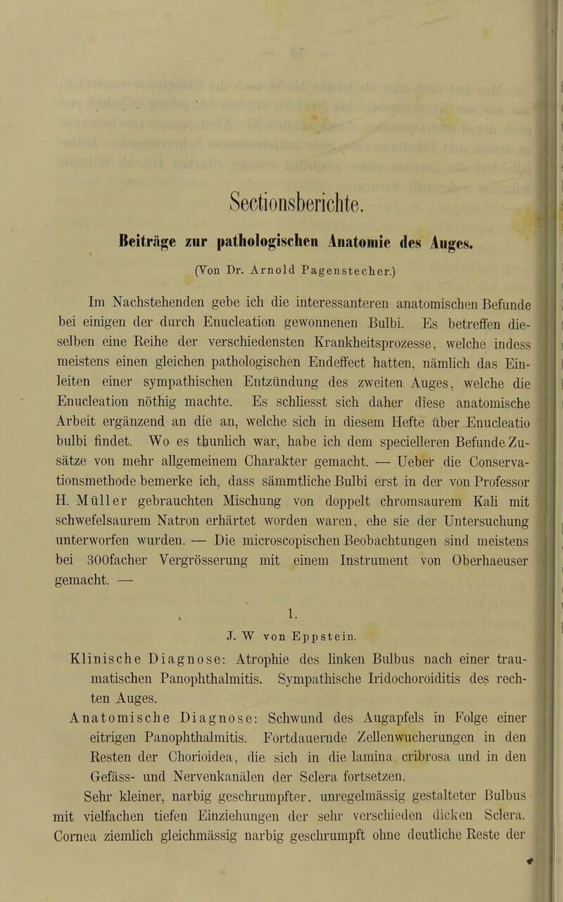 Sectionsberichte. Beiträge zur pathologischen Anatomie des Auges. (Von Dr. Arnold Pagenstecher.) Im Nachstehenden gebe ich die interessanteren anatomischen Befunde bei einigen der durch Enucleation gewonnenen Bulbi. Es betreffen die- selben eine Eeihe der verschiedensten Krankheitsprozesse, welche indess meistens einen gleichen pathologischen Endeffect hatten, nämlich das Ein- leiten einer sympathischen Entzündung des zweiten Auges, welche die Enucleation nöthig machte. Es schhesst sich daher diese anatomische Arbeit ergänzend an die an, welche sich in diesem Hefte über Enucleatio bulbi findet. Wo es thunlich war, habe ich dem specielleren Befunde Zu- sätze von mehr allgemeinem Charakter gemacht. — Ueber die Conserva- tionsmethode bemerke ich, dass sämmtliche Bulbi erst in der von Professor H. Müller gebrauchten Mischung von doppelt chromsaurem Kali mit schwefelsaurem Natron erhärtet worden waren, ehe sie der Untersuchung unterworfen wurden. — Die microscopischen Beobachtungen sind meistens bei SOOfacher Vergrösserung mit einem Instrument von Oberhaeuser gemacht. — 1. J. W von Eppstein. Klinische Diagnose: Atrophie des linken Bulbus nach einer trau- matischen PanOphthalmitis. Sympathische Iridochoroiditis des rech- ten Auges. Anatomische Diagnose: Schwund des Augapfels in Folge einer eitrigen Panophthalmitis. Fortdauernde Zellenwucherungen in den Resten der Chorioidea, die sich in die lamina cribrosa und in den Gefäss- und Nervenkanälen der Sclera fortsetzen. Sehr kleiner, narbig geschrumpfter, unregelraässig gestalteter Bulbus mit vielfachen tiefen Einziehungen der sehr verschieden dicken Sclera. Cornea ziemlich gleichmässig narbig geschrumpft ohne deutliche Reste der