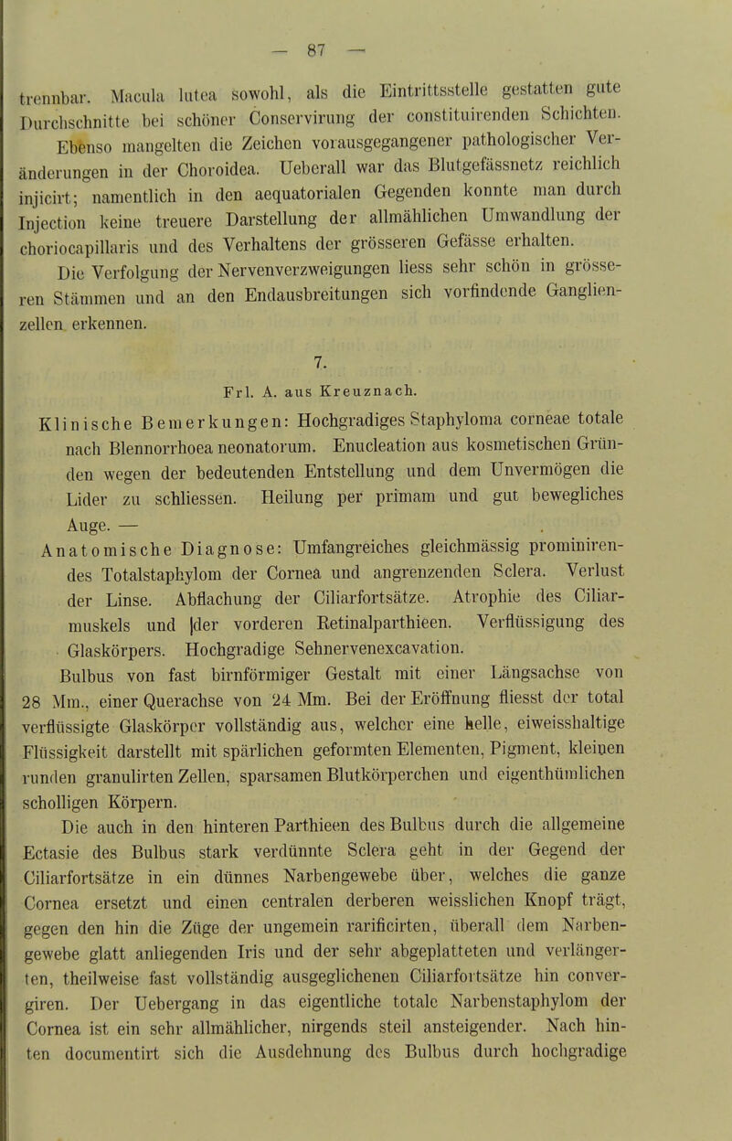 trennbar. Macula lutea sowohl, als die Eintrittsstelle gestatten gute Durchschnitte bei schöner Conservirung der constituirenden Schichten. Ebenso mangelten die Zeichen vorausgegangener pathologischer Ver- änderungen in der Choroidea. Ueberall war das Blutgefässnetz reichlich injicirt; namentlich in den aequatorialen Gegenden konnte man durch Injection keine treuere Darstellung der allmählichen Umwandlung der choriocapillaris und des Verhaltens der grösseren Gefässe erhalten. Die Verfolgung der Nervenverzweigungen Hess sehr schön in grösse- ren Stämmen und an den Endausbreitungen sich vorfindende Ganglien- zellen erkennen. 7. Frl. A. aus Kreuznach. Klinische Bemerkungen: Hochgradiges Staphyloma corneae totale nach Blennorrhoea neonatorum. Enucleation aus kosmetischen Grün- den wegen der bedeutenden Entstellung und dem Unvermögen die Lider zu schliessen. Heilung per primam und gut bewegliches Auge. — Anatomische Diagnose: Umfangreiches gleichmässig prominiren- des Totalstaphylom der Cornea und angrenzenden Sclera. Verlust der Linse. Abflachung der Ciliarfortsätze. Atrophie des Ciliar- muskels und jder vorderen Eetinalparthieen. Verflüssigung des • Glaskörpers. Hochgradige Sehnervenexcavation. Bulbus von fast birnförmiger Gestalt mit einer Längsachse von 28 Mm., einer Querachse von 24 Mm. Bei der Eröffnung fliesst der total verflüssigte Glaskörper vollständig aus, welcher eine helle, eiweisshaltige Flüssigkeit darstellt mit spärlichen geformten Elementen, Pigment, kleinen runden granulirten Zellen, sparsamen Blutkörperchen und eigenthümlichen scholligen Körpern. Die auch in den hinteren Parthieen des Bulbus durch die allgemeine Ectasie des Bulbus stark verdünnte Sclera geht in der Gegend der Ciliarfortsätze in ein dünnes Narbengewebe über, welches die ganze Cornea ersetzt und einen centralen derberen weisslichen Knopf trägt, gegen den hin die Züge der ungemein rarificirten, überall dem Narben- gewebe glatt anliegenden Iris und der sehr abgeplatteten und verlänger- ten, theilweise fast vollständig ausgeglichenen Ciliarfortsätze hin conver- giren. Der Uebergang in das eigentliche totale Narbenstaphylom der Cornea ist ein sehr allmählicher, nirgends steil ansteigender. Nach hin- ten documentirt sich die Ausdehnung des Bulbus durch hocligradige