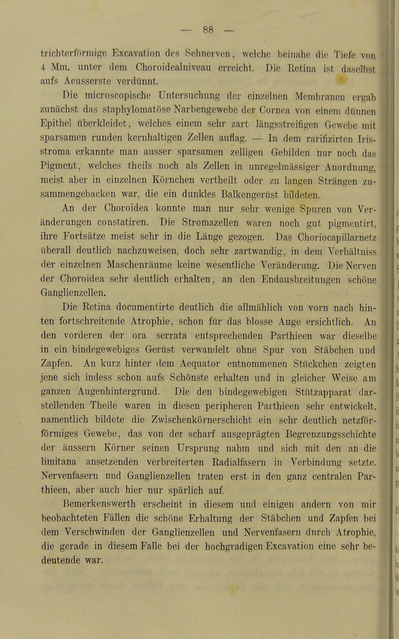 trichterförmige Excavation des Sehnerven, welche beinahe die Tiefe von 4 Mm. unter dem Choroidealniveau erreicht. Die Retina ist daselbst aufs Aeusserste verdünnt. Die microscopische Untersuchung der einzelnen Membranen ergab zunächst das staphylomatöse Narbengewebe der Cornea von einem dünnen Epithel überkleidet, welches einem sehr zart längsstreifigen Gewebe mit sparsamen runden kernhaltigen Zellen auflag. — In dem rarifizirten Iris- stroma erkannte man ausser sparsamen zelligen Gebilden nur noch das Pigment, welches theils noch als Zellen in unregelmässiger Anordnung, meist aber in einzelnen Körnchen vertheilt oder zu langen Strängen zu- sammengebacken war, die ein dunkles Balkengerüst bildeten. An der Choroidea konnte man nur sehr wenige Spuren von Ver- änderungen constatiren. Die Stromazellen waren noch gut pigmentirt. ihre Fortsätze meist sehr in die Länge gezogen. Das Choriocapillarnetz überall deutlich nachzuweisen, doch sehr zartwandig, in dem Verhältniss der einzelnen Maschenräume keine wesentliche Veränderung. Die Nerven der Choroidea sehr deutlich erhalten, an den Endausbreitungen schöne Ganglienzellen. Die Retina documentirte deutlich die allmählich von vorn nach hin- ten fortschreitende Atrophie, schon für das blosse Auge ersichtlich. An den vorderen der ora serrata entsprechenden Parthieen war dieselbe in ein bindegewebiges Gerüst verwandelt ohne Spur von Stäbchen und Zapfen. An kurz hinter dem Aequator entnommenen Stückchen zeigten jene sich indess schon aufs Schönste erhalten und in gleicher Weise am ganzen Augenhintergrund. Die den bindegewebigen Stützapparat dar- stellenden Theile waren in diesen peripheren Parthieen sehr entwickelt, namentlich bildete die Zwischenkörnerschicht ein sehr deutlich netzför- förmiges Gewebe, das von der scharf ausgeprägten Begrenzungsschichte der äussern Körner seinen Ursprung nahm und sich mit den an die limitana ansetzenden verbreiterten Radialfasern in Verbindung setzte. Nervenfasern und Ganglienzellen traten erst in den ganz centralen Par- thieen, aber auch hier nur spärlich auf. Bemerkenswerth erscheint in diesem und einigen andern von mir beobachteten Fällen die schöne Erhaltung der Stäbchen und Zapfen bei dem Verschwinden der Ganglienzellen und Nervenfasern durch Atrophie, die gerade in diesem Falle bei der hochgradigen Excavation eine sehr be- deutende war.