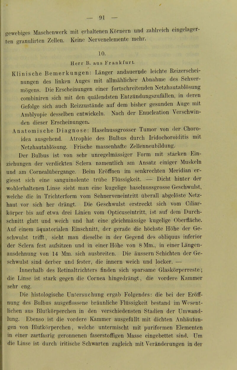 pewebiges Maschenwerk mit ei-haltenen Körnern und zahlreich eingelager- ten granulirten Zellen. Keine Nervenelemente mehr. 10. Herr B. aus Frankfurt. Klinische Bemerkungen: Länger andauernde leichte Reizerschei- nungen des linken Auges mit allmählicher Abnahme des Sehver- mögens. Die Erscheinungen einer fortschreitenden Netzhautablösung combiniren sich mit den quälendsten Entzündungszufällen, in deren Gefolge sich auch Reizzustände auf dem bisher gesunden Auge mit Amblyopie desselben entwickeln. Nach der Enucleation Verschwin- den dieser Erscheinungen. Anatomische Diagnose: Haselnussgrosser Tumor von der Choro- idea ausgehend. Atrophie des Bulbus durch Iridochoroiditis mit Netzhautablösung. Frische massenhafte Zellenneubildung. Der Bulbus ist von sehr unregelmässiger Form mit starken Ein- ziehungen der verdickten Sclera namentlich am Ansatz einiger Muskeln und am Cornealübergange. Beim Eröffnen im senkrechten Meridian er- giesst sich eine sanguinolentc trübe Flüssigkeit. — Dicht hinter der wohlerhaltenen Linse sieht man eine kugelige haselnussgrosse Geschwulst, welche die in Trichterform vom Sehnerveneintritt überall abgelöste Netz- haut vor sich her drängt. Die Geschwulst erstreckt sich vom Ciliar- körper bis auf etwa drei Linien vom Opticuseintritt, ist auf dem Durch- schnitt glatt und weich und hat eine gleichmässige kugelige Oberfläche. Auf einem äquatorialen Einschnitt, der gerade die höchste Höhe der Ge- schwulst trifft, sieht man dieselbe in der Gegend des obliquus inferior der Sclera fest aufsitzen und in einer Höhe von 8 Mm., in einer Längen- ausdehnung von 14 Mm. sich ausbreiten. Die äussern Schichten der Ge- schwulst sind derber und fester, die innern weich und locker. — Innerhalb des Retinaltrichters finden sich sparsame Glaskörperreste; die Linse ist stark gegen die Cornea hingedrängt, die vordere Kammer sehr eng. Die histologische Untersuchung ergab Folgendes: die bei der Eröff- nung des Bulbus ausgeflossene bräunliche Flüssigkeit bestand im Wesent- lichen aus Blutkörperchen in den verschiedensten Stadien der Umwand- lung. Ebenso ist die vordere Kammer ausgefüllt mit dichten Anhäufun- gen von Blutkörperchen, welche untermischt mit puriformen Elementen in einer zartfasrig geronnenen faserstoffigen Masse eingebettet sind. Um die Linse ist durch iritische Schwarten zugleich mit Veränderungen in der