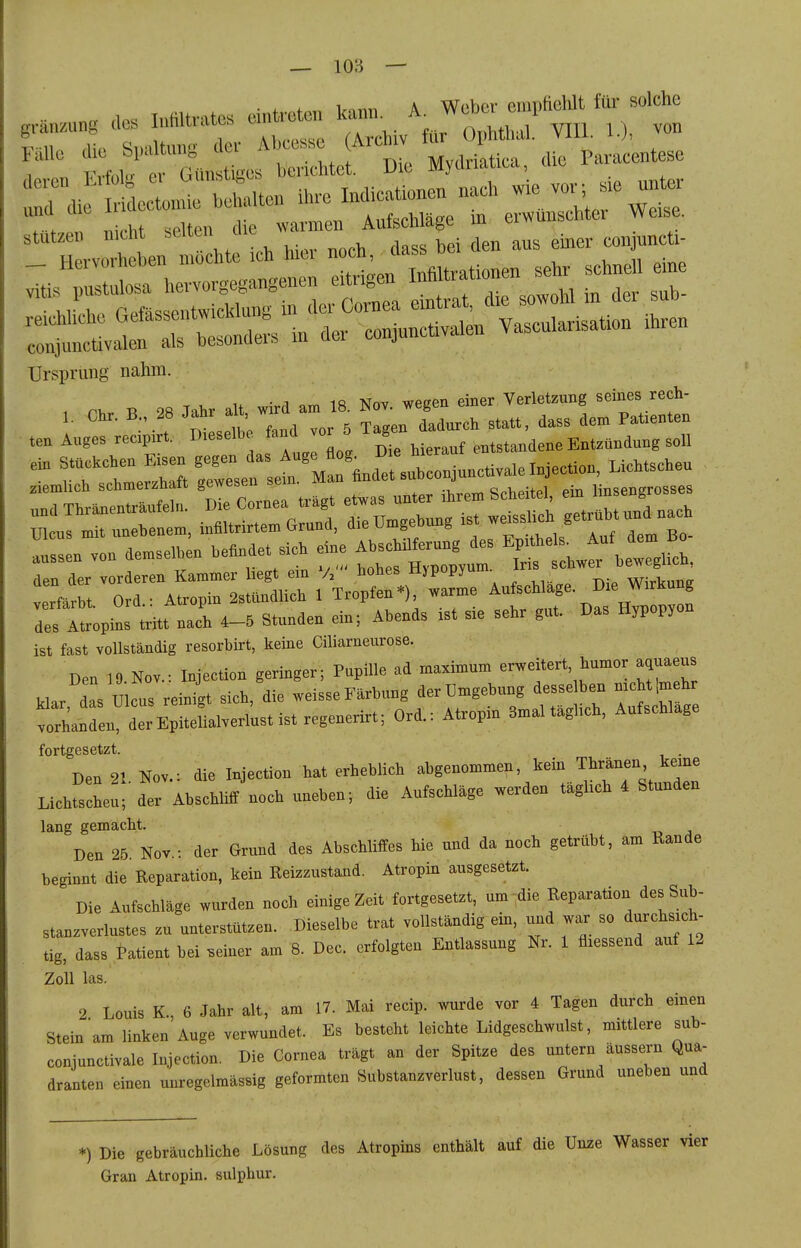 ■ . * 1..«« A Weber eniiitieWt für solche g,..„™„g des Mtvatcs c— ^^^JJt,mJ. VIH. D, von Fälle die Spaltung der ^'--e A,ch. l?»r««tese riPVPTi Frfük- er Günstiges bencntet. vit mj , stutzen nicht seilen conjuncti- Ursprung nahm. «TV u w^r^ am 18 Nov. wegen einer Verletzung seines rech- 1. Chr. B., 28 Ja^r aU, --^0r 5 Tagen dadurch statt, dass dem Patienten verfärbt Ord.- Atropin 2stündlich 1 Tropfen*), warme Aufschlage. Die Wirkung ZllZ triti nach 4-5 Stunden ein; Abends ist sie sehr gut. Das Hypopyon ist fast vollständig resorbirt, keine Ciliarneurose. Den 19.Nov.: Injection geringer; Pupille ad maximum erweitert, humor aquaeus klar das Ulcus reinigt sich, die weisse Färbung der Umgebung desse ben mchtlmehr ^orhanren dTEpitefialverl'ustistregenerirt; Ord.: Atropin 3mal täghch, Aufschlage fortgesetzt. De. 21. Nov.: die hjeCion hat erheblich • ''^.'^''f Lichtscheu; der AbschUlt noch uneh»; die Aufschläge werden taghch 4 Stunden lang gemacht. Den 25 Nov.: der Grund des Abschliffes hie und da noch getrübt, am Rande beginnt die Reparation, kein Reizzustand. Atropin ausgesetzt. Die Aufschläge wurden noch einige Zeit fortgesetzt, um-die Reparation des Sub- stanzverlustes zu unterstützen. Dieselbe trat vollständig ein, und war so durchsich- tig, dass tatient bei .einer am 8. Dec. erfolgten Entlassung Nr. 1 fliessend auf 12 Zoll las. 2 Louis K., 6 Jahr alt, am 17. Mai recip. wurde vor 4 Tagen durch einen Stein am linken Auge verwundet. Es besteht leichte Lidgeschwulst, mittlere sub- conjunctivale Injection. Die Cornea trägt an der Spitze des untern äussern Qua- dranten einen unregelmässig geformten Substanzverlust, dessen Grund uneben und *) Die gebräuchliche Lösung des Atropins enthält auf die Unze Wasser vi Gran Atropin. sulphur.