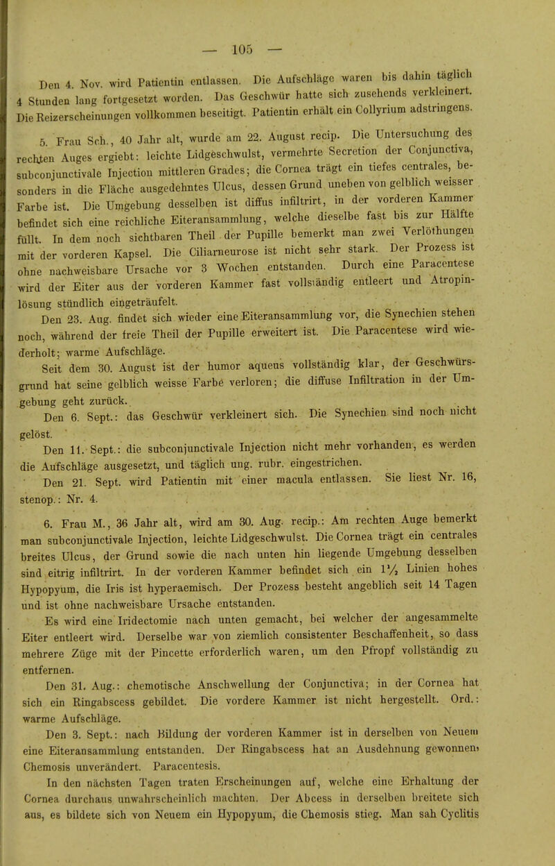 Den 4 Nov wird Patientin entlassen. Die Aufschläge waren bis dahin täglich 4 Stunden lang fortgesetzt worden. Das Geschwür hatte sich zusehends verkleinert. Die Reizerscheinungen vollkommen beseitigt. Patientin erhält ein CoUyrium adstringens. 5 Frau Sch , 40 Jahr alt, wurde am 22. August recip. Die Untersuchung des reckten Auges ergiebt: leichte Lidgeschwulst, vermehrte Secretion der Conjunctiva, subconjunctivale Injection mittleren Grades; die Cornea trägt ein tiefes centrales, be- sonders in die Fläche ausgedehntes Ulcus, dessen Grund uneben von gelblich weisser Farbe ist. Die Umgebung desselben ist diffus iufiltrirt, in der vorderen Kammer befindet sich eine reichliche Eiteransammlung, welche dieselbe fast bis zur Hälfte füllt In dem noch sichtbaren Theil der Pupille bemerkt man zwei Verlöthungen mit der vorderen Kapsel. Die Ciliarneurose ist nicht sehr stark. Der Prozess ist ohne nachweisbare Ursache vor 3 Wochen entstanden. Durch eine Paracentese wird der Eiter aus der vorderen Kammer fast vollsiändig enüeert und Atropin- lösung stündlich eingeträufelt. Den 23. Aug. findet sich wieder eine Eiteransammlung vor, die Synechien stehen noch, während der freie Theil der Pupille erweitert ist. Die Paracentese wird wie- derholt; warme Aufschläge. Seit dem 30. August ist der humor aqueus vollständig klar, der Geschwürs- grund hat seine gelblich weisse Farbe verloren; die diffuse Infiltration in der Um- gebung geht zurück. Den 6. Sept.: das Geschwür verkleinert sieh. Die Synechien sind noch nicht gelöst. Den 11. Sept.: die subconjunctivale Injection nicht mehr vorhanden, es werden die Aufschläge ausgesetzt, und täglich ung. rubr. eingestrichen. Den 21. Sept. wird Patientin mit einer macula entlassen. Sie liest Nr. 16, stenop.: Nr. 4. 6. Frau M., 36 Jahr alt, wird am 30. Aug. recip.: Am rechten Auge bemerkt man snbconjunctival« Injection, leichte Lidgeschwulst. Die Cornea trägt ein centrales breites Ulcus, der Grund sowie die nach unten hin liegende Umgebung desselben sind eitrig infiltrirt. In der vorderen Kammer befindet sich ein ly, Linien hohes Hypopyum, die Iris ist hyperaemisch. Der Prozess besteht angeblich seit 14 Tagen und ist ohne nachweisbare Ursache entstanden. Es wird eine Iridectomie nach unten gemacht, bei welcher der angesammelte Eiter entieeft wird. Derselbe war von ziemlich consistenter Beschaffenheit, so dass mehrere Züge mit der Pincette erforderlich waren, um den Pfropf vollständig zu entfernen. Den 31. Aug.: chemotische Anschwellung der Conjunctiva; in der Cornea hat sich ein Ringabscess gebildet. Die vordere Kammer ist nicht hergestellt. Ord.: warme Aufschläge. Den 3. Sept.: nach Bildung der vorderen Kammer ist in derselben von Neuem eine Eiteransammlung entstanden. Der Ringabscess hat an Ausdehnung gewonnen» Chemosis unverändert. Paracentesis. In den nächsten Tagen traten Erscheinungen auf, welche eine Erhaltung der Cornea durchaus unwahrscheinlich machten. Der Abcess in derselben breitete sich aus, es bildete sich von Neuem ein Hypopyum, die Chemosis stieg. Man sah Cyclitis