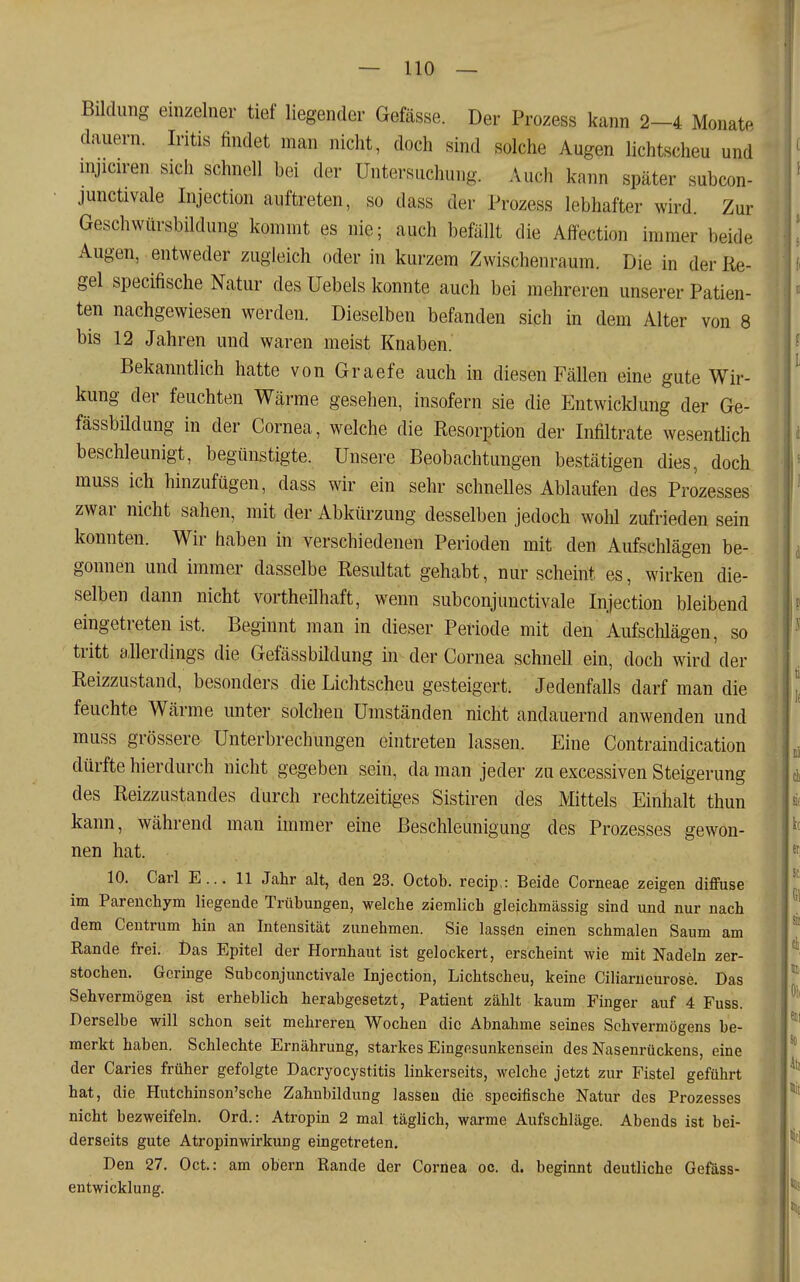 Bildung einzelner tief liegender Gefässe. Der Prozess kann 2-4 Monate dauern. Iritis findet man nicht, doch sind solche Augen lichtscheu und nijiciren sich schnell bei der Untersuchung. Auch kann später subcon- junctivale Injection auftreten, so dass der Prozess lebhafter wird. Zur Geschwürsbildung kommt es nie; auch befällt die Affection immer beide Augen, entweder zugleich oder in kurzem Zwischenraum. Die in der Re- gel specifische Natur des Uebels konnte auch bei mehreren unserer Patien- ten nachgewiesen werden. Dieselben befanden sich in dem Alter von 8 bis 12 Jahren und waren meist Knaben. Bekanntlich hatte von Graefe auch in diesen Fällen eine gute Wir- kung der feuchten Wärme gesehen, insofern sie die Entwicklung der Ge- fässbildung in der Cornea, welche die Resorption der Infiltrate wesentlich beschleunigt, begünstigte. Unsere Beobachtungen bestätigen dies, doch muss ich hinzufügen, dass wir ein sehr schneUes Ablaufen des Prozesses zwar nicht sahen, mit der Abkürzung desselben jedoch wohl zufrieden sein konnten. Wir haben in verschiedenen Perioden mit den Aufschlägen be- gonnen und immer dasselbe Resiütat gehabt, nur scheint es, wirken die- selben dann nicht vortheilhaft, wenn subconjunctivale Injection bleibend eingetreten ist. Beginnt man in dieser Periode mit den Aufschlägen, so tritt allerdings die Gefässbildung in der Cornea schnell ein, doch wird der Reizzustand, besonders die Lichtscheu gesteigert. Jedenfalls darf man die feuchte Wärme unter solchen Umständen nicht andauernd anwenden und muss grössere Unterbrechungen eintreten lassen. Eine Contraindication dürfte hierdurch nicht gegeben sein, da man jeder zu excessiven Steigerung des Reizzustandes durch rechtzeitiges Sistiren des Mittels Einhalt thun kann, während man immer eine Beschleunigung des Prozesses gewon- nen hat. 10. Carl E... 11 Jahr alt, den 23. Octob. recip,: Beide Corneae zeigen difflise im Parenchym liegende Trübungen, welche ziemlich gleichmässig sind und nur nach dem Centrum hin an Intensität zunehmen. Sie lassen einen schmalen Saum am Kande frei. l)as Epitel der Hornhaut ist gelockert, erscheint wie mit Nadeln zer- stochen. Geringe Subconjunctivale Injection, Lichtscheu, keine Ciliarucurose. Das Sehvermögen ist erheblich herabgesetzt, Patient zählt kaum Finger auf 4 Fuss. Derselbe will schon seit mehreren Wochen die Abnahme seines Sehvermögens be- merkt haben. Schlechte Ernährung, starkes Eingesunkensein des Nasenrückens, eine der Caries früher gefolgte Dacryocystitis linkerseits, welche jetzt zur Fistel geführt hat, die Hutchinson'sche Zahubildung lassen die specifische Natur des Prozesses nicht bezweifeln. Ord.: Atropin 2 mal täglich, warme Aufschläge. Abends ist bei- derseits gute Atropin Wirkung eingetreten. Den 27. Oct: am obern Rande der Cornea oc. d. beginnt deutliche Gefäss- entwicklung.