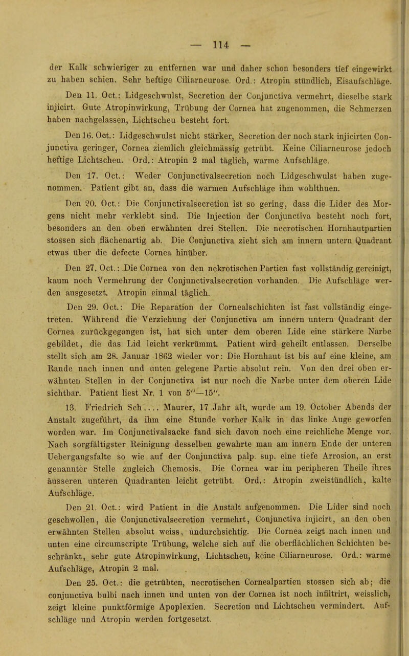 der Kalk schwieriger zu entfernen war und daher schon besonders tief eingewirkt zu haben schien. Sehr heftige Ciliarneurose. Ord.: Atropin stündlich, Eisaufschläge. Den 11. Oci: Lidgeschwulst, Secretion der Conjunctiva vermehrt, dieselbe stark injicirt. Gute Atropinwirkung, Trübung der Cornea hat zugenommen, die Schmerzen haben nachgelassen, Lichtscheu besteht fort. Denlt). Oct.: Lidgeschwulst nicht stärker, Secretion der noch stark injicirten Con- junctiva geringer, Cornea ziemlich gleichmässig getrübt. Keine Ciliarneurose jedoch heftige Lichtscheu. Ord.: Atropin 2 mal täglich, warme Aufschläge. Den 17. Oct.: Weder Conjunctivalsecretion noch Lidgeschwulst haben zuge- nommen. Patient gibt an, dass die warmen Aufschläge ihm wohlthuen. Den 20. Oct.: Die Conjunctivalsecretion ist so gering, dass die Lider des Mor- gens nicht mehr verklebt sind. Die Injection der Conjunctiva besteht noch fort, besonders an den oben erwähnten drei Stellen. Die necrotischen Hornhautpartien stossen sich flächenartig ab. Die Conjunctiva zieht sich am Innern untern Quadrant etwas über die defecte Cornea hinüber. Den 27. Oct,: Die Cornea von den nekrotischen Partien fast vollständig gereinigt, kaum noch Vermehrung der Conjunctivalsecretion vorhanden. Die Aufschläge wer- den ausgesetzt. Atropin einmal täglich. Den 29. Oct.: Die Reparation der Cornealschichtcn ist fast vollständig einge- treten. Während die Verziehung der Conjunctiva am innern untern Quadrant der Cornea zurückgegangen ist, hat sich unter dem oberen Lide eine stärkere Narbe gebildet, die das Lid leicht verkrümmt. Patient wird geheilt entlassen. Derselbe stellt sich am 28. Januar 1862 wieder vor: Die Hornhaut ist bis auf eine kleine, am Rande nach innen und unten gelegene Partie absolut rein. Von den drei oben er- wähnten Stellen in der Conjunctiva ist nur noch die Narbe unter dem oberen Lide sichtbar. Patient liest Nr. 1 von 5—15. 13. Friedrich Sch Maurer, 17 Jahr alt, wurde am 19. October Abends der Anstalt zugeführt, da ihm eine Stunde vorher Kalk in das linke Auge geworfen worden war. Im Conjunctivalsacke fand sich davon noch eine reichliche Menge vor. Nach sorgfältigster Reinigung desselben gewahrte man am innern Ende der unteren Uebergangsfalte so wie auf der Conjunctiva palp. sup. eine tiefe Arrosion, an erst genannter Stelle zugleich Chemosis. Die Cornea war im peripheren Theile ihres äusseren unteren Quadranten leicht getrübt. Ord.: Atropin zweistündlich, kalte Aufschläge. Den 21. Oct.: wird Patient in die Anstalt aufgenommen. Die Lider sind noch geschwollen, die Conjunctivalsecretion vermehrt, Conjunctiva injicirt, an den oben erwähnten Stellen absolut weiss, undurchsichtig. Die Cornea zeigt nach innen und unten eine circumscripte Trübung, welche sich auf die oberflächlichen Schichten be- schränkt, sehr gute Atropinwirkung, Lichtscheu, keine Ciliarneurose. Ord.: warme Aufschläge, Atropin 2 mal. Den 25. Oct.: die getrübten, necrotischen Cornealpartien stossen sich ab; die conjunctiva bulbi nach innen und unten von der Cornea ist noch infiltrirt, weisslich, zeigt kleine punktförmige Apoplexien. Secretion und Lichtscheu vermindert. Auf- schläge und Atropin werden fortgesetzt.