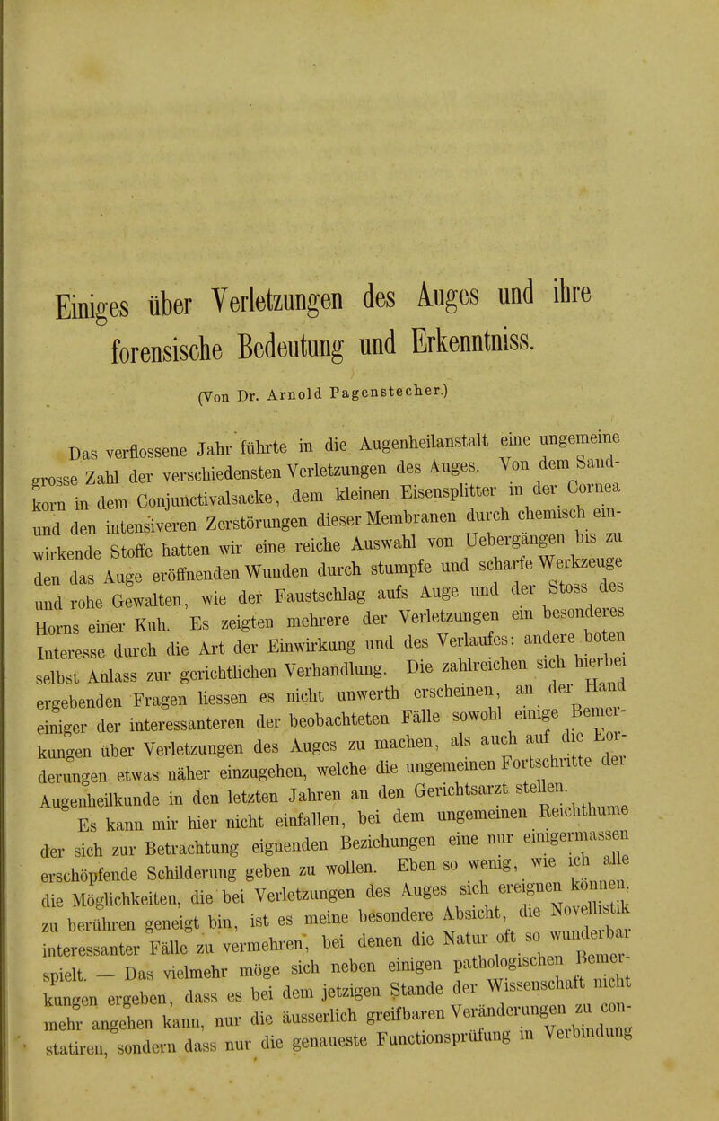 Einiges über Verletzungen des Auges und ihre forensische Bedeutung und Erkenntniss. (Von Dr. Arnold Pagenstecher.) Das verflossene Jahv'führte in die Augenheilanstalt eine ungemeine grosse Zalü der verscHiedensten Vertongen des Auges. Von dem Sand- Smin dem Conjunctivalsacke, dem kleinen Eisensphtter m der Cornea UM den intensiveren Zerstörungen dieser Membranen durch chemisch em- wkkende St«ffe hatten wir eine reiche Ausv,ahl von Uebergangen h.s zu da Auge eröffnenden Wunden durch stumpfe und scharfe Werkzeuge und Ohe Gewalten, wie der Faustschla« aufs Auge und der St«ss des Horns einer Kuh. Es zeigten mehrere der Verletzungen em besonderes InTirdurch die Art der Einwirkung und des Verlaufes: andere^boten selbst Anlass zur gericbtUchen Verhandlung. Die zahlreichen sich hierbe, ergebenden Fragen «essen es nicht unwertb ei^cheinen d«'' eiriger der interessanteren der beobachteten Fälle sowohl emige Bemer- kungen über Verletzungen des Auges zu machen, als auch ^.e Eo - derungen etwas näher einzugehen, welche die ungememen Fo tscb.itte dei Augenheilkunde in den letzten Jahren an den Gericbtsarzt «tdlen. Es kann mir hier nicht einfallen, bei dem ungememen Reichtbume der sich zur Betrachtung eignenden Beziehungen eine nur eimgermassen erschöpfende SchUderung geben zu wollen. Eben so wemg, wie ichjd e die Möglichkeiten, die bei Verletzungen des Auges «'^^^ »eignen k n .K zu berühren geneigt bin, ist es meine besondere Absicht, die No, 1 .t* interessanter Fälle zu vermehren, bei denen die Natur spielt. - Das vielmehr möge sich neben einigen P'^^rfo«'«* ,f kungen ergeben, dass es bei dem jetzigen Stande der Wissenschaft nicht mehr angehen kann, nur die äusserlich B-ifhären Verändei^gen zu ^n^ statiren, sondern dass nur die genaueste Functionsprnfung m Veibmduiig