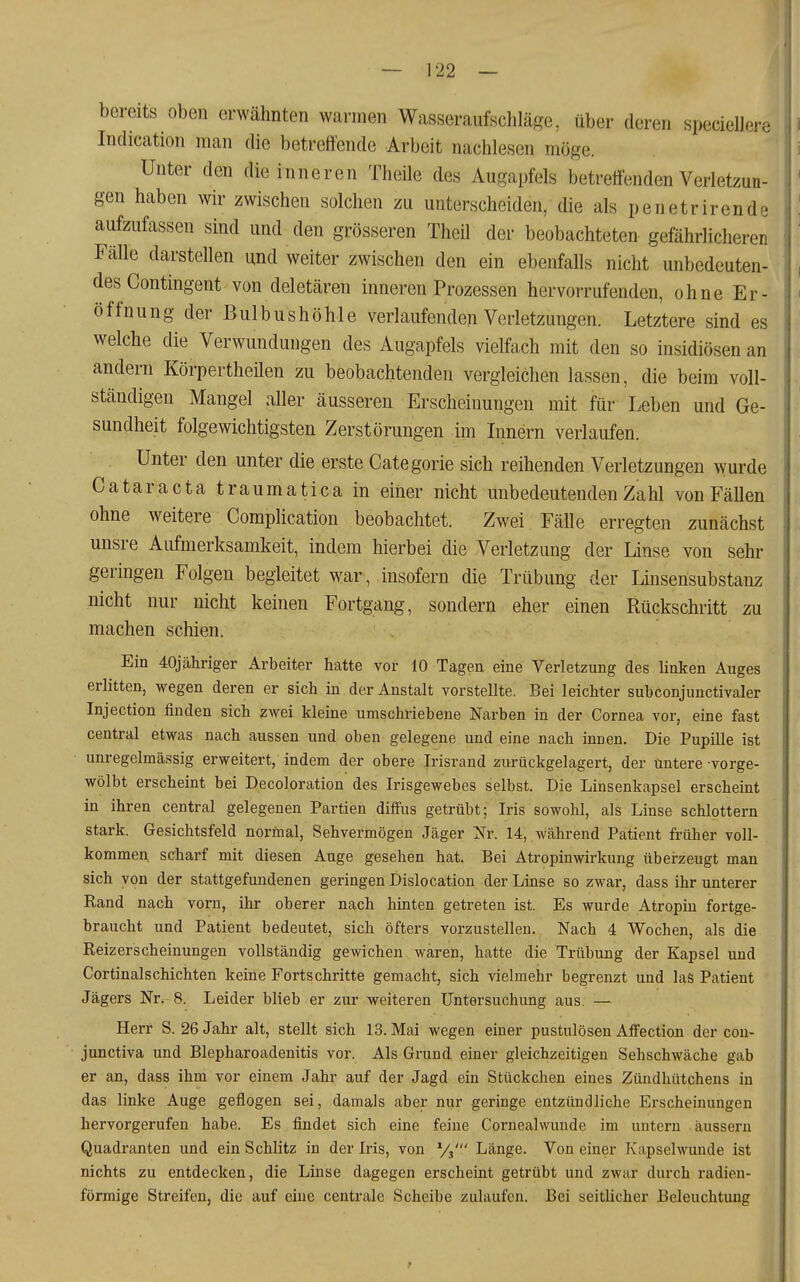 bereits oben erwähnten warmen Wasseraufschläge, über deren speciellere Indication man die betreifende Arbeit nachlesen möge. Unter den die inneren Theile des Augapfels betreffenden Verletzun- gen haben wir zwischen solchen zu unterscheiden, die als penetrirende aufzufassen sind und den grösseren Theil der beobachteten gefährlicheren FäUe darstellen und weiter zwischen den ein ebenfalls nicht unbedeuten- des Contingent von deletären inneren Prozessen hervorrufenden, ohne Er- öffnung der Bulbushöhle verlaufenden Verletzungen. Letztere sind es welche die Verwundungen des Augapfels vielfach mit den so insidiösen an andern Körpertheilen zu beobachtenden vergleichen lassen, die beim voll- ständigen Mangel aller äusseren Erscheinungen mit für Leben und Ge- sundheit folgewichtigsten Zerstörungen im Innern verlaufen. Unter den unter die erste Categorie sich reihenden Verletzungen wurde Cataracta traumatica in einer nicht unbedeutenden Zahl von Fällen ohne weitere CompHcation beobachtet. Zwei Fälle erregten zunächst unsre Aufmerksamkeit, indem hierbei die Verletzung der Linse von sehr geringen Folgen begleitet war, insofern die Trübung der Linsensubstanz nicht nur nicht keinen Fortgang, sondern eher einen Rückschritt zu machen schien. Ein 40jähriger Arbeiter hatte vor 10 Tagen eine Verletzung des linken Auges erlitten, wegen deren er sich in der Anstalt vorstellte. Bei leichter subconjunctivaler Injection finden sich zwei kleine umschriebene Narben in der Cornea vor, eine fast central etwas nach aussen und oben gelegene und eine nach innen. Die Pupille ist unregelmässig erweitert, indem der obere Irisrand zurückgelagert, der untere vorge- wölbt erscheint bei Decoloration des Irisgewebes selbst. Die Linsenkapsel erscheint in ihren central gelegenen Partien diffus getrübt; Iris sowohl, als Linse schlottern stark. Gesichtsfeld normal, Sehvermögen Jäger Nr. 14, während Patient früher voll- kommen, scharf mit diesen Auge gesehen hat. Bei Atropinwirkung übei-zeugt man sich von der stattgefundenen geringen Dislocation der Linse so zwar, dass ihr unterer Rand nach vorn, ihr oberer nach hinten getreten ist. Es wurde Atropin fortge- braucht und Patient bedeutet, sich öfters vorzustellen. Nach 4 Wochen, als die Reizerscheinungen vollständig gewichen waren, hatte die Trübung der Kapsel und Cortinalschichten keine Fortschritte gemacht, sich vielmehr begrenzt und las Patient Jägers Nr. 8. Leider blieb er zur weiteren Untersuchung aus. — Herr S. 26 Jahr alt, stellt sich 13. Mai wegen einer pustulösen Affection der con- junctiva und Blepharoadenitis vor. Als Grund einer gleichzeitigen Sehschwäche gab er an, dass ihm vor einem Jahr auf der Jagd ein Stückchen eines Zündhütchens in das linke Auge geflogen sei, damals aber nur geringe entzündliche Erscheinungen hervorgerufen habe. Es findet sich eine feine Cornealwunde im untern äussern Quadranten und ein Schlitz in der Iris, von Vs' Länge. Von einer Kapselwunde ist nichts zu entdecken, die Linse dagegen erscheint getrübt und zwar durch radien- förmige Streifen, die auf eiue centrale Scheibe zulaufen. Bei seitlicher Beleuchtung