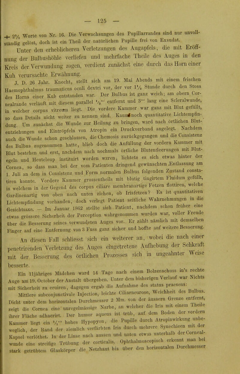 4- 2V Worte von Nr. 16. Die Verwachsungen des Pupillarrandes sind nur unvoll- ständig gelöst, doch ist ein Theil der natürlichen Pupille frei von Exsudat. Unter den erheblicheren Verletzungen des Augapfels, die mit Eröff- nung der Bulbushühle verliefen und mehrfache Theilc des Auges in den Ki-eis der Verwundung zogen, verdient zunächst eine durch das Horn einer Kuh verursachte Erwähnung. J B Jahr Knecht, stellt sich am 19. Mai Abends mit einem frischen Haemophthalmus traumt^ticus oculi dextri vor, der vor 1% Stunde durch den Stoss des Horns einer Kuh entstanden war. Der Bulbus ist ganz weich; am obern Cor- nealrande verläuft mit diesem parallel W entfernt und 3' lang eine Scleralwunde, in welcher corpus vitremn liegt. Die vordere Kammer war ganz mit Blut gefüllt, so dass Details nicht weiter zu nennen sind. Kaumlnoch quantitative Lichtempfin- dunc Um zunächst die Wunde zur Heilung zu bringen, ward nach örtlichen Blut- entziehungen und Eintröpfeln von Atropin ein Druckverband angelegt. Nachdem auch die Wunde schon geschlossen, die Chemosis zurückgegangen und die Consistenz des Bulbus zugenommen hatte, blieb doch die Anfüllung der vordem Kammer mit Blut bestehen und erst, nachdem nach nochmals örtliche Blutentleerungen mit Blut- egeln und Heuteloup instituirt worden wzren, lichtete es sich etwas hinter der Cornea so dass man bei der vom Patienten dringend gewünschten J^ntlassung am 1 Juli an dem in Consistenz und Form normalen Bulbus folgenden Zustand consta- tiren konnte Vordere Kammer grossentheils mit blutig tingirtem Fluidum gefüllt, in welchem in der Gegend des corpus ciliare membranartige Fetzen flottiren, welche Gardinenartig von oben nach unten ziehen, ob Irisfetzen? Es ist quantitativen Lichtempfindung vorhanden, doch verlegt Patient seitliche Wahrnehmungen m die Gesichtsaxe. - Im Januar 1862 stellte sich Patient, nachdem schon früher eine etwas grössere Sicherheit der Perception wahrgenommen wurden war, voller Freude über die Besserung seines verwundeten Auges vor. Er zählt nämlich mit demselben Finger auf eine Entfernung von 3 Fuss ganz sicher und hoffte auf weitere Besserung. An diesen Fall schliesst sich ein weiterer an, wobei die nach einer penetrirenden Verletzung des Auges eingetretene Aufhebung der Sehkraft mit der Besserung des örtlichen Prozesses sich in ungeahnter Weise besserte. ^ Ein lljähriges Mädchen ward 14 Tage nach einem Bolzenschuss in's rechte Auge am 19. October der Anstalt übergeben. Unter dem bisherigen Verlanf war Nichts mit Sicherheit zu eruiren, dagegen ergab die Aufnahme des Status praesens: Mittlere subconjunctivale Injection, leichte Ciliarneurose, Weichheit des Bulbus Dicht unter dem horizontalen Durchmesser 2 Mm. von der äussern Grenze entfernt, zeigt die Cornea eine' unregelmässige Narbe, an welcher die Iris mit einem Theile ihrer Fläche adhaerirt. Der humor aqueus ist trüb, auf. dem Boden der vordem Kammer liegt ein hohes Hypopyon, die Pupille durch Atropinwirkung unbe- weglich, der B,and der ziemlich verfärbten Iris dürch mehrere Synechieen mi^^der Kapsel verlöthet. In der Linse nach aussen und unten etwas unterha b dei Co ned- wunde eine streifige Trübung der corticalis. Ophthalmoscopisch erkennt man bei stark getrübtem Glaskörper die Netzhaut bis über den horizontalen Durchmesser