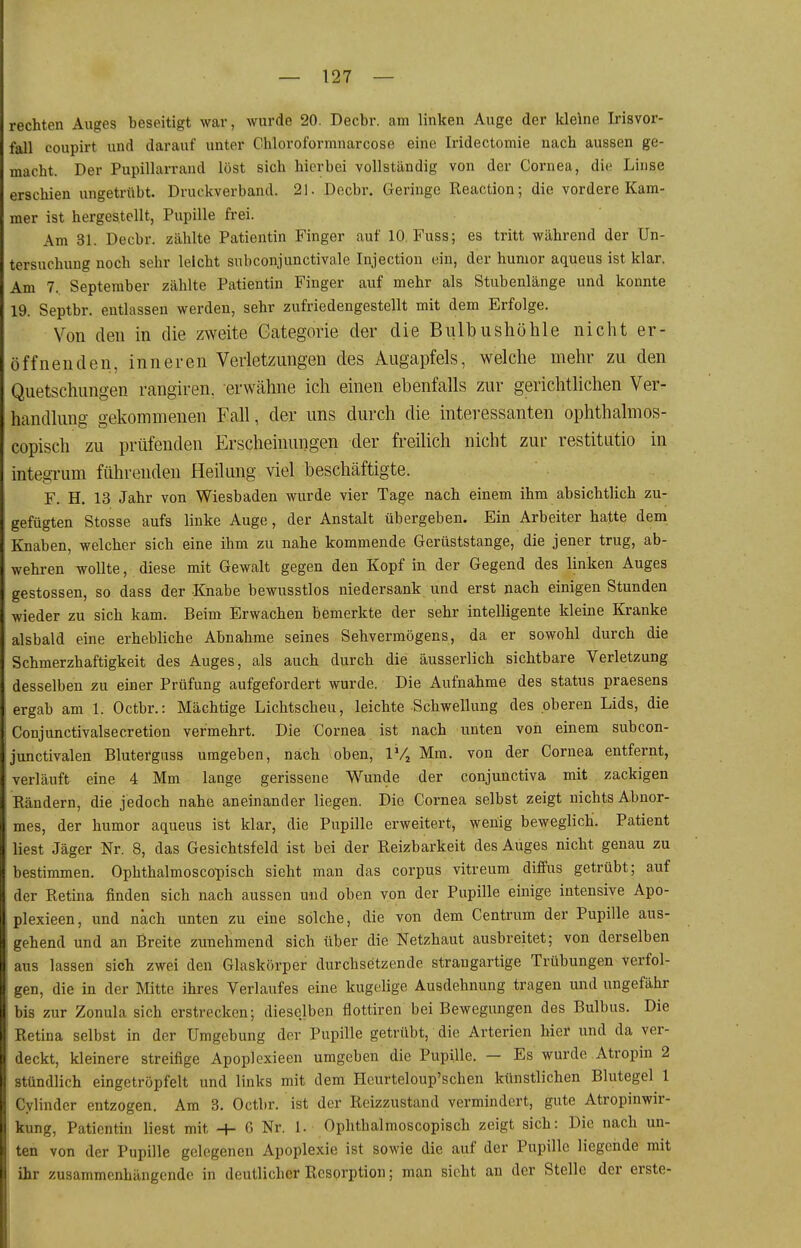 rechten Auges beseitigt war, wurde 20. Decbr. am linken Auge der kleine Irisvor- fall coupirt und darauf unter Chloroformnarcose eine Iridectomie nach aussen ge- macht. Der Pupillarrand löst sich hierbei vollständig von der Cornea, die Linse erschien ungetrübt. Druckverband. 21. Decbr. Geringo Reaction; die vordere Kam- mer ist hergestellt, Pupille frei. Am 31. Decbr. zählte Patientin Finger auf 10. Fuss; es tritt während der Un- tersuchung noch sehr leicht subconjunctivale Injection ein, der hunior aqueus ist klar. Am 7. September zählte Patientin Finger auf mehr als Stubenlänge und konnte 19. Septbr. entlassen werden, sehr zufriedengestellt mit dem Erfolge. Von den in die zweite Gategorie der die Bulbushöhle nicht er- öffnenden, inneren Verletzungen des Augapfels, welche mehr zu den Quetschungen rangiren. erwähne ich einen ebenfalls zur gerichtlichen Ver- handlung gekommenen Fall, der uns durch die interessanten ophthalmos- copisch zu prüfenden Erscheinungen der freilich nicht zur restitutio in integrum führenden Heilung viel beschäftigte. F. H, 13 Jahr von Wiesbaden wurde vier Tage nach einem ihm absichtlich zu- gefügten Stesse aufs linke Auge, der Anstalt übergeben. Ein Arbeiter hatte dem Knaben, welcher sich eine ihm zu nahe kommende Gerüststange, die jener trug, ab- wehren wollte, diese mit Gewalt gegen den Kopf in der Gegend des linken Auges gestossen, so dass der Knabe bewusstlos niedersank und erst nach einigen Stunden wieder zu sich kam. Beim Erwachen bemerkte der sehr intelligente kleine Kranke alsbald eine erhebliche Abnahme seines Sehvermögens, da er sowohl durch die Schmerzhaftigkeit des Auges, als auch durch die äusserlich sichtbare Verletzung desselben zu einer Prüfung aufgefordert wurde. Die Aufnahme des Status praesens ergab am 1. Octbr.: Mächtige Lichtscheu, leichte Schwellung des oberen Lids, die Conjunctivalsecretion vermehrt. Die Cornea ist nach unten von einem subcon- junctivalen Blutefguss umgeben, nach oben, IVj Mm. von der Cornea entfernt, verläuft eine 4 Mm lange gerissene Wunde der conjunctiva mit zackigen Rändern, die jedoch nahe aneinander liegen. Die Cornea selbst zeigt nichts Abnor- mes, der humor aqueus ist klar, die Pupille erweitert, wenig beweglich. Patient liest Jäger Nr. 8, das Gesichtsfeld ist bei der Reizbarkeit des Auges nicht genau zu bestimmen. Ophthalmoscopisch sieht man das corpus vitreum diffus getrübt; auf der Retina finden sich nach aussen und oben von der Pupille einige intensive Apo- plexieen, und nach unten zu eine solche, die von dem Centrum der Pupille aus- gehend und an Breite zunehmend sich über die Netzhaut ausbreitet; von derselben aus lassen sich zwei den Glaskörper durchsetzende strangartige Trübungen verfol- gen, die in der Mitte ihres Verlaufes eine kugelige Ausdehnung tragen und ungefähr bis zur Zonula sich erstrecken; dieselben flottiren bei Bewegungen des Bulbus. Die Retina selbst in der Umgebung der Pupille getrübt, die Arterien hier und da ver- deckt, kleinere streifige Apoploxieen umgeben die Pupille. — Es wurde Atropin 2 stündlich eingetröpfelt und links mit dem Hcurteloup'schen künstlichen Blutegel 1 Cylindor entzogen. Am 3. Octbr. ist der Reizzustand vermindert, gute Atropinwir- kung, Patientin liest mit H- G Nr. 1. Ophthalmoscopisch zeigt sich: Die nach un- ten von der Pupille gelegenen Apoplexie ist sowie die auf der Pupille liegende mit ihr zusammenhängende in deutlicher Resorption; man sieht an der Stelle der erste-