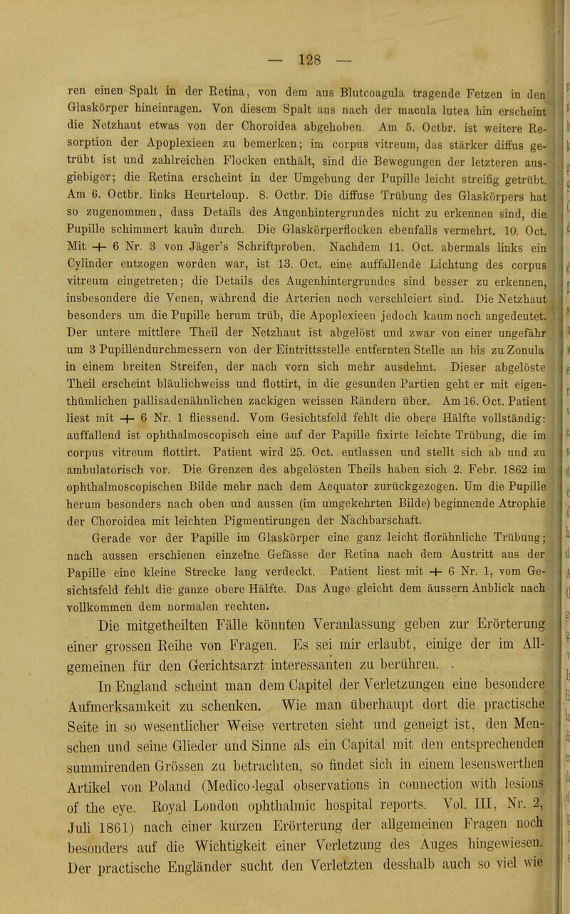 ren einen Spalt in der Ketina, von dem aus Blutcoagula tragende Fetzen in den Glaskörper hineinragen. Von diesem Spalt aus nach der macula lutea hin erscheint die Netzhaut etwas von der Choroidea abgehoben. Am 5. Octhr. ist weitere Re- sorption der Apoplexieen zu bemerken; im corpus vitreum, das stärker diffus ge- trübt ist und zahlreichen Flocken enthält, sind die Bewegungen der letzteren aus- giebiger; die Retina erscheint in der Umgebung der Pupille leicht streifig getrübt. Am 6. Octbr. links Heurteloup. 8. Octbr. Die diffuse Trübung des Glaskörpers hat so zugenommen, dass Details des Augenhintergrundes nicht zu erkennen sind, die Pupille schimmert kauin durch. Die Glaskörperflocken ebenfalls vermehrt, 10. Oct. Mit -h 6 Nr. 3 von Jäger's Schriftproben. Nachdem 11. Oct. abermals links ein Cylinder entzogen worden war, ist 13. Oct. eine auffallende Lichtung des corpus vitreum eingetreten; die Details des Augenhintergrundes sind besser zu erkennen, insbesondere die Venen, während die Arterien noch verschleiert sind. Die Netzhaut besonders um die Pupille herum trüb, die Apoplexieen jedoch kaum noch angedeutet. Der untere mittlere Theil der Netzhaut ist abgelöst und zwar von einer ungefähr um 3 Pupillendurchmessern von der Eintrittsstelle entfernten Stelle an bis zu Zonula in einem breiten Streifen, der nach vorn sich mehr ausdehnt. Dieser abgelöste Theil erscheint bläulichweiss und flottirt, in die gesunden Partien gebt er mit eigen- thümlichen pallisadenähnlichen zackigen weissen Rändern über. Am 16. Oct. Patient liest mit + 6 Nr. 1 fliessend. Vom Gesichtsfeld fehlt die obere Hälfte vollständig: auffallend ist ophthalmoscopisch eine auf der Papille fixirte leichte Trübung, die im corpus vitreum flottirt. Patient wird 25. Oct. entlassen und stellt sich ab und zu ambulatorisch vor. Die Grenzen des abgelösten Theils haben sich 2. Febr. 1862 im ophthalmoscopischen Bilde mehr nach dem Aequator zurückgezogen. Um die Pupille herum besonders nach oben und aussen (im umgekehrten Bilde) beginnende Atrophie der Choroidea mit leichten Pigmentirungen der Nachbarschaft. Gerade vor der Papille im Glaskörper eine ganz leicht florähnliche Trübung; nach aussen erschienen einzelne Gefässe der Retina nach dem Austritt aus der Papille eine kleine Strecke lang verdeckt. Patient liest mit + 6 Nr. 1, vom Ge- sichtsfeld fehlt die ganze obere Hälfte. Das Auge gleicht dem äussern Anblick nach vollkommen dem normalen rechten. Die mitgetheilten Fälle könnten Veranlassung geben zur Erörterung einer grossen Reihe von Fragen. Es sei mir erlaubt, einige der im All- gemeinen für den Gerichtsarzt interessanten zu berühren. . In England scheint man dem Capitel der Verletzungen eine besondere Aufmerksamkeit zu schenken. Wie man überhaupt dort die practische Seite in so wesentlicher Weise vertreten sieht und geneigt ist, den Men- schen und seine Glieder und Sinne als ein Capital mit den entsprechenden summirenden Grössen zu betrachten, so findet sich in einem lesenswerthen Artikel von Poland (Medico-legal observations in connection with lesious of the eye. Royal London Ophthalmie hospital reports. Vol. III, Nr. 2, Juh 1861) nach einer kurzen Erörterung der allgemeinen Fragen noch besonders auf die Wichtigkeit einer Verletzung des Auges hingewiesen. Der practische Engländer sucht den Verletzten desshalb auch so viel wie