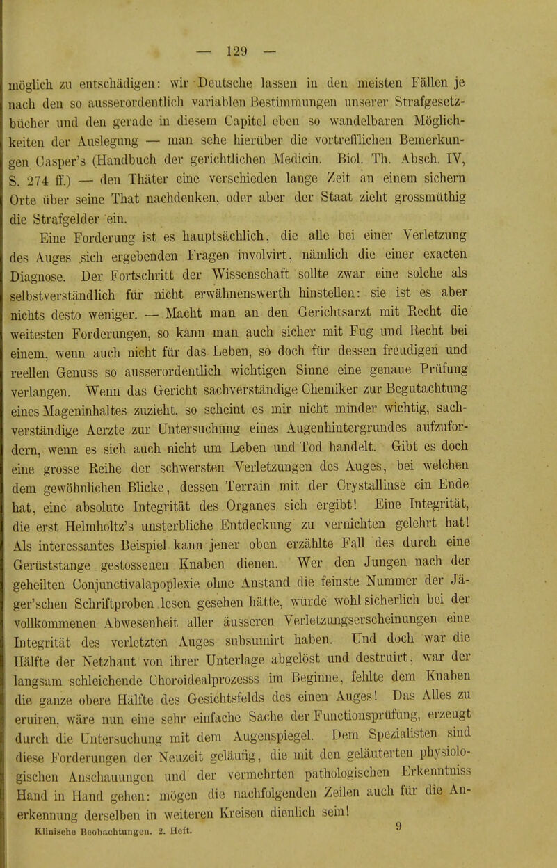 möglich zu entschädigen: wir Deutsche lassen in den meisten Fällen je nach den so ausserordentlich variablen Bestimmungen unserer Strafgesetz- bücher und den gerade in diesem Capitel eben so wandelbaren Möglich- keiten der Auslegung — man sehe hierüber die vortreftlichen Bemerkun- gen Casper's (Handbuch der gerichtlichen Medicin. Biol. Th. Absch. IV, S, 274 ff.) — den Thäter eme verschieden lange Zeit an einem sichern Orte über seine That nachdenken, oder aber der Staat zieht grossmüthig die Strafgelder ein. Eine Forderung ist es hauptsächlich, die alle bei einer Verletzung des Auges sich ergebenden Fragen involvirt, nämlich die einer exacten Diagnose. Der Fortschritt der Wissenschaft sollte zwar eine solche als selbstverständlich für nicht erwähnenswerth hinstellen: sie ist es aber nichts desto weniger. —- Macht man an den Gerichtsarzt mit Recht die weitesten Forderungen, so kann man auch sicher mit Fug und Recht bei einem, wenn auch nicht für das Leben, so doch für dessen freudigen und reellen Genuss so ausserordentUch wichtigen Sinne eine genaue Prüfung verlangen. Wenn das Gericht sachverständige Chemiker zur Begutachtung eines Mageninhaltes zuzieht, so scheint es mir nicht minder wichtig, sach- verständige Aerzte zur Untersuchung eines Augenhintergrundes aufzufor- dern, weim es sich auch nicht um Leben und Tod handelt. Gibt es doch eine grosse Reihe der schwersten Verletzungen des Auges, bei welchen dem gewöhnhchen Blicke, dessen Terrain mit der Crystallinse ein Ende hat, eine absolute Integrität des.Organes sich ergibt! Eine Integrität, die erst Helmholtz's unsterbliche Entdeckung zu vernichten gelehrt hat! Als interessantes Beispiel kann jener oben erzählte Fall des durch eine Gerüststange gestossenen Knaben dienen. Wer den Jungen nach der geheilten Conjunctivalapoplexie ohne Anstand die feinste Nummer der Jä- ger'schen Schriftproben lesen gesehen hätte, würde wohl sicherhch bei der vollkommenen Abwesenheit aller äusseren Verletzungserscheinungen eine Integrität des verletzten Auges subsumirt haben. Und doch war die Hälfte der Netzhaut von ihrer Unterlage abgelöst und destruirt, war der langsam schleichende Choroidealprozesss im Beginne, fehlte dem Knaben die ganze obere Hälfte des Gesichtsfelds des einen Auges! Das Alles zu eruiren, wäre nun eine sehr einfache Sache der Functionsprüfung, erzeugt durch die Untersuchung mit dem Augenspiegel. Dem Speziahsten sind diese Forderungen der Neuzeit geläufig, die mit den geläuterten physiolo- gischen Anschauungen und der vermehrten pathologischen Erkenntniss Hand in Hand gehen: mögen die nachfolgenden Zeilen auch für die An- erkennung derselben in weiteren Kreisen dienlich sein! Klinische Beobachtungen. 2. lieft.