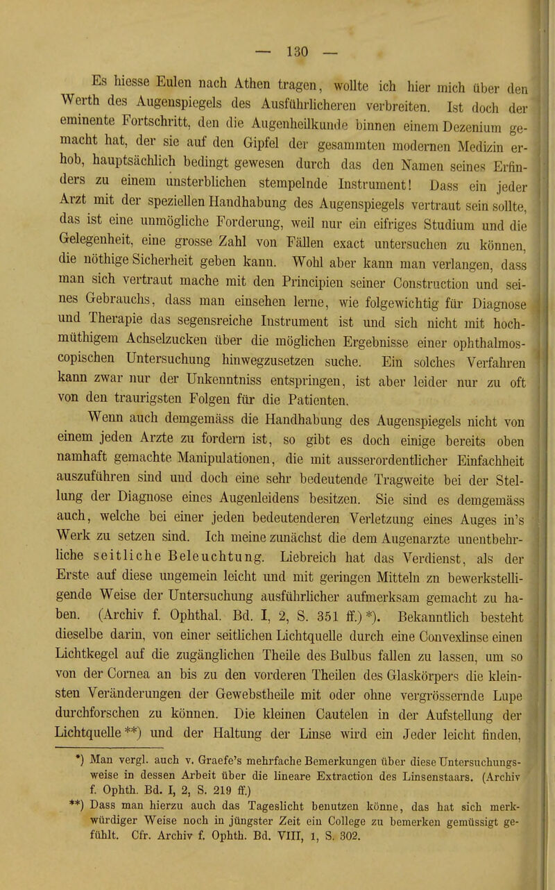 Es hiesse Eulen nach Athen tragen, woUte ich hier mich über dei. Werth des Augenspiegels des Ausführlicheren verbreiten. Ist doch der eminente Fortschritt, den die Augenheilkunde binnen einem Dezenium ge- macht hat, der sie auf den Gipfel der gesammten modernen Medizin er- hob, hauptsächlich bedingt gewesen durch das den Namen seines Erfin- ders zu einem unsterblichen stempelnde Instrument! Dass ein jeder Arzt mit der speziellen Handhabung des Augenspiegels vertraut sein sollte, das ist eine unmögliche Forderung, weil nur ein eifriges Studium und die Gelegenheit, eine grosse Zahl von FäUen exact untersuchen zu können, die nöthige Sicherheit geben kann. Wohl aber kann man verlangen, dass man sich vertraut mache mit den Principien seiner Construction und sei- nes Gebrauchs, dass man einsehen lerne, wie folgewichtig für Diagnose und Therapie das segensreiche Instrument ist und sich nicht mit hoch- müthige.m Achselzucken über die möghchen Ergebnisse einer ophthalmos- copischen Untersuchung hinwegzusetzen suche. Ein solches Verfahren kann zwar nur der Unkenntniss entspringen, ist aber leider nur zu oft von den traurigsten Folgen für die Patienten. Wenn auch demgemäss die Handhabung des Augenspiegels nicht von einem jeden Arzte zu fordern ist, so gibt es doch einige bereits oben namhaft gemachte Manipulationen, die mit ausserordentücher Einfachheit auszuführen sind und doch eine sehr bedeutende Tragweite bei der Stel- lung der Diagnose eines Augenleidens besitzen. Sie sind es demgemäss auch, welche bei einer jeden bedeutenderen Verletzung eines Auges in's Werk zu setzen sind. Ich meine zunächst die dem Augenarzte unentbehr- liche seitliche Beleuchtung. Liebreich hat das Verdienst, als der Erste auf diese ungemein leicht und mit geringen Mitteln zn bewerkstelli- gende Weise der Untersuchung ausführlicher aufmerksam gemacht zu ha- ben. (Archiv f. Ophthal. Bd. I, 2, S. 351 ff.)*). Bekanntlich besteht dieselbe darin, von einer seitlichen Lichtquelle durch eine Convexhnse emeii Lichtkegel auf die zugänglichen Theile des Bulbus fallen zu lassen, um so von der Cornea an bis zu den vorderen Theilen des Glaskörpers die klein- sten Veränderungen der Gewebstheile mit oder ohne vergrössernde Lupe durchforschen zu können. Die kleinen Cautelen in der Aufstellung der Lichtquelle **) und der Haltung der Lmse wird ein Jeder leicht finden, •) Man vergl. auch v. Graefe's mehrfache Bemerkungen über diese Untersuchungs- ^1 weise in dessen Arbeit über die lineare Extraction des Linsenstaars. (Archiv f. Ophth. Bd. I, 2, S. 219 ff.) **) Dass man hierzu auch das Tageslicht benutzen könne, das hat sich merk- würdiger Weise noch in jüngster Zeit ein College zu bemei-ken gemüssigt ge- fühlt. Cfr. Archiv f. Ophth. Bd. VITT, 1, S. 302. ■1