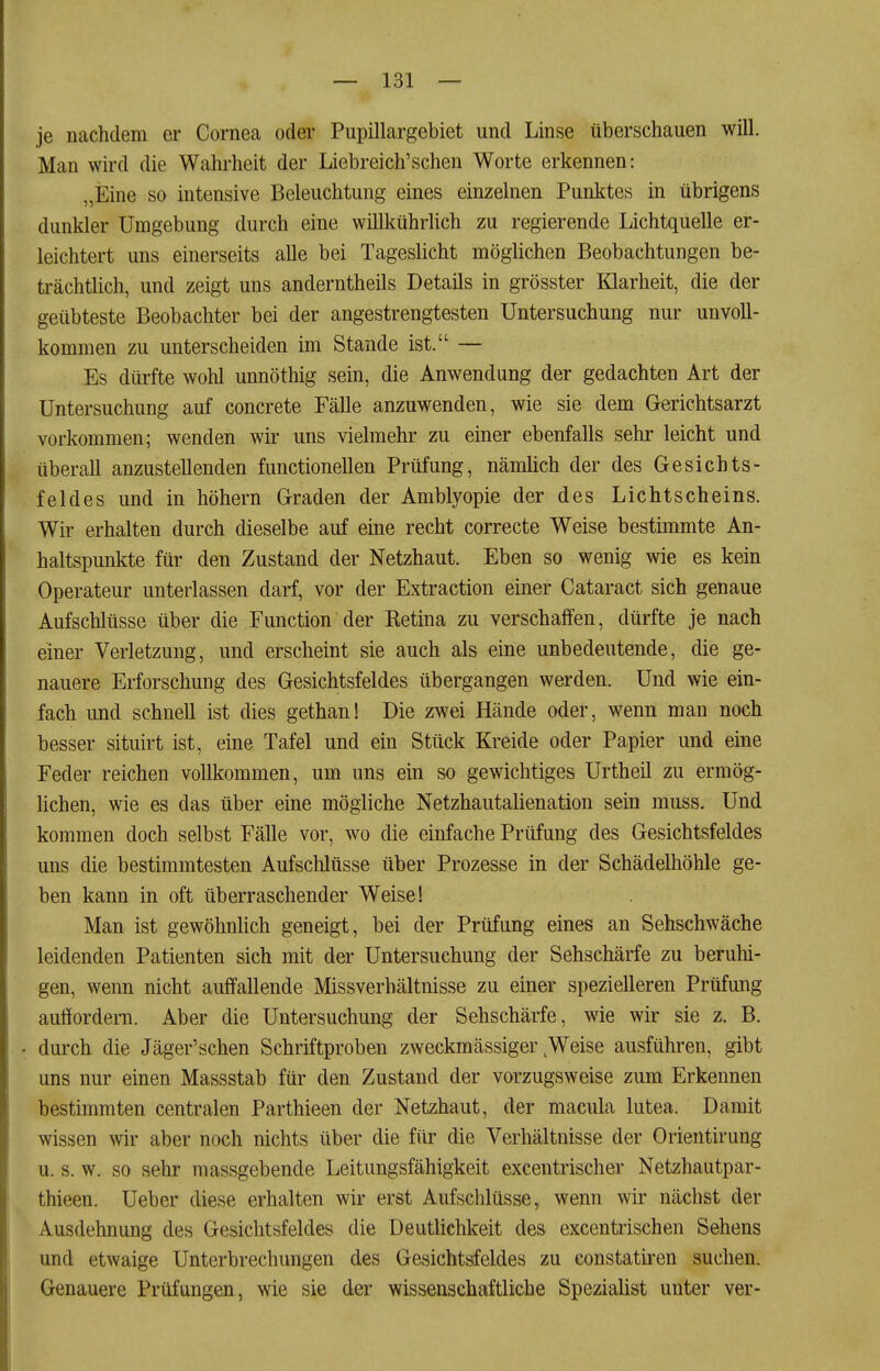 je nachdem er Cornea oder Pupillargebiet und Linse überschauen will. Man wird die Wahrheit der Liebreich'schen Worte erkennen: „Eine so intensive Beleuchtung eines einzelnen Punktes in übrigens dunkler Umgebung durch eine willkührlich zu regierende Lichtquelle er- leichtert uns einerseits alle bei Tageslicht möglichen Beobachtungen be- trächtlich, und zeigt uns anderntheils Details in grösster Klarheit, die der geübteste Beobachter bei der angestrengtesten Untersuchung nur unvoll- kommen zu unterscheiden im Stande ist. — Es dürfte wohl unnöthig sein, die Anwendung der gedachten Art der Untersuchung auf concrete Fälle anzuwenden, wie sie dem Gerichtsarzt vorkommen; wenden wir uns vielmehr zu einer ebenfalls sehr leicht und überall anzustellenden functionellen Prüfung, nämlich der des Gesichts- feldes und in höhern Graden der Amblyopie der des Lichtscheins. Wir erhalten durch dieselbe auf eine recht correcte Weise bestimmte An- haltspunkte für den Zustand der Netzhaut. Eben so wenig wie es kein Operateur unterlassen darf, vor der Extraction einer Cataract sich genaue Aufschlüsse über die Function der Ketina zu verschaffen, dürfte je nach einer Verletzung, und erscheint sie auch als eine unbedeutende, die ge- nauere Erforschung des Gesichtsfeldes übergangen werden. Und wie ein- fach und schnell ist dies gethan! Die zwei Hände oder, wenn mau noch besser situirt ist, eine Tafel und ein Stück Kreide oder Papier und eine Feder reichen vollkommen, um uns ein so gewichtiges Urtheü zu ermög- lichen, wie es das über eine mögliche Netzhautalienation sein muss. Und kommen doch selbst Fälle vor, wo die einfache Prüfung des Gesichtsfeldes uns die bestimmtesten Aufschlüsse über Prozesse in der Schädelhöhle ge- ben kann in oft überraschender Weise! Man ist gewöhnlich geneigt, bei der Prüfung eines an Sehschwäche leidenden Patienten sich mit der Untersuchung der Sehschärfe zu berulii- gen, wenn nicht auffallende Missverhältnisse zu einer spezielleren Prüfung auffordeiTi. Aber die Untersuchung der Sehschärfe, wie wir sie z. B. . durch die Jäger'sehen Schriftproben zweckmässiger ^Weise ausführen, gibt uns nur einen Massstab für den Zustand der vorzugsweise zum Erkennen bestimmten centralen Parthieen der Netzhaut, der macula lutea. Damit wissen wir aber noch nichts über die für die Verhältnisse der Orientirung u. s. w. so sehr massgebende Leitungsfähigkeit excentrischer Netzhautpar- thieen. Ueber diese erhalten wir erst Aufschlüsse, wenn wir nächst der Ausdehnung des Gesichtsfeldes die Deutlichkeit des excentrischen Sehens und etwaige Unterbrechungen des Gesichtsfeldes zu constatiren suchen. Genauere Prüfungen, wie sie der wissenschaftliche Spezialist unter ver-