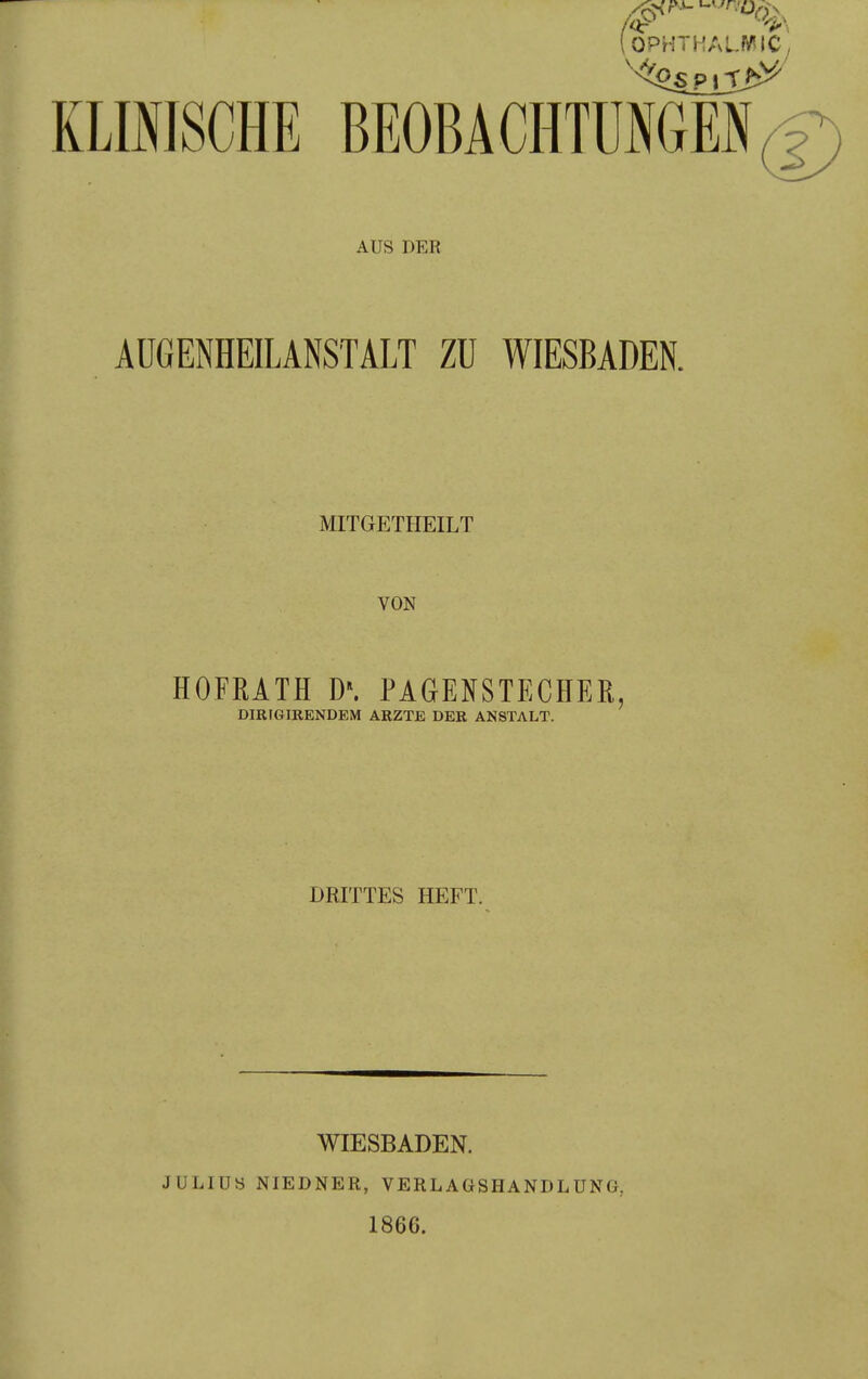OPHTHALWIC, KLIfflSCHE BEOBACHTÜNGEN(D AUS DER AUGENHEILANSTÄLT ZU WIESBADEN. MITGETHEILT VON HOFRATH D\ PAGENSTECHER, DIRIGIKENDEM ARZTE DER ANSTALT. DRITTES HEFT. JULIUS WIESBADEN. NIEDNER, VERLAGSHANDLUNG, 1866.