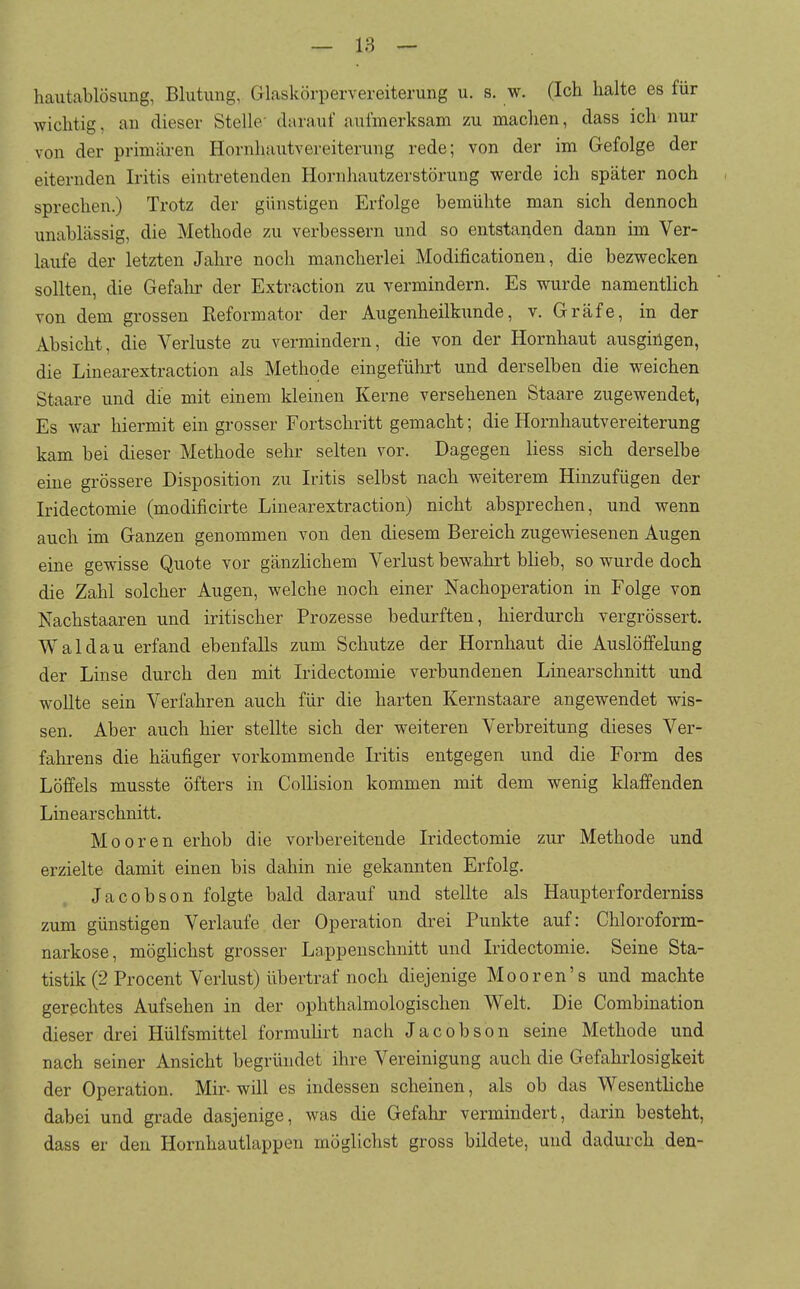 hautablösung, Blutung, Glaskörpervereiterung u. s. w. (Ich halte es für wichtig, an dieser Stelle' darauf aulmerksam zu machen, dass ich nur von der primären Hornhautvereiterung rede; von der im Gefolge der eiternden Iritis eintretenden Hornhautzerstörung werde ich später noch sprechen.) Trotz der günstigen Erfolge bemühte man sich dennoch unablässig, die Methode zu verbessern und so entstanden dann im Ver- laufe der letzten Jahre noch mancherlei Modificationen, die bezwecken sollten, die Gefalir der Extraction zu vermindern. Es wurde namentlich von dem grossen Reformator der Augenheilkunde, v. Gräfe, in der Absicht, die Verluste zu vermindern, die von der Hornhaut ausgingen, die Linearextraction als Methode eingeführt und derselben die weichen Staare und die mit einem kleinen Kerne versehenen Staare zugewendet, Es war hiermit ein grosser Fortschritt gemacht; die Hornhautvereiterung kam bei dieser Methode sehr selten vor. Dagegen liess sich derselbe eine grössere Disposition zu Iritis selbst nach weiterem Hinzufügen der Iridectomie (modificirte Linearextraction) nicht absprechen, und wenn auch im Ganzen genommen von den diesem Bereich zugewiesenen Augen eine gewisse Quote vor gänzlichem Verlust bewahrt bheb, so wurde doch die Zahl solcher Augen, welche noch einer Nachoperation in Folge von Nachstaaren und iritischer Prozesse bedurften, hierdurch vergrössert, Waldau erfand ebenfalls zum Schutze der Hornhaut die Auslöffelung der Linse durch den mit Iridectomie verbundenen Linearschnitt und w^oUte sein Verfahren auch für die harten Kernstaare angewendet wis- sen. Aber auch hier stellte sich der weiteren Verbreitung dieses Ver- fahi-ens die häufiger vorkommende Iritis entgegen und die Form des Löffels musste öfters in Collision kommen mit dem wenig klaffenden Linears chnitt. Mooren erhob die vorbereitende Iridectomie zur Methode und erzielte damit einen bis dahin nie gekannten Erfolg. Jacobson folgte bald darauf und stellte als Haupterforderniss zum günstigen Verlaufe der Operation drei Punkte auf: Chloroform- narkose, möghchst grosser La.ppeuschnitt und Iridectomie. Seine Sta- tistik (2 Procent Verlust) übertraf noch diejenige Mooren's und machte gerechtes Aufsehen in der ophthalmologischen Welt. Die Combination dieser drei Hülfsmittel formuürt nach Jacobson seine Methode und nach seiner Ansicht begründet ihre Vereinigung auch die Gefahrlosigkeit der Operation. Mir- will es indessen scheinen, als ob das Wesentliche dabei und grade dasjenige, was die Gefahr vermindert, darin besteht, dass er den Hornhautlappen möglichst gross bildete, und dadurch den-