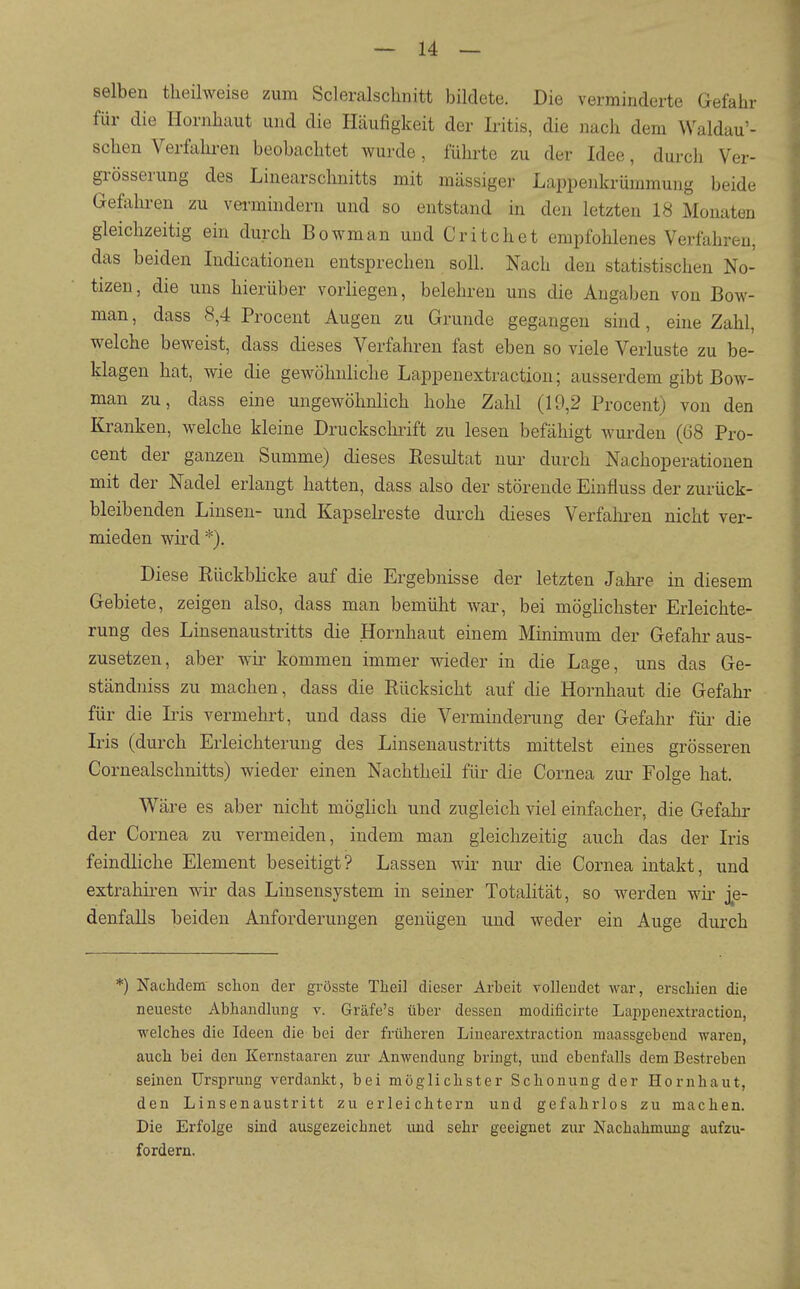 selben tlieilweise zum Scleralschnitt bildete. Die verminderte Gefahr für die Hornhaut und die Häufigkeit der Iritis, die nach dem Waldau'- schen Verfahi-en beobachtet wurde, führte zu der Idee, durcli Ver- grösserung des Linearschnitts mit mässigei- Lappenkrümmung beide Gefalu-en zu vei-mindern und so entstand in den letzten 18 Monaten gleichzeitig ein durch Bowman und Critchet empfohlenes Verfahren, das beiden Indicationeu entsprechen soll. Nach den statistischen No- tizen, die uns hierüber vorliegen, belehren uns die Angaben von Bow- man , dass 8,4 Procent Augen zu Grunde gegangen sind, eine Zahl, welche beweist, dass dieses Verfahren fast eben so viele Verluste zu be- klagen hat, wie die gewöhnliche Lappenextraction; ausserdem gibt Bow- man zu, dass eine ungewöhnlich hohe Zahl (19,2 Procent) von den Kranken, welche kleine Druckschrift zu lesen befähigt wurden (68 Pro- cent der ganzen Summe) dieses Resultat nur durch Nachoperationen mit der Nadel erlangt hatten, dass also der störende Einfluss der zurück- bleibenden Linsen- und Kapselreste durch dieses Verfahi-en nicht ver- mieden wird *). Diese Rückblicke auf die Ergebnisse der letzten Jahre in diesem Gebiete, zeigen also, dass man bemüht war, bei mögHchster Erleichte- rung des Liusenaustritts die Hornhaut einem Minimum der Gefahr aus- zusetzen, aber wir- kommen immer wieder in die Lage, uns das Ge- ständniss zu machen, dass die Rücksicht auf die Hornhaut die Gefahr für die Iris vermehrt, und dass die Verminderung der Gefahr für die Iris (durch Erleichterung des Linsenaustritts mittelst eines grösseren Cornealschnitts) wieder einen Nachtheil für die Cornea zur Folge hat. Wäre es aber nicht möglich und zugleich viel einfacher, die Gefahr der Cornea zu vermeiden, indem man gleichzeitig auch das der Iris feindliche Element beseitigt? Lassen wir nur die Cornea intakt, und extrahiren wir das Linsensystem in seiner Totalität, so werden wk je- denfalls beiden Anforderungen genügen und weder ein Auge durch *) NacMem schon der grösste Theil dieser Arbeit yollendet war, erschien die neueste Abhandhing v. Gräfe's über dessen modificirte Lappenextraction, welches die Ideen die bei der früheren Linearextraction maassgebeud waren, auch bei den Kernstaaren zur Anwendung bringt, und ebenfalls dem Bestreben seinen Ursprung verdankt, bei möglichster Schonung der Hornhaut, den Linsenaustritt zu erlei chtern und gefahrlos zu machen. Die Erfolge sind ausgezeichnet und sehr geeignet zur Nachahmung aufzu- fordern.