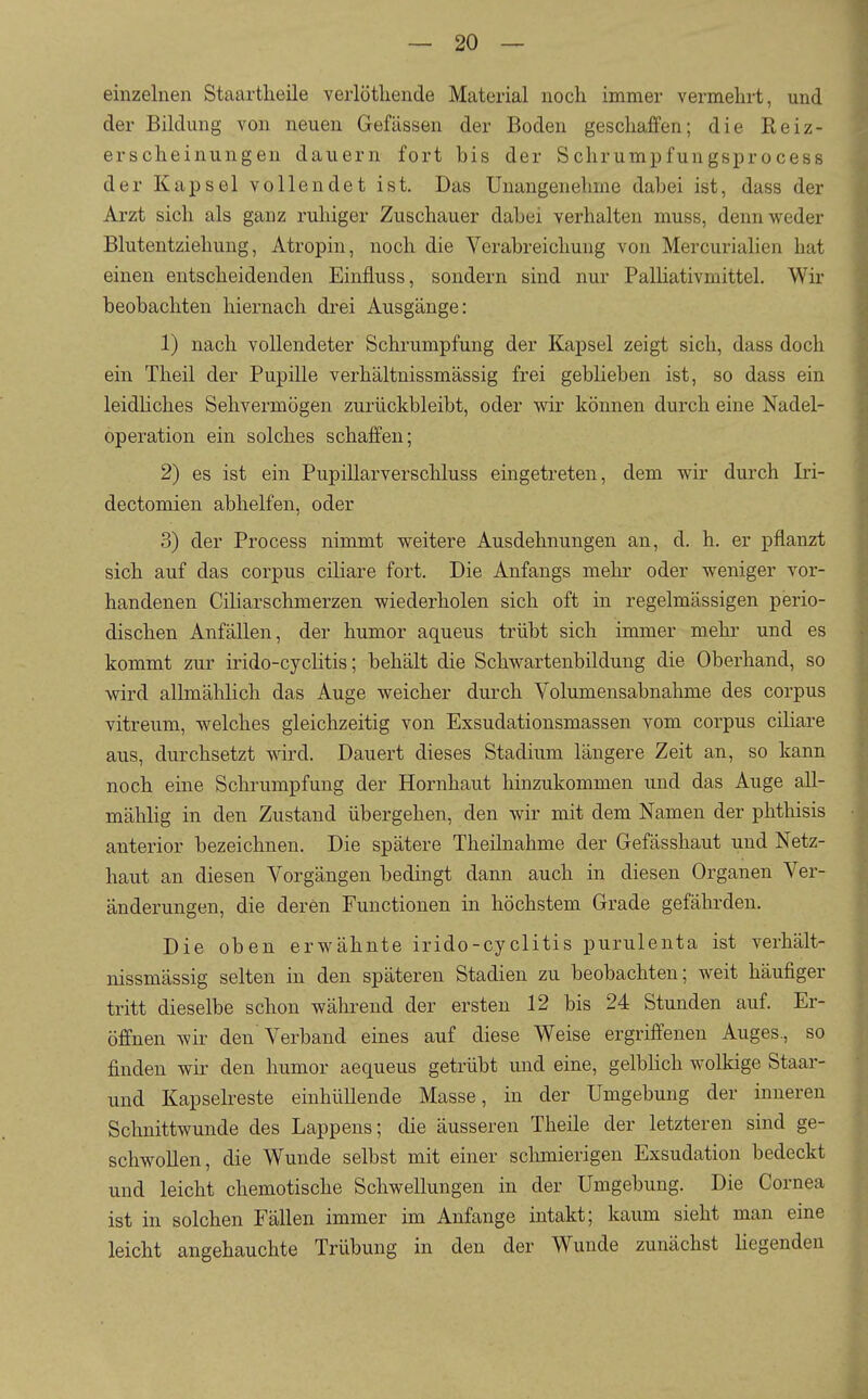 einzelnen Staartheile verlötliende Material noch immer vermehrt, und der Bildung von neuen Gefässen der Boden geschaffen; die Reiz- erscheinungen dauern fort bis der Schrumpfungsprocess der Kapsel vollendet ist. Das Unangenehme dabei ist, dass der Arzt sich als ganz ruhiger Zuschauer dabei verhalten muss, denn weder Blutentziehung, Atropin, noch die Verabreichung von Mercurialien hat einen entscheidenden Einfluss, sondern sind nur PalHativmittel. Wir beobachten hiernach drei Ausgänge: 1) nach vollendeter Schrumpfung der Kapsel zeigt sich, dass doch ein Theil der Pupille verhältnissmässig frei geblieben ist, so dass ein leidHches Sehvermögen zurückbleibt, oder wir können durch eine Nadel- operation ein solches schaffen; 2) es ist ein Pupillarverschluss eingetreten, dem wir durch Iri- dectomien abhelfen, oder 3) der Process nimmt weitere Ausdehnungen an, d. h. er pflanzt sich auf das corpus ciliare fort. Die Anfangs mehr oder weniger vor- handenen CiHarschmerzen wiederholen sich oft in regelmässigen perio- dischen Anfällen, der humor aqueus trübt sich immer mehr und es kommt zur irido-cyclitis; behält die Schwartenbildung die Oberhand, so wird allmählich das Auge weicher durch Volumensabnahme des corpus vitreum, welches gleichzeitig von Exsudationsmassen vom corpus ciHare aus, durchsetzt wird. Dauert dieses Stadium längere Zeit an, so kann noch eine Schrumpfung der Hornhaut hinzukommen und das Auge all- mählig in den Zustand übergehen, den wii' mit dem Namen der phthisis anterior bezeichnen. Die spätere Theilnahme der Gefässhaut und Netz- haut an diesen Vorgängen bedingt dann auch in diesen Organen Ver- änderungen, die deren Functionen in höchstem Grade gefährden. Die oben erwähnte irido-cyclitis purulenta ist verhält- nissmässig selten in den späteren Stadien zu beobachten; weit häufiger tritt dieselbe schon während der ersten 12 bis 24 Stunden auf. Er- öffnen wir- den Verband eines auf diese Weise ergriffenen Auges., so finden wir den humor aequeus getrübt und eine, gelblich wolkige Staar- und Kapselreste einhüllende Masse, in der Umgebung der inneren Schnittwunde des Lappens; die äusseren Theile der letzteren sind ge- schwollen, die Wunde selbst mit einer schmierigen Exsudation bedeckt und leicht chemotische Schwellungen in der Umgebung. Die Cornea ist in solchen Fällen immer im Anfange intakt; kaum sieht man eine leicht angehauchte Trübung in den der Wunde zunächst Hegenden