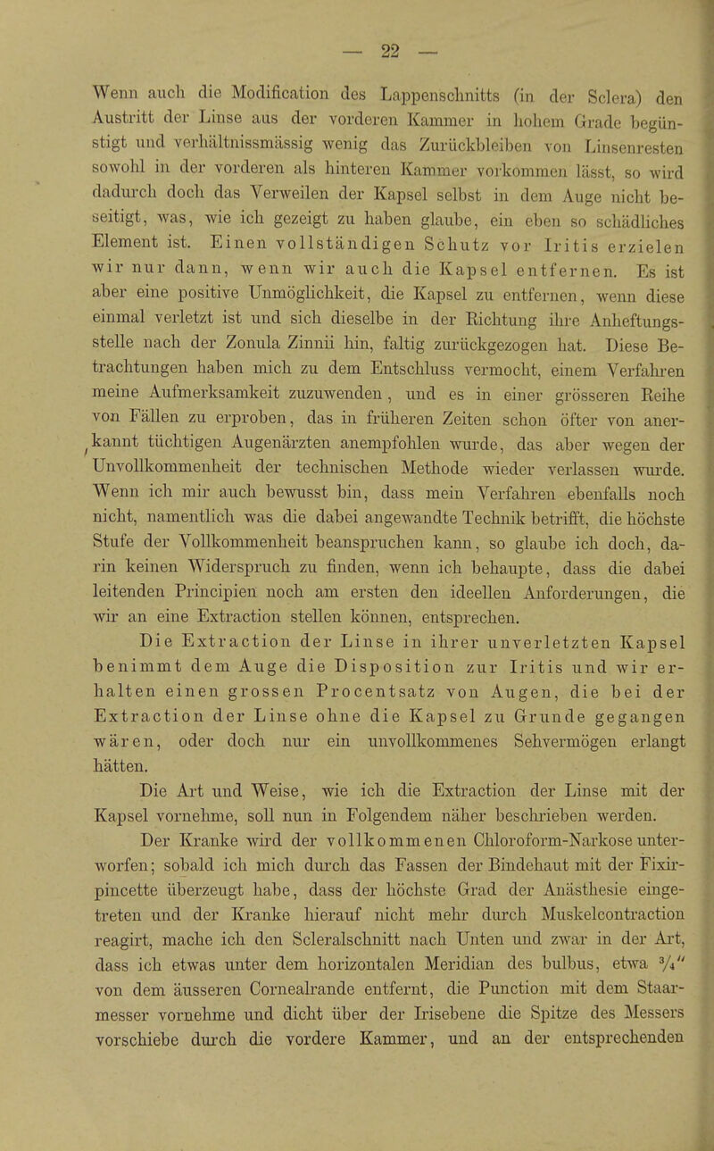 99 — — Wenn auch die Modification des Lappensclmitts (in der Sclera) den Austritt der Linse aus der vorderen Kammer in hohem Grade begün- stigt und verhältnissmässig wenig das Zurückbleiben von Linsenresten sowohl in der vorderen als hinteren Kammer vorkommen lässt, so wird dadurch doch das Verweilen der Kapsel selbst in dem Auge nicht be- seitigt, was, wie ich gezeigt zu haben glaube, ein eben so schädhches Element ist. Einen vollständigen Schutz vor Iritis erzielen wir nur dann, wenn wir auch die Kapsel entfernen. Es ist aber eine positive Unmöglichkeit, die Kapsel zu entfernen, wenn diese einmal verletzt ist und sich dieselbe in der Richtung ihre Anheftungs- stelle nach der Zonula Zinnii hin, faltig zurückgezogen hat. Diese Be- trachtungen haben mich zu dem Entschluss vermocht, einem Verfahi-en meine Aufmerksamkeit zuzuwenden, und es in einer grösseren Eeihe von Fällen zu erproben, das in früheren Zeiten schon öfter von aner- ^kannt tüchtigen Augenärzten anempfohlen wurde, das aber wegen der Unvollkommenheit der technischen Methode wieder verlassen wui'de. Wenn ich mir auch bewusst bin, dass mein Verfahren ebenfalls noch nicht, namentlich was die dabei angewandte Technik betrifft, die höchste Stufe der Vollkommenheit beanspruchen kann, so glaube ich doch, da- rin keinen Widerspruch zu finden, wenn ich behaupte, dass die dabei leitenden Principien noch am ersten den ideellen Anforderungen, die wir an eine Extraction stellen können, entsprechen. Die Extraction der Linse in ihrer unverletzten Kapsel benimmt dem Auge die Disposition zur Iritis und wir er- halten einen grossen Procentsatz von Augen, die bei der Extraction der Linse ohne die Kapsel zu Grunde gegangen wären, oder doch nur ein unvollkommenes Sehvermögen erlangt hätten. Die Art und Weise, wie ich die Extraction der Linse mit der Kapsel vornehme, soll nun in Folgendem näher beschrieben werden. Der Kranke wii'd der vollkommenen Chloroform-Narkose unter- worfen ; sobald ich mich durch das Fassen der Bindehaut mit der Fixir- pincette überzeugt habe, dass der höchste Grad der Anästhesie einge- treten und der Kranke hierauf nicht mehr durch Muskelcontractiou reagirt, mache ich den Scleralschnitt nach Unten und zwar in der Art, dass ich etwas unter dem horizontalen Meridian des bulbus, etwa ^J^ von dem äusseren Cornealrande entfernt, die Function mit dem Staar- messer vornehme und dicht über der Irisebene die Spitze des Messers vorschiebe dui-ch die vordere Kammer, und an der entsprechenden