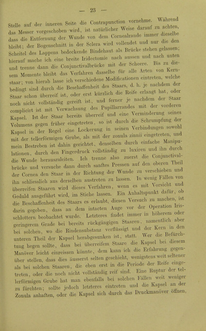 stelle auf der inneren Seite die Contr.punct.oa vornetoe Wataend das Messer vorgeschoben .ird, ist natürlicher Weise darauf .u achten d s d e Entfelng der Wunde von den> Cornealrande ,mmer d.esdhe h l der Bogensdmitt in der Solera wird vollendet und nur die den Scl eM des Lappens bedeckende Bindehaut als Brücke stehen gelass n, ■ ::^.ache ia eine breite Ir-idecton^ie nach aussen und nach unt^ „nd trenne dann die Conjunctivalhrücke mrt der Scheere B.s zu d em Momente bleibt das Verfahren dasselbe für alle Arten von K - s l - von hierab lasse ich verschiedene Modificat.onen erntreten welche Ät sld durch die Beschaffenheit des Staars, d. h. je nachdem der St^ schon überreif ist. oder erst kürzUch d>e Reife erlangt bat oder nicht vollständig gereift rst, und ferner je nachdem der Staa mpl cirt ist mit Verwachsung des Pupillarrandes m.t der vorderen KapS Ist der Staar bereits überreif und eine Vermmderung semes vlmens gegen früher eingetreten, so ist durch die Schrumpfung der Kapsd in der Regel eine Lockerung in seinen Verhmdungen sowohl ^fd r teUertörmigen G™be, als mit der zonula .innh e.ngetreten .md mein Bestreben ist dahin genchtet, denselben dm-ch - «^rc^ lationen, durch den Fingerdruck voUständig zu luxu-en und ihn dmch die Wu^de herauszuleiten. Ich trenne also zuerst d.e Conjunctivae brücke und versuche dann durch sanftes Pressen auf den oberen Theil der Cornea den Staar in der Richtung der Wunde zu verschieben und ihn schliesslich aus derselben austreten zu lassen. In wenig Fallen von überreifen Staaren wird dieses Verfahren, wenn es mit Vorsicht und Gediüd ausgefühi-t wird, im Stiche lassen. Ein Anhaltspunkt dafm. ob die Beschaffenheit des Staars es erlaubt, diesen Versuch zu machen darin gegeben, dass an dem intacten Auge vor der Operation bi - schlottern beobachtet wur-de. Letzteres findet immer in höh iem de geringerem Grade bei bereits rückgangigen Staareu, namenthch abei bei solchen, wo die Rindensubstanz verflüssigt und der I unteren Theil der Kapsel herabgesunken ist, statt. Wer die Befuicl^ tung hegen sollte, dass bei uberreifem Staare die Kapsel bei diesem Manöver leicht einreissen könnte, dem kann ich die Erfahruiig gegen- über stehen, dass dies äusserst selten geschieht, wenigstens wei seH i ei als bei solchen Staaren, die eben erst in die Periode der R«'« ^ treten oder die noch nicht vollständig reif sind. Emc Ruptur der tel- lerförmigen Grube hat man ebenfalls bei solchen Fällen weit weniger zu fürchten; sollte jedoch letzteres eintreten und die Kapsel aii de Zonula anhatten, oder die Kapsel sich durch das Druckmanover ofinen,